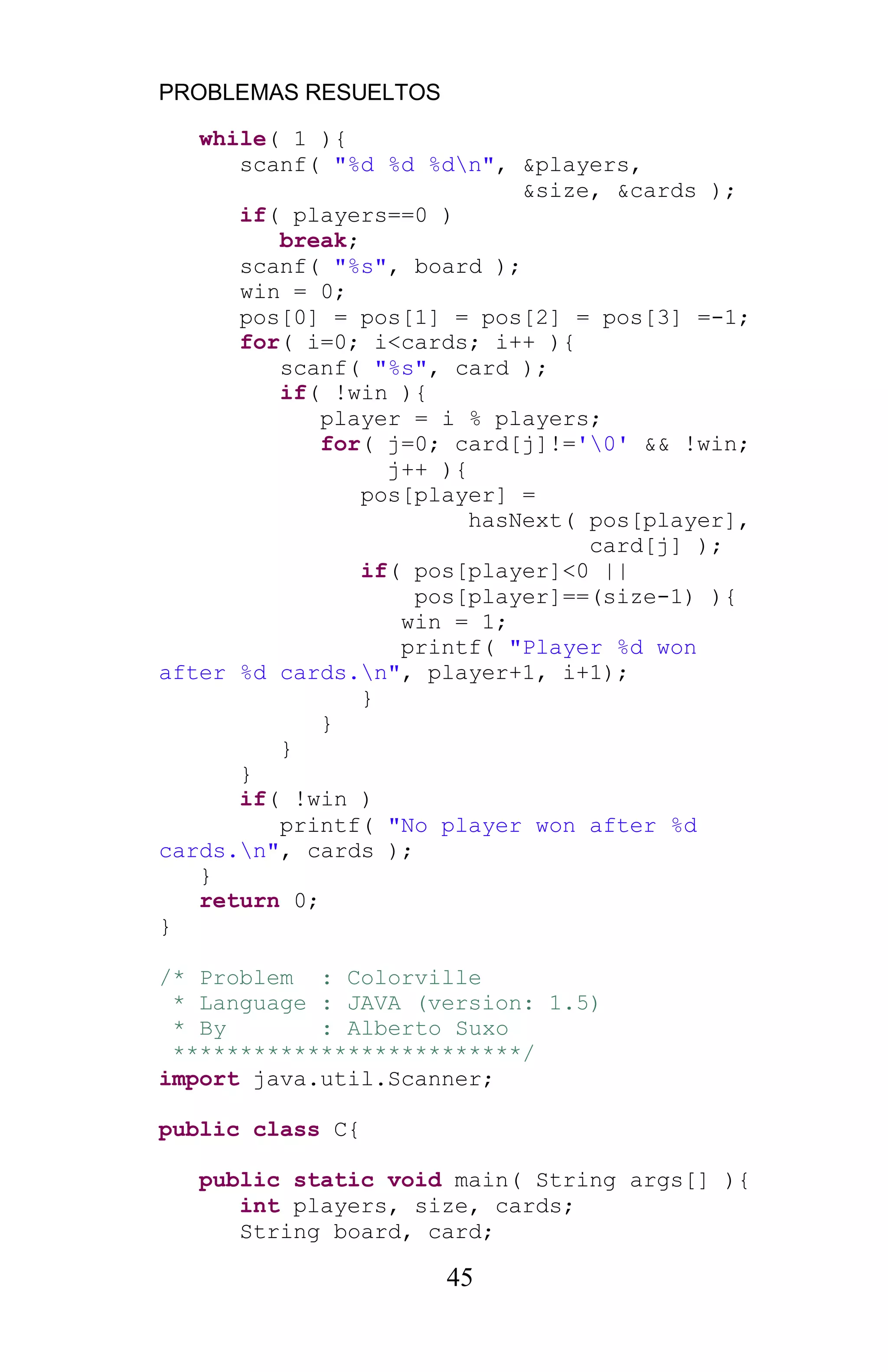 PROBLEMAS RESUELTOS
45
while( 1 ){
scanf( "%d %d %dn", &players,
&size, &cards );
if( players==0 )
break;
scanf( "%s", board );
win = 0;
pos[0] = pos[1] = pos[2] = pos[3] =-1;
for( i=0; i<cards; i++ ){
scanf( "%s", card );
if( !win ){
player = i % players;
for( j=0; card[j]!='0' && !win;
j++ ){
pos[player] =
hasNext( pos[player],
card[j] );
if( pos[player]<0 ||
pos[player]==(size-1) ){
win = 1;
printf( "Player %d won
after %d cards.n", player+1, i+1);
}
}
}
}
if( !win )
printf( "No player won after %d
cards.n", cards );
}
return 0;
}
/* Problem : Colorville
* Language : JAVA (version: 1.5)
* By : Alberto Suxo
**************************/
import java.util.Scanner;
public class C{
public static void main( String args[] ){
int players, size, cards;
String board, card;
 
