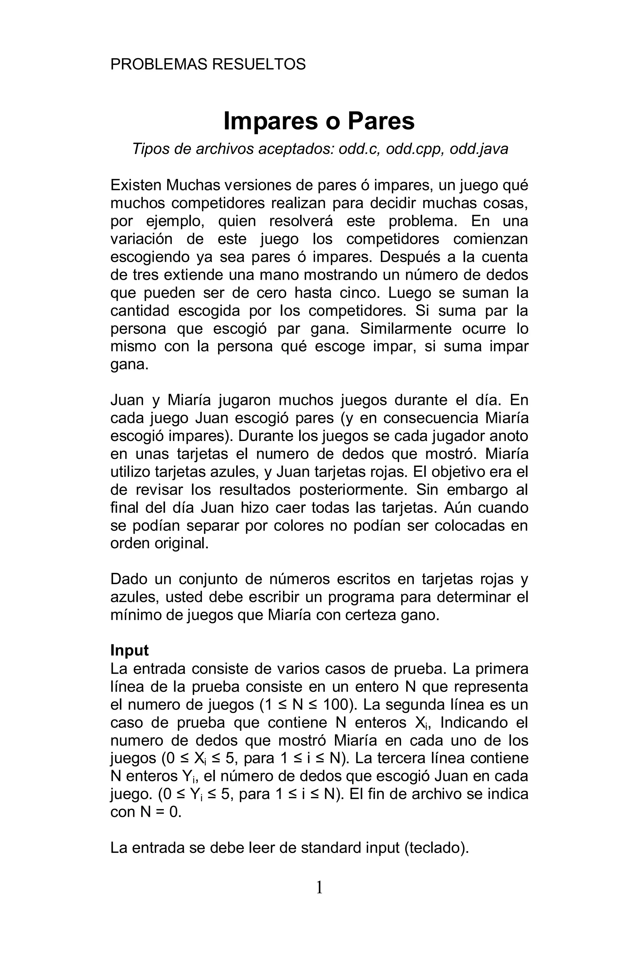 PROBLEMAS RESUELTOS
1
Impares o Pares
Tipos de archivos aceptados: odd.c, odd.cpp, odd.java
Existen Muchas versiones de pares ó impares, un juego qué
muchos competidores realizan para decidir muchas cosas,
por ejemplo, quien resolverá este problema. En una
variación de este juego los competidores comienzan
escogiendo ya sea pares ó impares. Después a la cuenta
de tres extiende una mano mostrando un número de dedos
que pueden ser de cero hasta cinco. Luego se suman la
cantidad escogida por los competidores. Si suma par la
persona que escogió par gana. Similarmente ocurre lo
mismo con la persona qué escoge impar, si suma impar
gana.
Juan y Miaría jugaron muchos juegos durante el día. En
cada juego Juan escogió pares (y en consecuencia Miaría
escogió impares). Durante los juegos se cada jugador anoto
en unas tarjetas el numero de dedos que mostró. Miaría
utilizo tarjetas azules, y Juan tarjetas rojas. El objetivo era el
de revisar los resultados posteriormente. Sin embargo al
final del día Juan hizo caer todas las tarjetas. Aún cuando
se podían separar por colores no podían ser colocadas en
orden original.
Dado un conjunto de números escritos en tarjetas rojas y
azules, usted debe escribir un programa para determinar el
mínimo de juegos que Miaría con certeza gano.
Input
La entrada consiste de varios casos de prueba. La primera
línea de la prueba consiste en un entero N que representa
el numero de juegos (1 N 100). La segunda línea es un
caso de prueba que contiene N enteros Xi, Indicando el
numero de dedos que mostró Miaría en cada uno de los
juegos (0 Xi 5, para 1 i N). La tercera línea contiene
N enteros Yi, el número de dedos que escogió Juan en cada
juego. (0 Yi 5, para 1 i N). El fin de archivo se indica
con N = 0.
La entrada se debe leer de standard input (teclado).
 