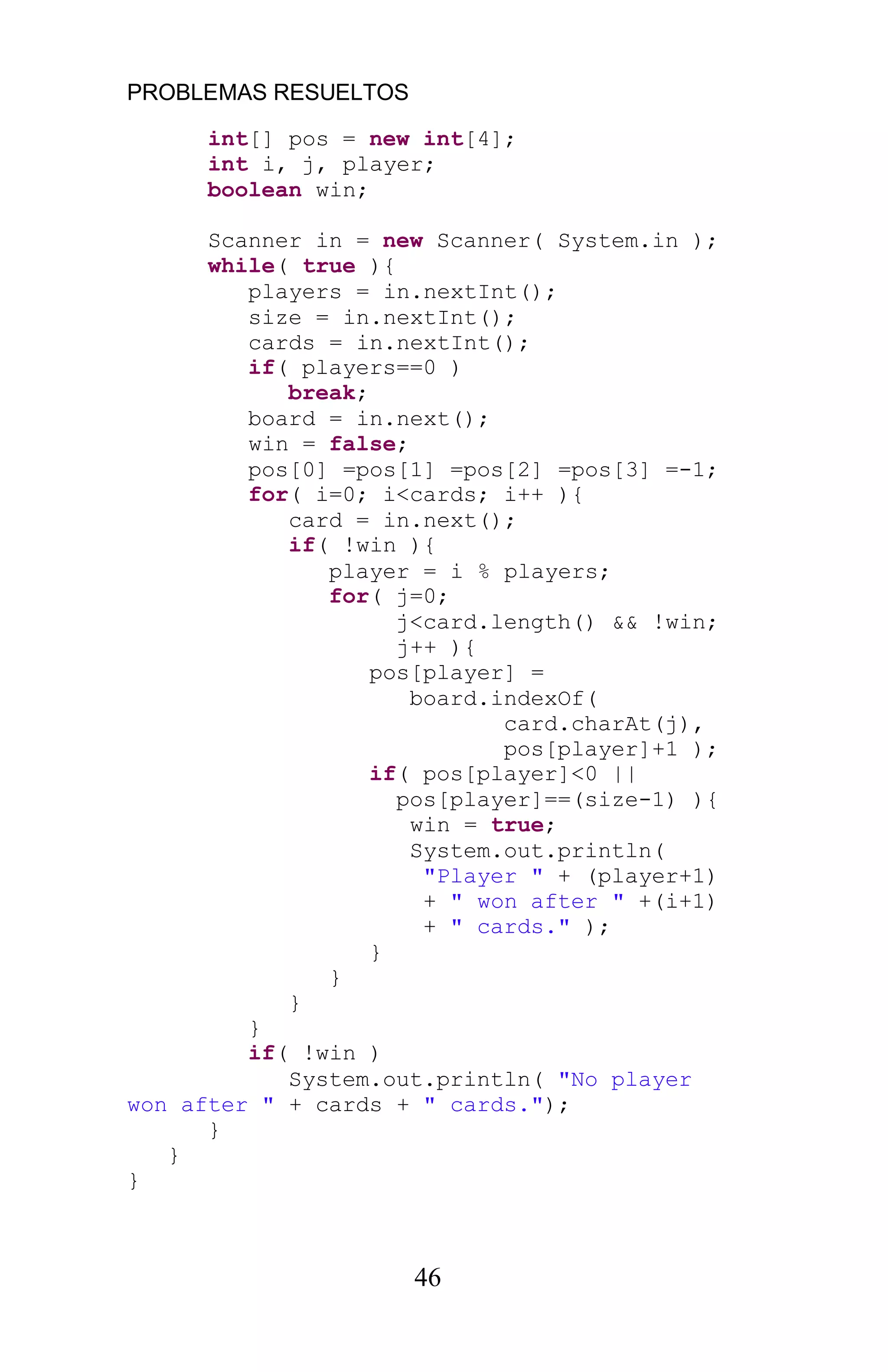 PROBLEMAS RESUELTOS
46
int[] pos = new int[4];
int i, j, player;
boolean win;
Scanner in = new Scanner( System.in );
while( true ){
players = in.nextInt();
size = in.nextInt();
cards = in.nextInt();
if( players==0 )
break;
board = in.next();
win = false;
pos[0] =pos[1] =pos[2] =pos[3] =-1;
for( i=0; i<cards; i++ ){
card = in.next();
if( !win ){
player = i % players;
for( j=0;
j<card.length() && !win;
j++ ){
pos[player] =
board.indexOf(
card.charAt(j),
pos[player]+1 );
if( pos[player]<0 ||
pos[player]==(size-1) ){
win = true;
System.out.println(
"Player " + (player+1)
+ " won after " +(i+1)
+ " cards." );
}
}
}
}
if( !win )
System.out.println( "No player
won after " + cards + " cards.");
}
}
}
 