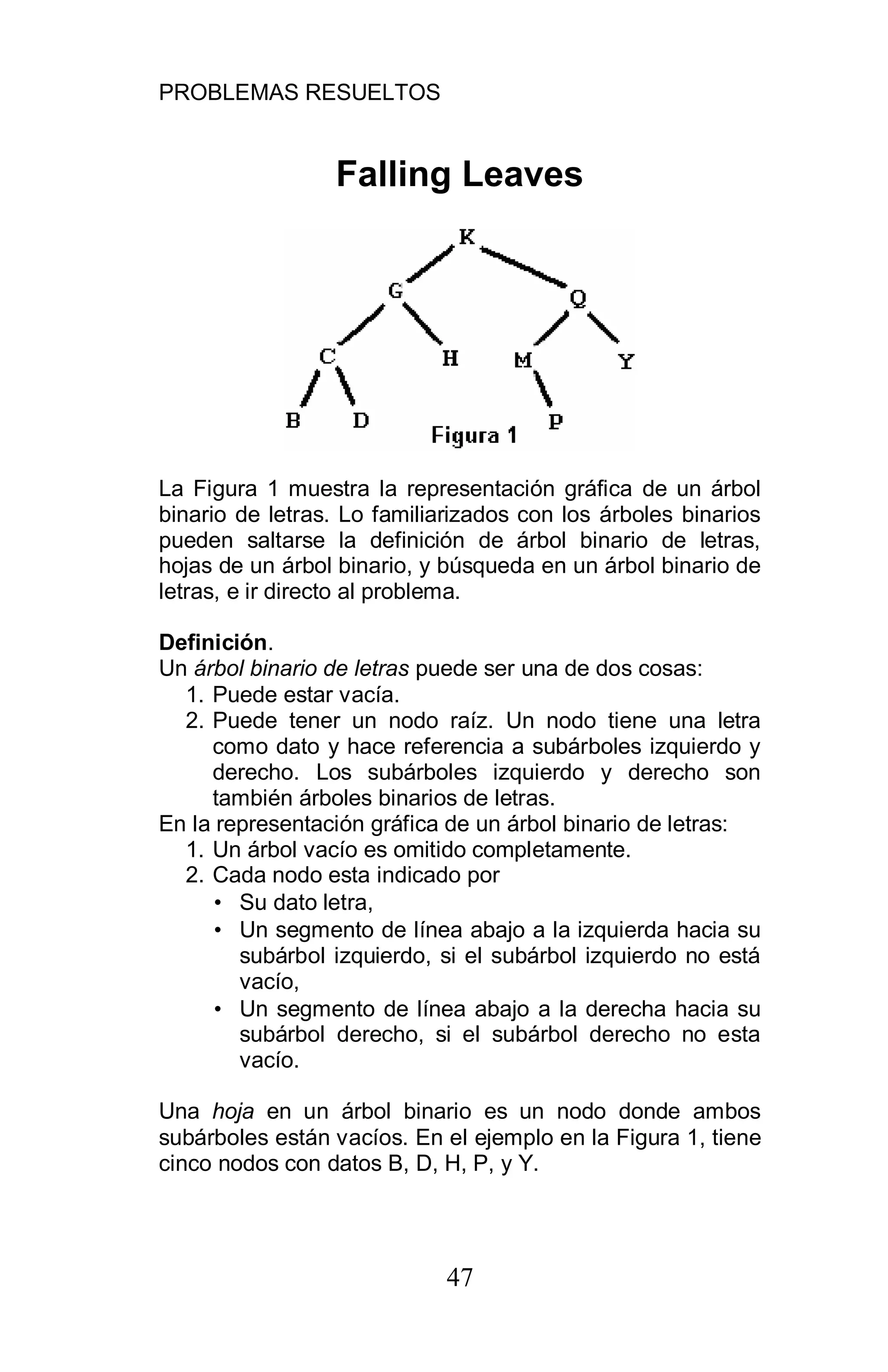 PROBLEMAS RESUELTOS
47
Falling Leaves
La Figura 1 muestra la representación gráfica de un árbol
binario de letras. Lo familiarizados con los árboles binarios
pueden saltarse la definición de árbol binario de letras,
hojas de un árbol binario, y búsqueda en un árbol binario de
letras, e ir directo al problema.
Definición.
Un árbol binario de letras puede ser una de dos cosas:
1. Puede estar vacía.
2. Puede tener un nodo raíz. Un nodo tiene una letra
como dato y hace referencia a subárboles izquierdo y
derecho. Los subárboles izquierdo y derecho son
también árboles binarios de letras.
En la representación gráfica de un árbol binario de letras:
1. Un árbol vacío es omitido completamente.
2. Cada nodo esta indicado por
• Su dato letra,
• Un segmento de línea abajo a la izquierda hacia su
subárbol izquierdo, si el subárbol izquierdo no está
vacío,
• Un segmento de línea abajo a la derecha hacia su
subárbol derecho, si el subárbol derecho no esta
vacío.
Una hoja en un árbol binario es un nodo donde ambos
subárboles están vacíos. En el ejemplo en la Figura 1, tiene
cinco nodos con datos B, D, H, P, y Y.
 