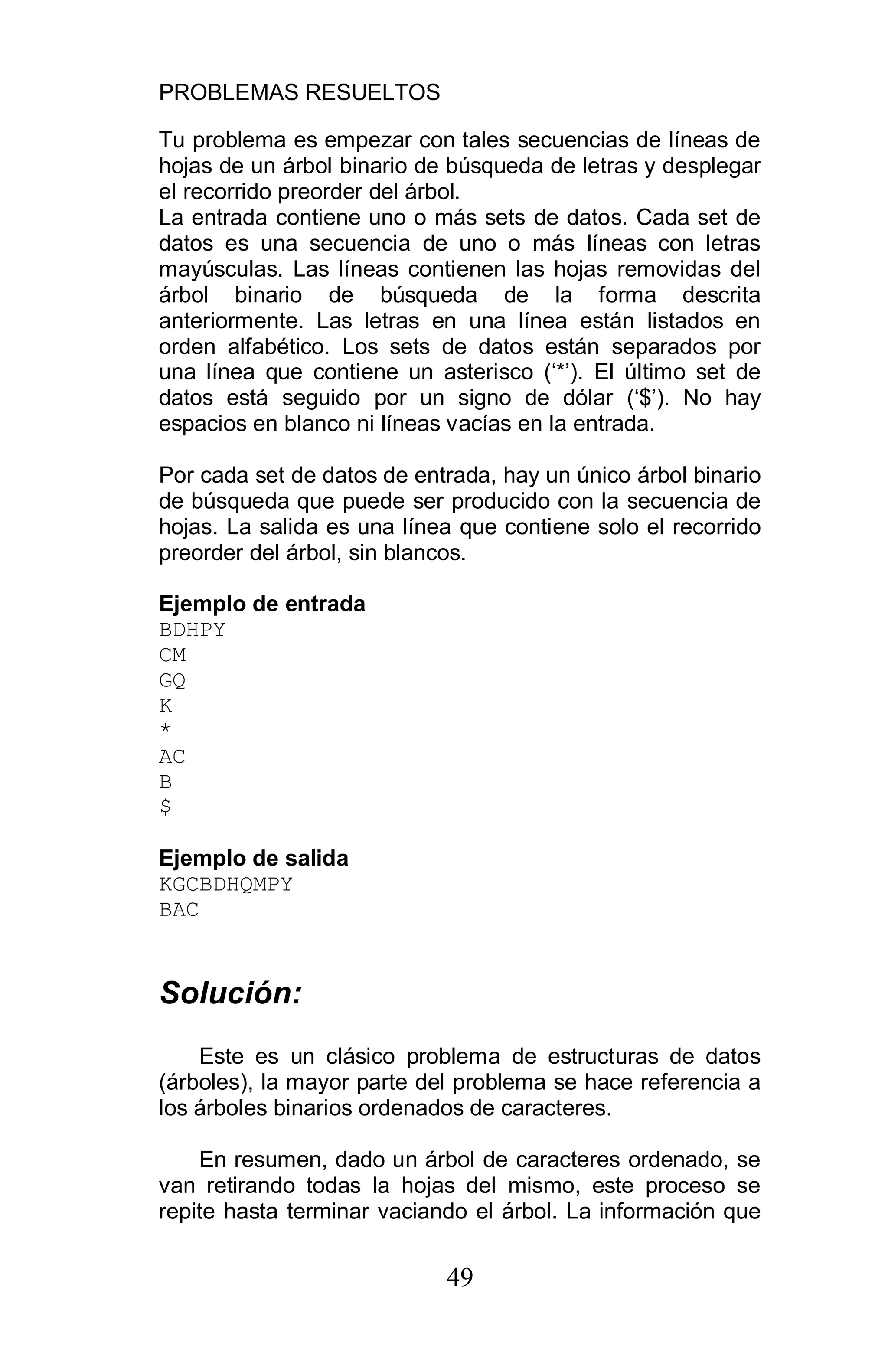 PROBLEMAS RESUELTOS
49
Tu problema es empezar con tales secuencias de líneas de
hojas de un árbol binario de búsqueda de letras y desplegar
el recorrido preorder del árbol.
La entrada contiene uno o más sets de datos. Cada set de
datos es una secuencia de uno o más líneas con letras
mayúsculas. Las líneas contienen las hojas removidas del
árbol binario de búsqueda de la forma descrita
anteriormente. Las letras en una línea están listados en
orden alfabético. Los sets de datos están separados por
una línea que contiene un asterisco (‘*’). El último set de
datos está seguido por un signo de dólar (‘$’). No hay
espacios en blanco ni líneas vacías en la entrada.
Por cada set de datos de entrada, hay un único árbol binario
de búsqueda que puede ser producido con la secuencia de
hojas. La salida es una línea que contiene solo el recorrido
preorder del árbol, sin blancos.
Ejemplo de entrada
BDHPY
CM
GQ
K
*
AC
B
$
Ejemplo de salida
KGCBDHQMPY
BAC
Solución:
Este es un clásico problema de estructuras de datos
(árboles), la mayor parte del problema se hace referencia a
los árboles binarios ordenados de caracteres.
En resumen, dado un árbol de caracteres ordenado, se
van retirando todas la hojas del mismo, este proceso se
repite hasta terminar vaciando el árbol. La información que
 