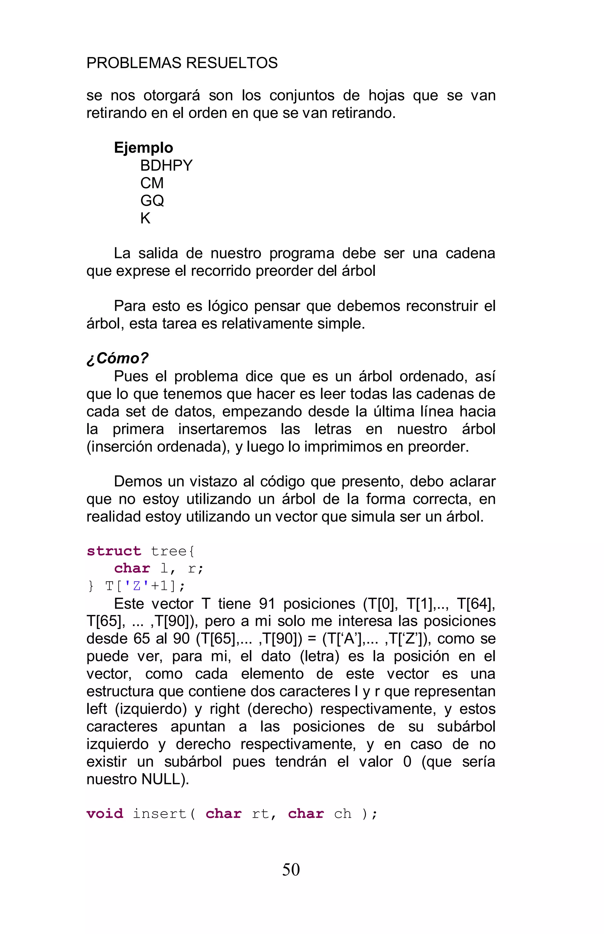 PROBLEMAS RESUELTOS
50
se nos otorgará son los conjuntos de hojas que se van
retirando en el orden en que se van retirando.
Ejemplo
BDHPY
CM
GQ
K
La salida de nuestro programa debe ser una cadena
que exprese el recorrido preorder del árbol
Para esto es lógico pensar que debemos reconstruir el
árbol, esta tarea es relativamente simple.
¿Cómo?
Pues el problema dice que es un árbol ordenado, así
que lo que tenemos que hacer es leer todas las cadenas de
cada set de datos, empezando desde la última línea hacia
la primera insertaremos las letras en nuestro árbol
(inserción ordenada), y luego lo imprimimos en preorder.
Demos un vistazo al código que presento, debo aclarar
que no estoy utilizando un árbol de la forma correcta, en
realidad estoy utilizando un vector que simula ser un árbol.
struct tree{
char l, r;
} T['Z'+1];
Este vector T tiene 91 posiciones (T[0], T[1],.., T[64],
T[65], ... ,T[90]), pero a mi solo me interesa las posiciones
desde 65 al 90 (T[65],... ,T[90]) = (T[‘A’],... ,T[‘Z’]), como se
puede ver, para mi, el dato (letra) es la posición en el
vector, como cada elemento de este vector es una
estructura que contiene dos caracteres l y r que representan
left (izquierdo) y right (derecho) respectivamente, y estos
caracteres apuntan a las posiciones de su subárbol
izquierdo y derecho respectivamente, y en caso de no
existir un subárbol pues tendrán el valor 0 (que sería
nuestro NULL).
void insert( char rt, char ch );
 