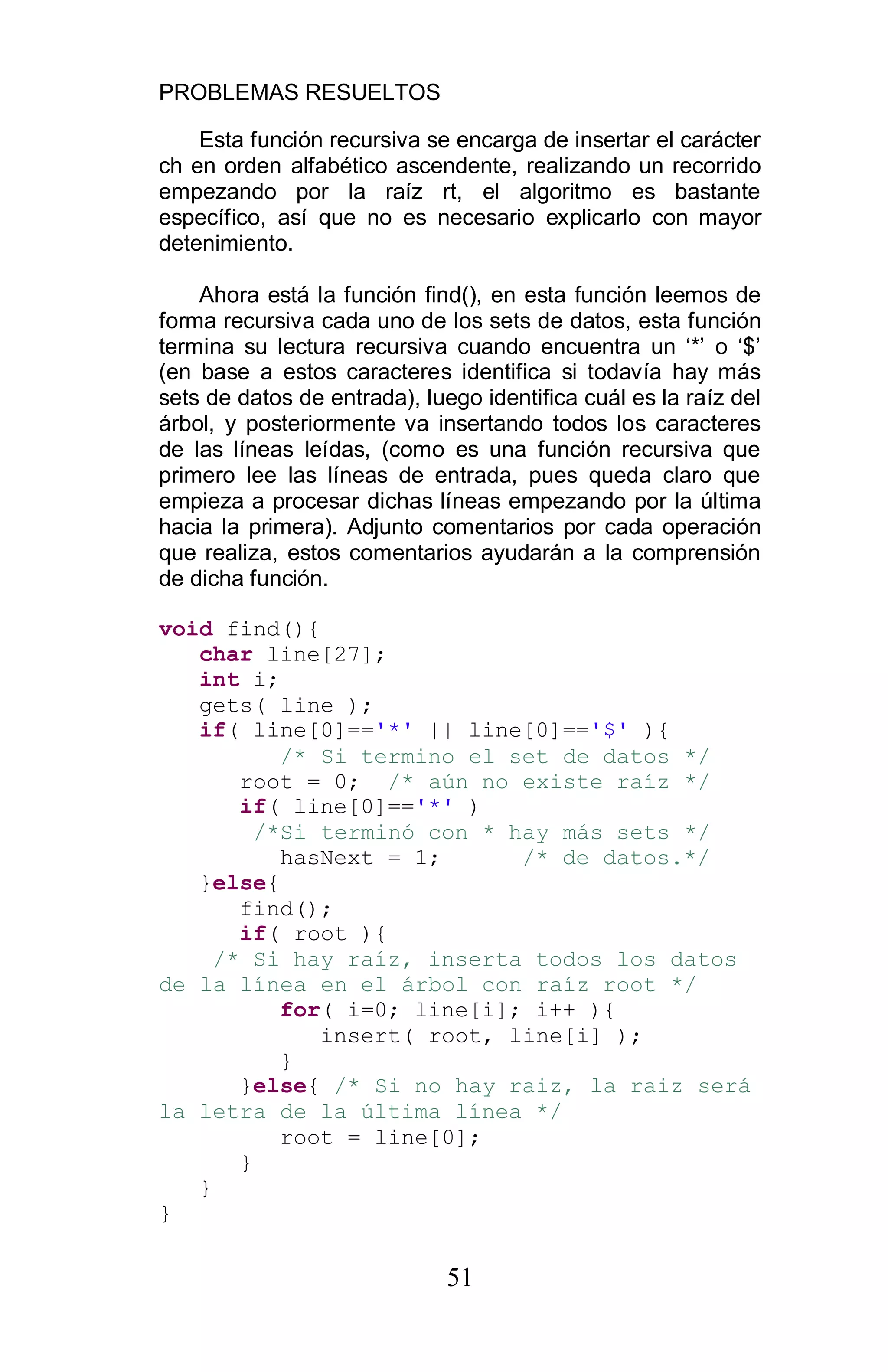 PROBLEMAS RESUELTOS
51
Esta función recursiva se encarga de insertar el carácter
ch en orden alfabético ascendente, realizando un recorrido
empezando por la raíz rt, el algoritmo es bastante
específico, así que no es necesario explicarlo con mayor
detenimiento.
Ahora está la función find(), en esta función leemos de
forma recursiva cada uno de los sets de datos, esta función
termina su lectura recursiva cuando encuentra un ‘*’ o ‘$’
(en base a estos caracteres identifica si todavía hay más
sets de datos de entrada), luego identifica cuál es la raíz del
árbol, y posteriormente va insertando todos los caracteres
de las líneas leídas, (como es una función recursiva que
primero lee las líneas de entrada, pues queda claro que
empieza a procesar dichas líneas empezando por la última
hacia la primera). Adjunto comentarios por cada operación
que realiza, estos comentarios ayudarán a la comprensión
de dicha función.
void find(){
char line[27];
int i;
gets( line );
if( line[0]=='*' || line[0]=='$' ){
/* Si termino el set de datos */
root = 0; /* aún no existe raíz */
if( line[0]=='*' )
/*Si terminó con * hay más sets */
hasNext = 1; /* de datos.*/
}else{
find();
if( root ){
/* Si hay raíz, inserta todos los datos
de la línea en el árbol con raíz root */
for( i=0; line[i]; i++ ){
insert( root, line[i] );
}
}else{ /* Si no hay raiz, la raiz será
la letra de la última línea */
root = line[0];
}
}
}
 