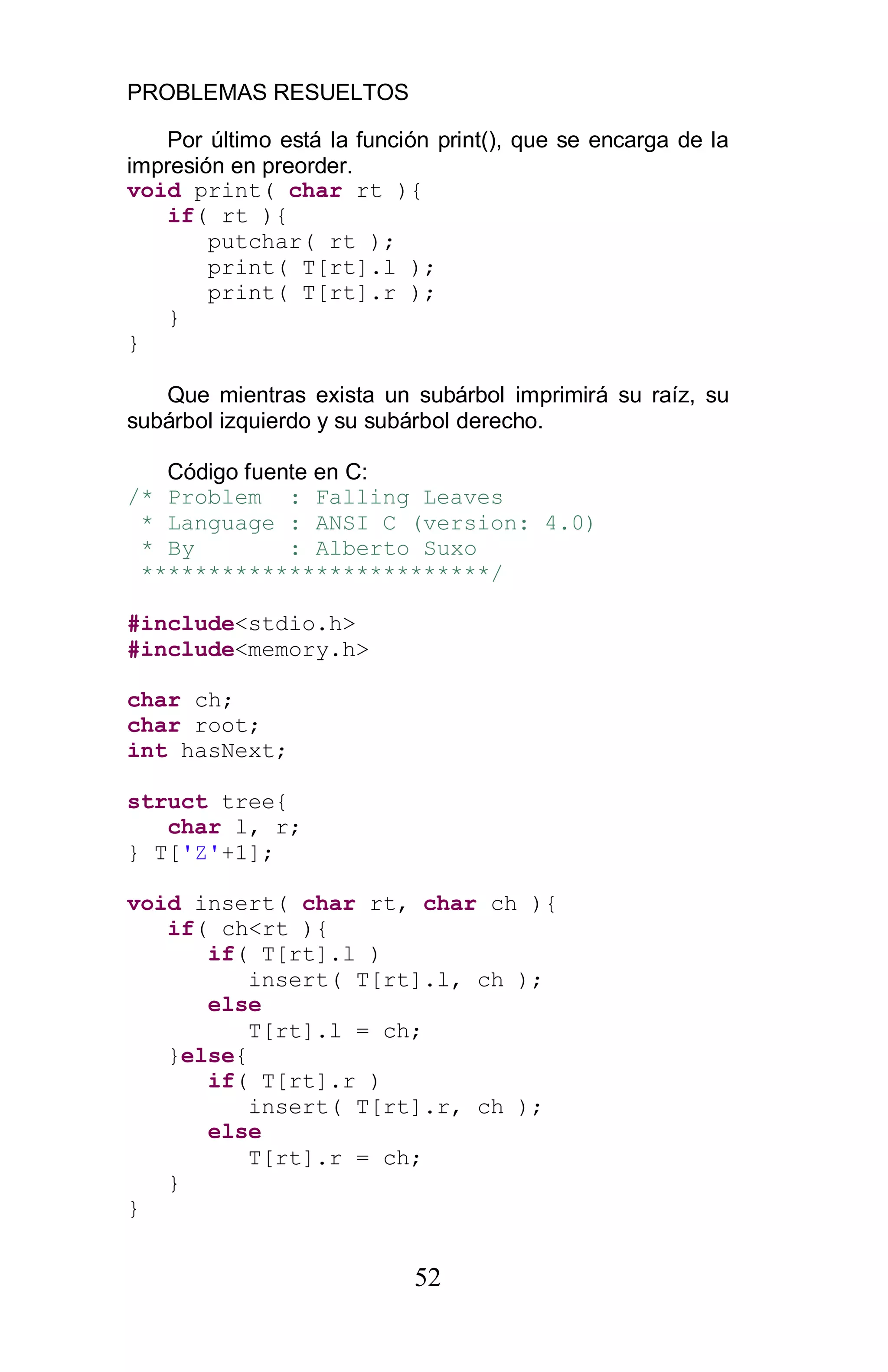 PROBLEMAS RESUELTOS
52
Por último está la función print(), que se encarga de la
impresión en preorder.
void print( char rt ){
if( rt ){
putchar( rt );
print( T[rt].l );
print( T[rt].r );
}
}
Que mientras exista un subárbol imprimirá su raíz, su
subárbol izquierdo y su subárbol derecho.
Código fuente en C:
/* Problem : Falling Leaves
* Language : ANSI C (version: 4.0)
* By : Alberto Suxo
**************************/
#include<stdio.h>
#include<memory.h>
char ch;
char root;
int hasNext;
struct tree{
char l, r;
} T['Z'+1];
void insert( char rt, char ch ){
if( ch<rt ){
if( T[rt].l )
insert( T[rt].l, ch );
else
T[rt].l = ch;
}else{
if( T[rt].r )
insert( T[rt].r, ch );
else
T[rt].r = ch;
}
}
 
