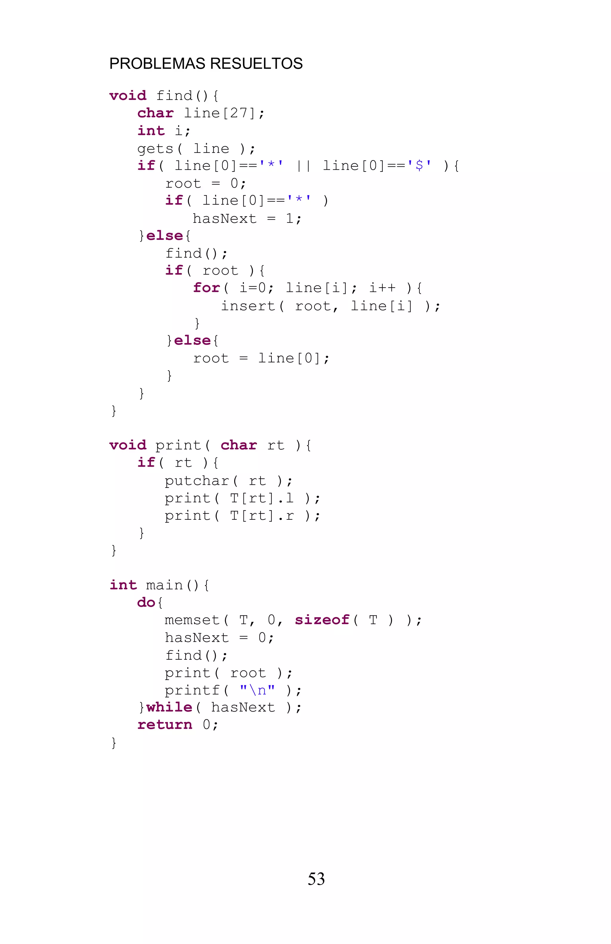 PROBLEMAS RESUELTOS
53
void find(){
char line[27];
int i;
gets( line );
if( line[0]=='*' || line[0]=='$' ){
root = 0;
if( line[0]=='*' )
hasNext = 1;
}else{
find();
if( root ){
for( i=0; line[i]; i++ ){
insert( root, line[i] );
}
}else{
root = line[0];
}
}
}
void print( char rt ){
if( rt ){
putchar( rt );
print( T[rt].l );
print( T[rt].r );
}
}
int main(){
do{
memset( T, 0, sizeof( T ) );
hasNext = 0;
find();
print( root );
printf( "n" );
}while( hasNext );
return 0;
}
 