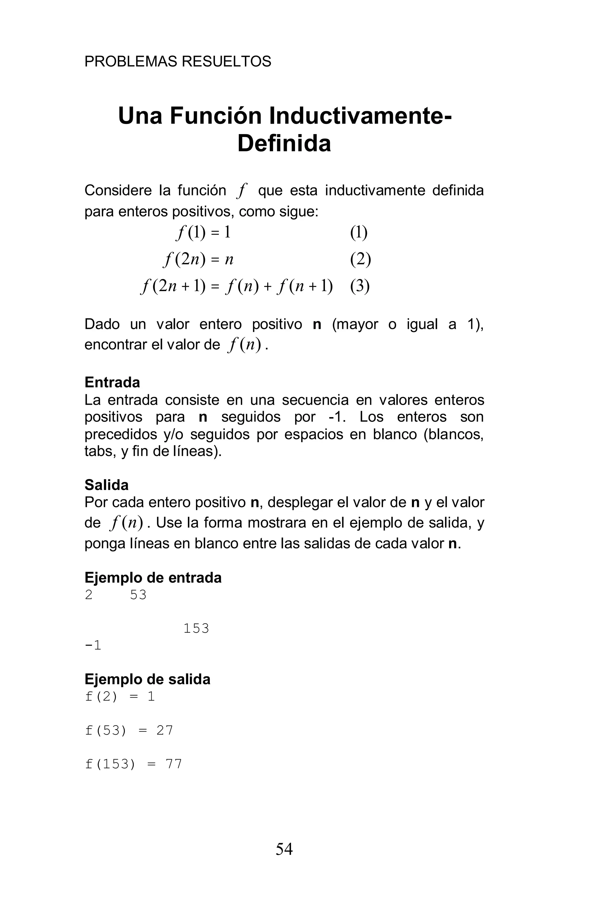 PROBLEMAS RESUELTOS
54
Una Función Inductivamente-
Definida
Considere la función f que esta inductivamente definida
para enteros positivos, como sigue:
)3()1()()12(
)2()2(
)1(1)1(
++=+
=
=
nfnfnf
nnf
f
Dado un valor entero positivo n (mayor o igual a 1),
encontrar el valor de )(nf .
Entrada
La entrada consiste en una secuencia en valores enteros
positivos para n seguidos por -1. Los enteros son
precedidos y/o seguidos por espacios en blanco (blancos,
tabs, y fin de líneas).
Salida
Por cada entero positivo n, desplegar el valor de n y el valor
de )(nf . Use la forma mostrara en el ejemplo de salida, y
ponga líneas en blanco entre las salidas de cada valor n.
Ejemplo de entrada
2 53
153
-1
Ejemplo de salida
f(2) = 1
f(53) = 27
f(153) = 77
 