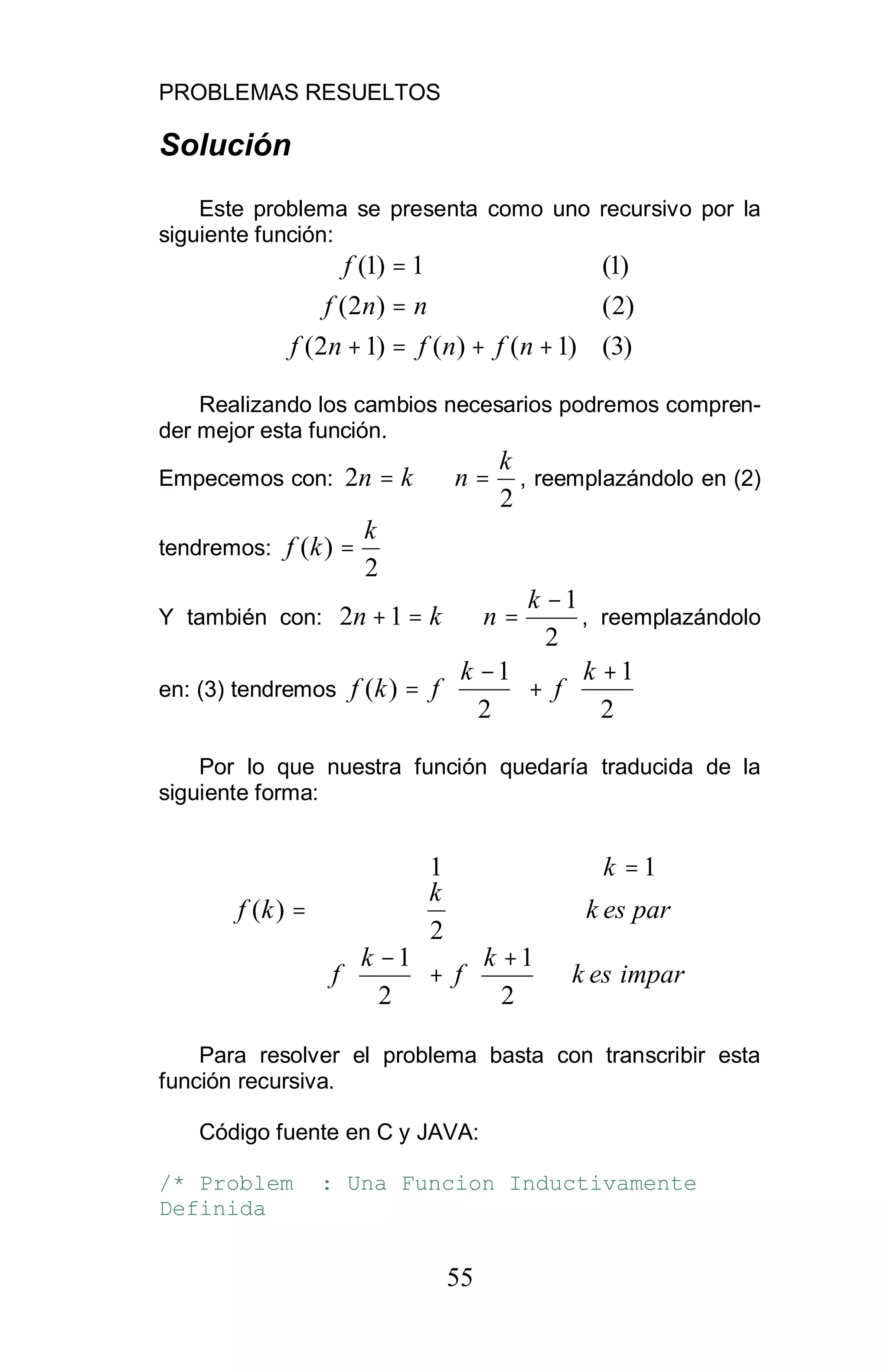 PROBLEMAS RESUELTOS
55
Solución
Este problema se presenta como uno recursivo por la
siguiente función:
)3()1()()12(
)2()2(
)1(1)1(
++=+
=
=
nfnfnf
nnf
f
Realizando los cambios necesarios podremos compren-
der mejor esta función.
Empecemos con:
2
2
k
nkn =⇒= , reemplazándolo en (2)
tendremos:
2
)(
k
kf =
Y también con:
2
1
12
−
=⇒=+
k
nkn , reemplazándolo
en: (3) tendremos 




 +
+




 −
=
2
1
2
1
)(
k
f
k
fkf
Por lo que nuestra función quedaría traducida de la
siguiente forma:














 +
+




 −
=
=
imparesk
k
f
k
f
paresk
k
k
kf
2
1
2
1
2
11
)(
Para resolver el problema basta con transcribir esta
función recursiva.
Código fuente en C y JAVA:
/* Problem : Una Funcion Inductivamente
Definida
 