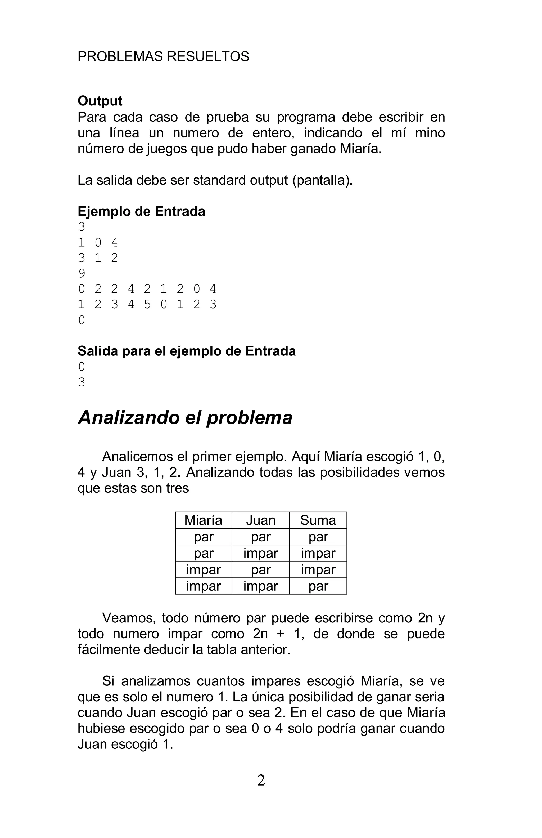 PROBLEMAS RESUELTOS
2
Output
Para cada caso de prueba su programa debe escribir en
una línea un numero de entero, indicando el mí mino
número de juegos que pudo haber ganado Miaría.
La salida debe ser standard output (pantalla).
Ejemplo de Entrada
3
1 0 4
3 1 2
9
0 2 2 4 2 1 2 0 4
1 2 3 4 5 0 1 2 3
0
Salida para el ejemplo de Entrada
0
3
Analizando el problema
Analicemos el primer ejemplo. Aquí Miaría escogió 1, 0,
4 y Juan 3, 1, 2. Analizando todas las posibilidades vemos
que estas son tres
Miaría Juan Suma
par par par
par impar impar
impar par impar
impar impar par
Veamos, todo número par puede escribirse como 2n y
todo numero impar como 2n + 1, de donde se puede
fácilmente deducir la tabla anterior.
Si analizamos cuantos impares escogió Miaría, se ve
que es solo el numero 1. La única posibilidad de ganar seria
cuando Juan escogió par o sea 2. En el caso de que Miaría
hubiese escogido par o sea 0 o 4 solo podría ganar cuando
Juan escogió 1.
 
