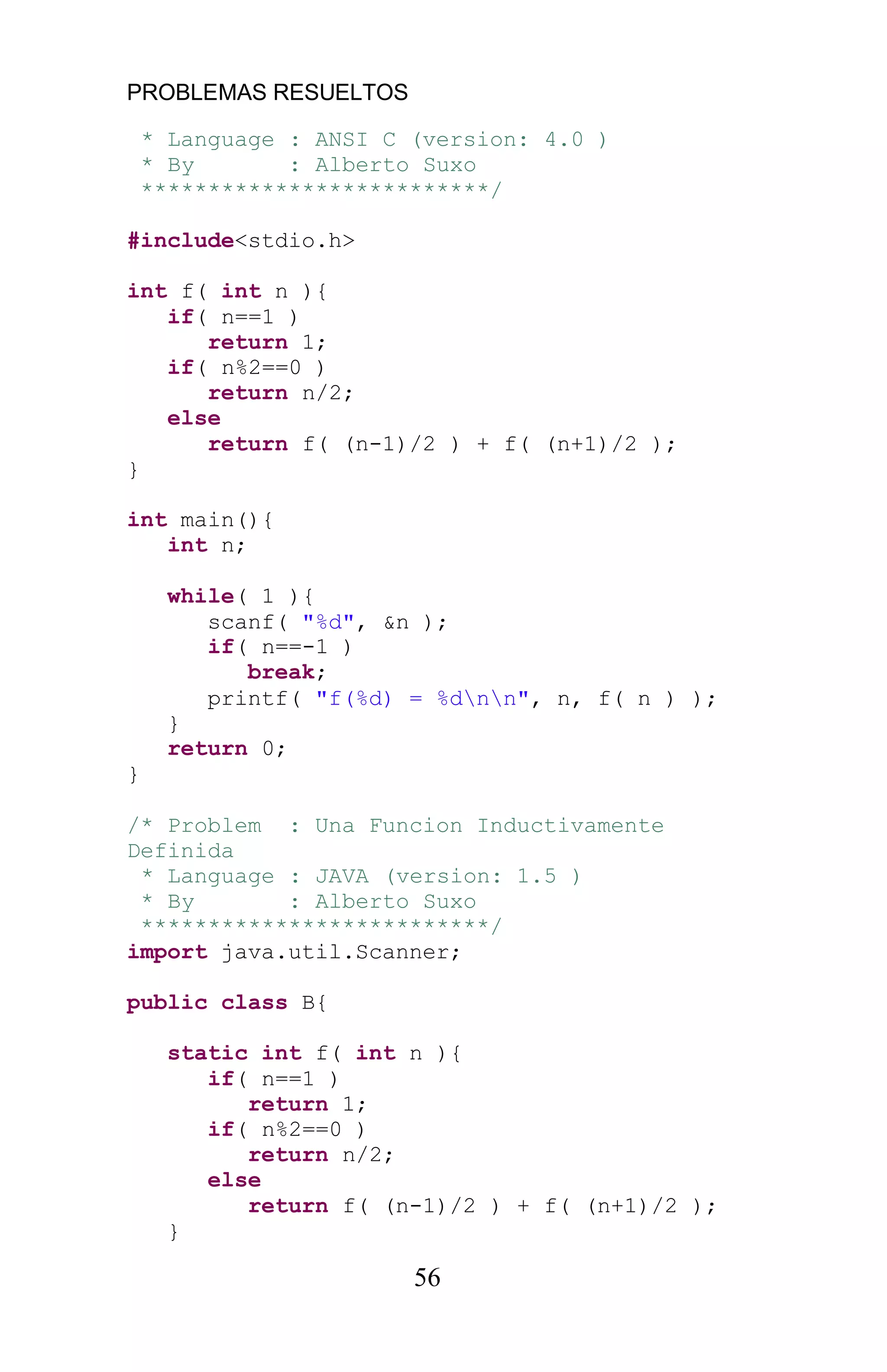 PROBLEMAS RESUELTOS
56
* Language : ANSI C (version: 4.0 )
* By : Alberto Suxo
**************************/
#include<stdio.h>
int f( int n ){
if( n==1 )
return 1;
if( n%2==0 )
return n/2;
else
return f( (n-1)/2 ) + f( (n+1)/2 );
}
int main(){
int n;
while( 1 ){
scanf( "%d", &n );
if( n==-1 )
break;
printf( "f(%d) = %dnn", n, f( n ) );
}
return 0;
}
/* Problem : Una Funcion Inductivamente
Definida
* Language : JAVA (version: 1.5 )
* By : Alberto Suxo
**************************/
import java.util.Scanner;
public class B{
static int f( int n ){
if( n==1 )
return 1;
if( n%2==0 )
return n/2;
else
return f( (n-1)/2 ) + f( (n+1)/2 );
}
 