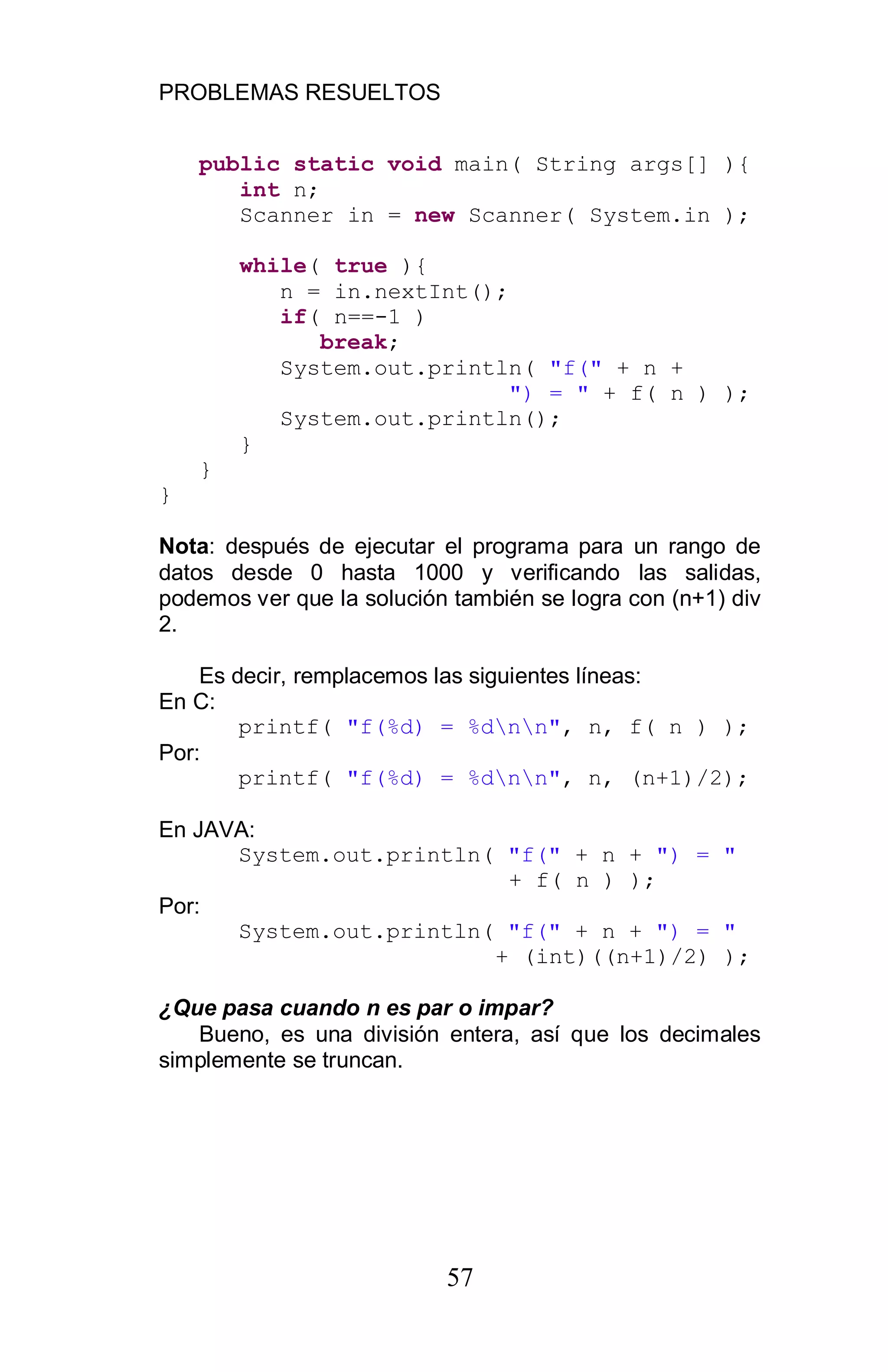 PROBLEMAS RESUELTOS
57
public static void main( String args[] ){
int n;
Scanner in = new Scanner( System.in );
while( true ){
n = in.nextInt();
if( n==-1 )
break;
System.out.println( "f(" + n +
") = " + f( n ) );
System.out.println();
}
}
}
Nota: después de ejecutar el programa para un rango de
datos desde 0 hasta 1000 y verificando las salidas,
podemos ver que la solución también se logra con (n+1) div
2.
Es decir, remplacemos las siguientes líneas:
En C:
printf( "f(%d) = %dnn", n, f( n ) );
Por:
printf( "f(%d) = %dnn", n, (n+1)/2);
En JAVA:
System.out.println( "f(" + n + ") = "
+ f( n ) );
Por:
System.out.println( "f(" + n + ") = "
+ (int)((n+1)/2) );
¿Que pasa cuando n es par o impar?
Bueno, es una división entera, así que los decimales
simplemente se truncan.
 