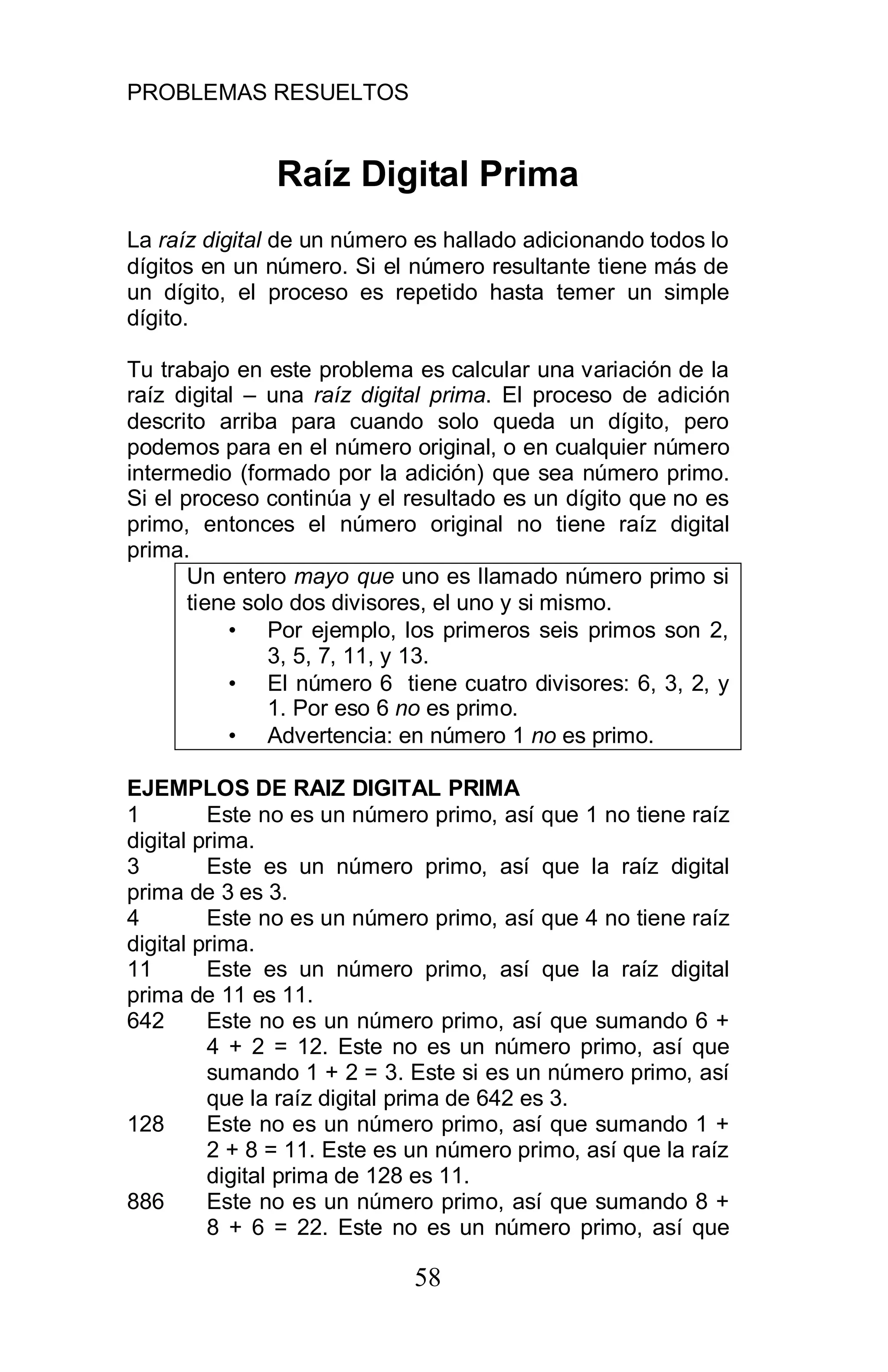 PROBLEMAS RESUELTOS
58
Raíz Digital Prima
La raíz digital de un número es hallado adicionando todos lo
dígitos en un número. Si el número resultante tiene más de
un dígito, el proceso es repetido hasta temer un simple
dígito.
Tu trabajo en este problema es calcular una variación de la
raíz digital – una raíz digital prima. El proceso de adición
descrito arriba para cuando solo queda un dígito, pero
podemos para en el número original, o en cualquier número
intermedio (formado por la adición) que sea número primo.
Si el proceso continúa y el resultado es un dígito que no es
primo, entonces el número original no tiene raíz digital
prima.
Un entero mayo que uno es llamado número primo si
tiene solo dos divisores, el uno y si mismo.
• Por ejemplo, los primeros seis primos son 2,
3, 5, 7, 11, y 13.
• El número 6 tiene cuatro divisores: 6, 3, 2, y
1. Por eso 6 no es primo.
• Advertencia: en número 1 no es primo.
EJEMPLOS DE RAIZ DIGITAL PRIMA
1 Este no es un número primo, así que 1 no tiene raíz
digital prima.
3 Este es un número primo, así que la raíz digital
prima de 3 es 3.
4 Este no es un número primo, así que 4 no tiene raíz
digital prima.
11 Este es un número primo, así que la raíz digital
prima de 11 es 11.
642 Este no es un número primo, así que sumando 6 +
4 + 2 = 12. Este no es un número primo, así que
sumando 1 + 2 = 3. Este si es un número primo, así
que la raíz digital prima de 642 es 3.
128 Este no es un número primo, así que sumando 1 +
2 + 8 = 11. Este es un número primo, así que la raíz
digital prima de 128 es 11.
886 Este no es un número primo, así que sumando 8 +
8 + 6 = 22. Este no es un número primo, así que
 