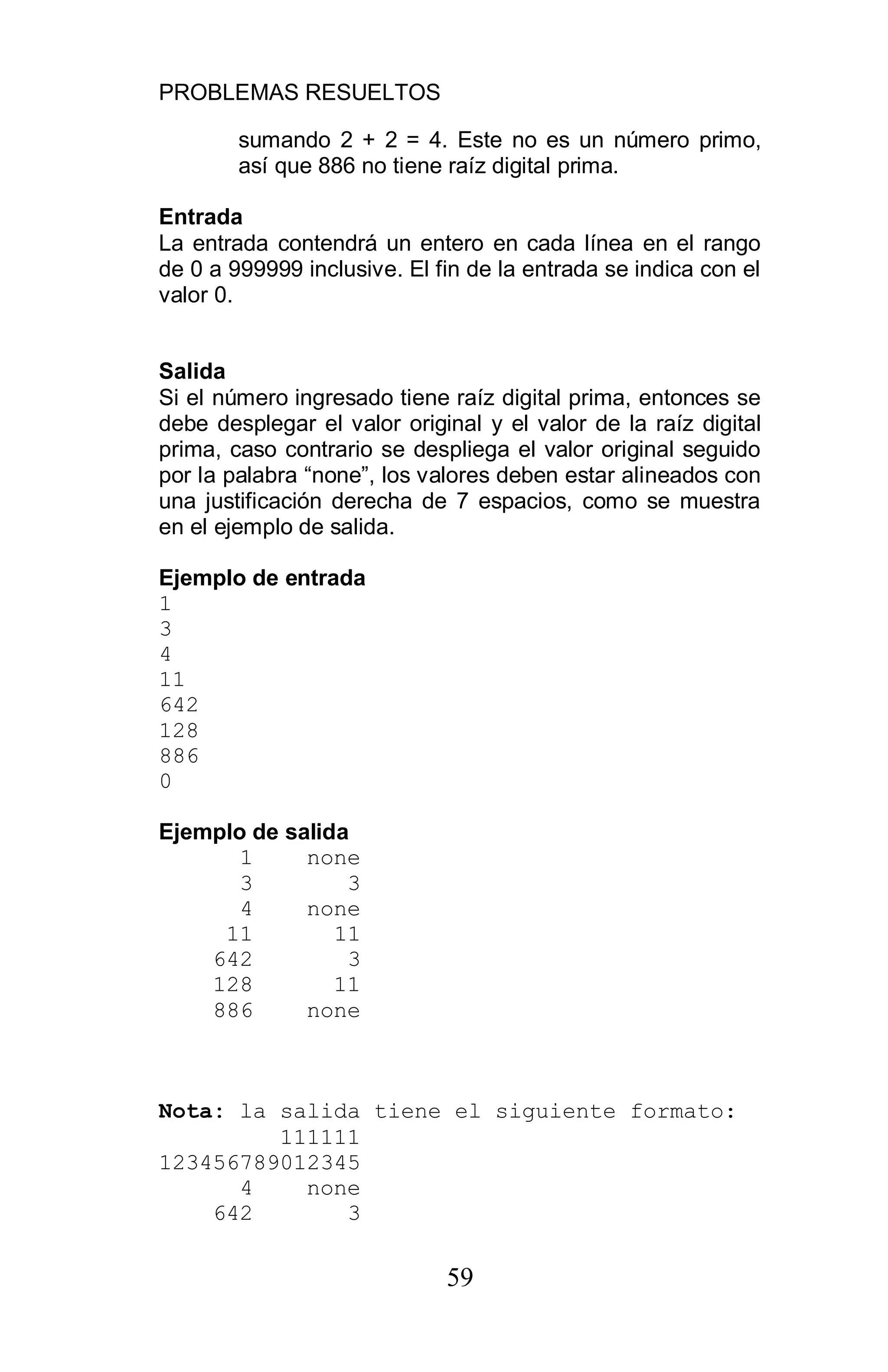 PROBLEMAS RESUELTOS
59
sumando 2 + 2 = 4. Este no es un número primo,
así que 886 no tiene raíz digital prima.
Entrada
La entrada contendrá un entero en cada línea en el rango
de 0 a 999999 inclusive. El fin de la entrada se indica con el
valor 0.
Salida
Si el número ingresado tiene raíz digital prima, entonces se
debe desplegar el valor original y el valor de la raíz digital
prima, caso contrario se despliega el valor original seguido
por la palabra “none”, los valores deben estar alineados con
una justificación derecha de 7 espacios, como se muestra
en el ejemplo de salida.
Ejemplo de entrada
1
3
4
11
642
128
886
0
Ejemplo de salida
1 none
3 3
4 none
11 11
642 3
128 11
886 none
Nota: la salida tiene el siguiente formato:
111111
123456789012345
4 none
642 3
 
