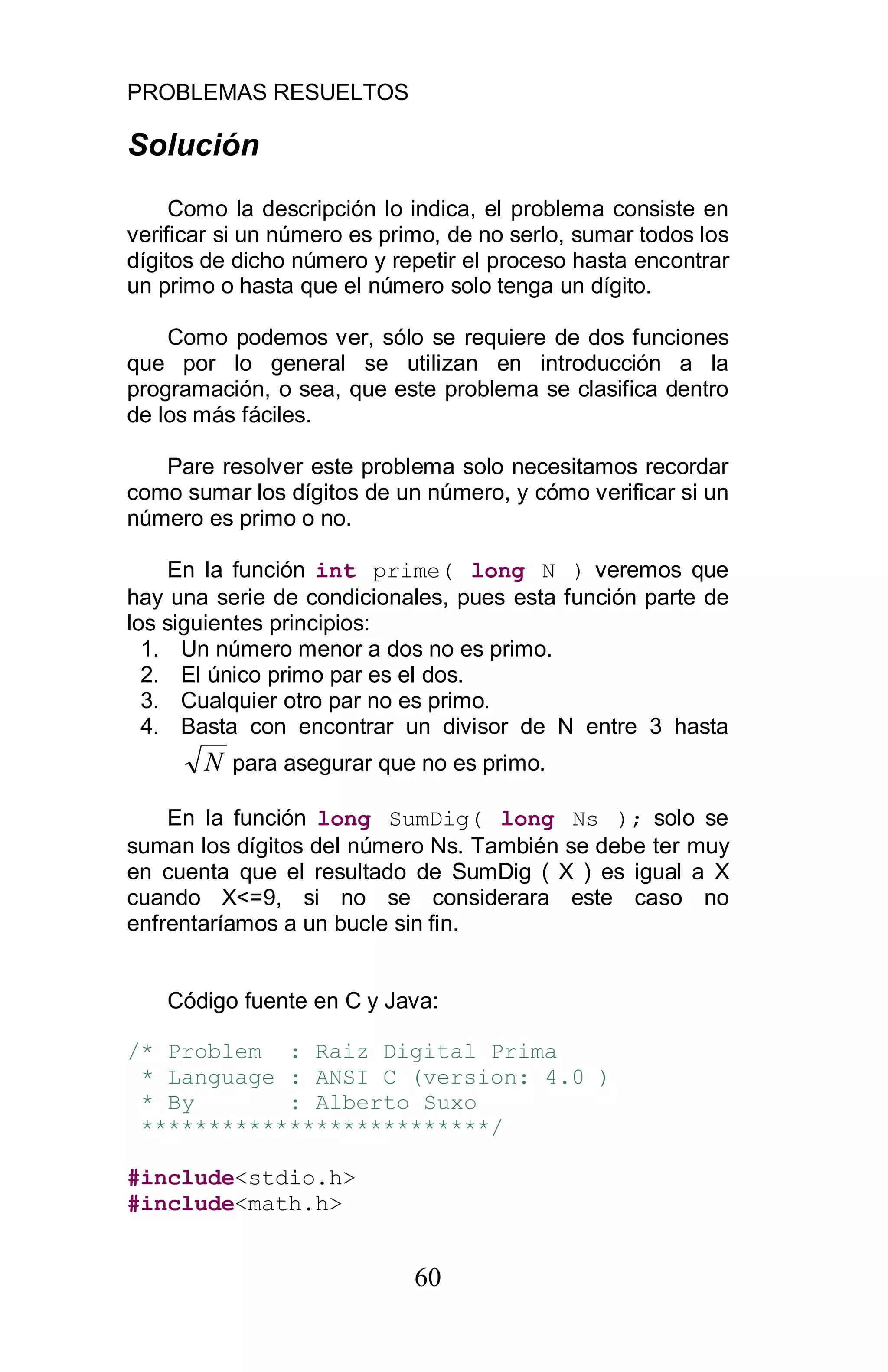 PROBLEMAS RESUELTOS
60
Solución
Como la descripción lo indica, el problema consiste en
verificar si un número es primo, de no serlo, sumar todos los
dígitos de dicho número y repetir el proceso hasta encontrar
un primo o hasta que el número solo tenga un dígito.
Como podemos ver, sólo se requiere de dos funciones
que por lo general se utilizan en introducción a la
programación, o sea, que este problema se clasifica dentro
de los más fáciles.
Pare resolver este problema solo necesitamos recordar
como sumar los dígitos de un número, y cómo verificar si un
número es primo o no.
En la función int prime( long N ) veremos que
hay una serie de condicionales, pues esta función parte de
los siguientes principios:
1. Un número menor a dos no es primo.
2. El único primo par es el dos.
3. Cualquier otro par no es primo.
4. Basta con encontrar un divisor de N entre 3 hasta
N para asegurar que no es primo.
En la función long SumDig( long Ns ); solo se
suman los dígitos del número Ns. También se debe ter muy
en cuenta que el resultado de SumDig ( X ) es igual a X
cuando X<=9, si no se considerara este caso no
enfrentaríamos a un bucle sin fin.
Código fuente en C y Java:
/* Problem : Raiz Digital Prima
* Language : ANSI C (version: 4.0 )
* By : Alberto Suxo
**************************/
#include<stdio.h>
#include<math.h>
 