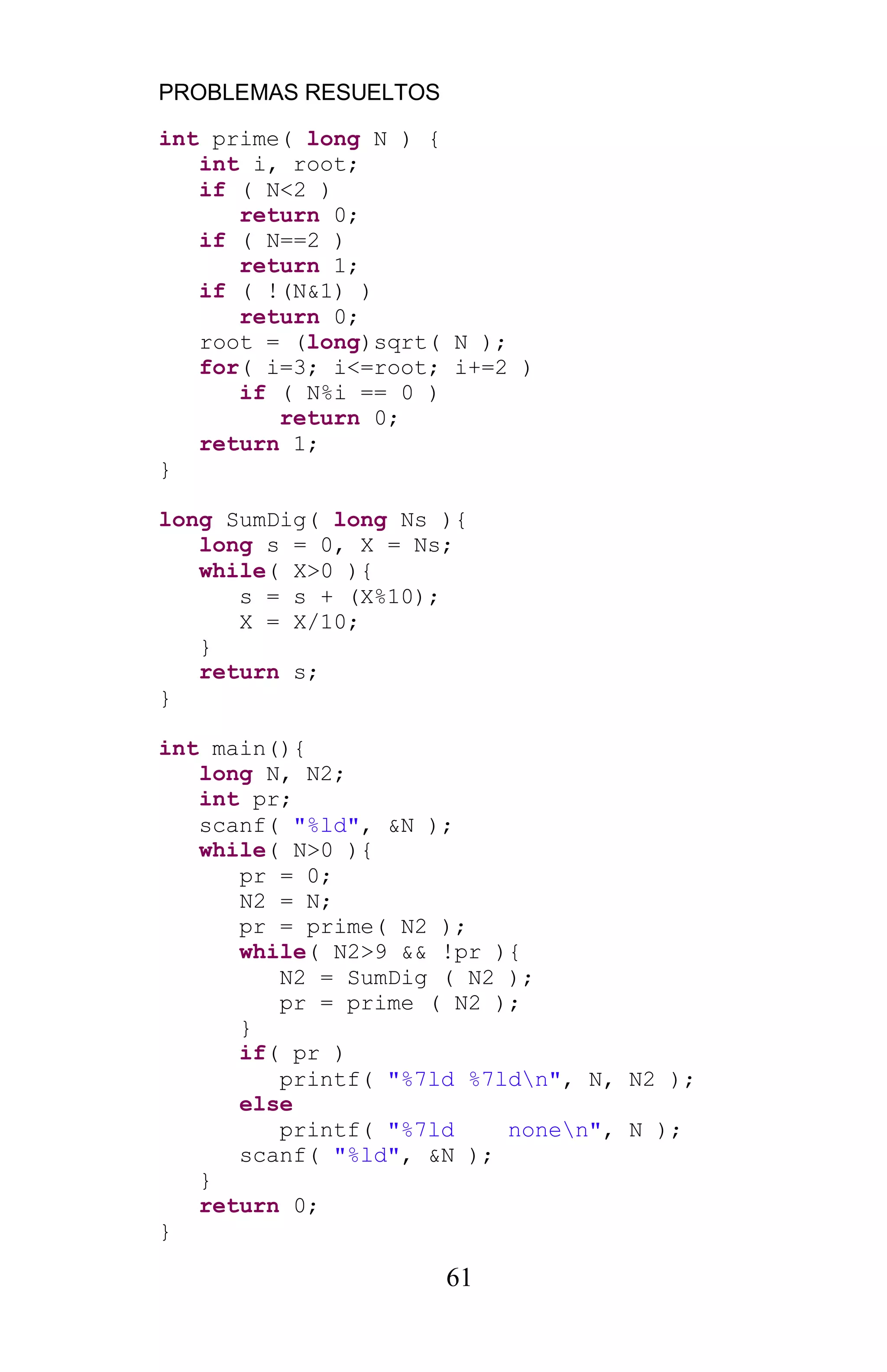 PROBLEMAS RESUELTOS
61
int prime( long N ) {
int i, root;
if ( N<2 )
return 0;
if ( N==2 )
return 1;
if ( !(N&1) )
return 0;
root = (long)sqrt( N );
for( i=3; i<=root; i+=2 )
if ( N%i == 0 )
return 0;
return 1;
}
long SumDig( long Ns ){
long s = 0, X = Ns;
while( X>0 ){
s = s + (X%10);
X = X/10;
}
return s;
}
int main(){
long N, N2;
int pr;
scanf( "%ld", &N );
while( N>0 ){
pr = 0;
N2 = N;
pr = prime( N2 );
while( N2>9 && !pr ){
N2 = SumDig ( N2 );
pr = prime ( N2 );
}
if( pr )
printf( "%7ld %7ldn", N, N2 );
else
printf( "%7ld nonen", N );
scanf( "%ld", &N );
}
return 0;
}
 
