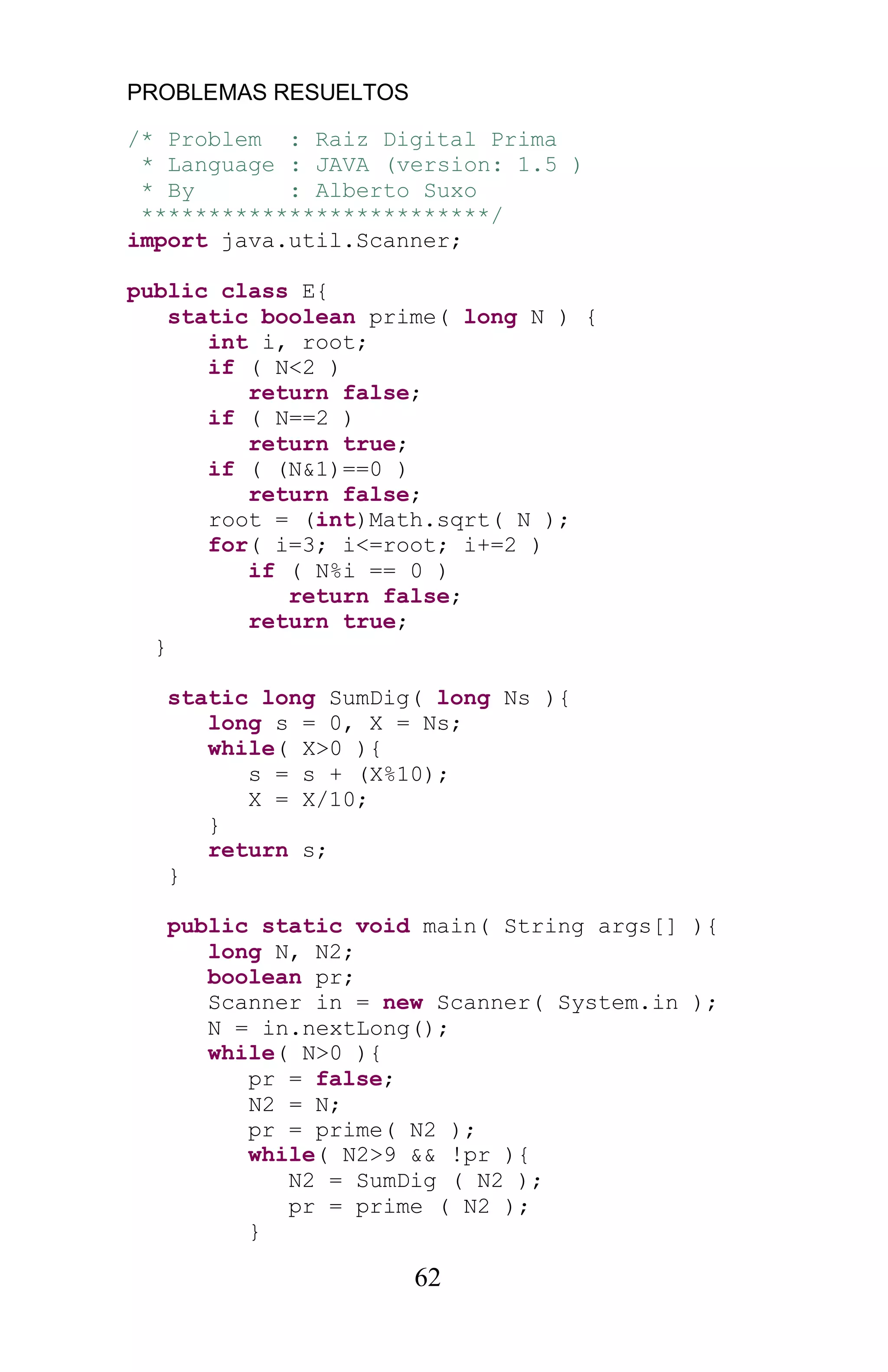 PROBLEMAS RESUELTOS
62
/* Problem : Raiz Digital Prima
* Language : JAVA (version: 1.5 )
* By : Alberto Suxo
**************************/
import java.util.Scanner;
public class E{
static boolean prime( long N ) {
int i, root;
if ( N<2 )
return false;
if ( N==2 )
return true;
if ( (N&1)==0 )
return false;
root = (int)Math.sqrt( N );
for( i=3; i<=root; i+=2 )
if ( N%i == 0 )
return false;
return true;
}
static long SumDig( long Ns ){
long s = 0, X = Ns;
while( X>0 ){
s = s + (X%10);
X = X/10;
}
return s;
}
public static void main( String args[] ){
long N, N2;
boolean pr;
Scanner in = new Scanner( System.in );
N = in.nextLong();
while( N>0 ){
pr = false;
N2 = N;
pr = prime( N2 );
while( N2>9 && !pr ){
N2 = SumDig ( N2 );
pr = prime ( N2 );
}
 