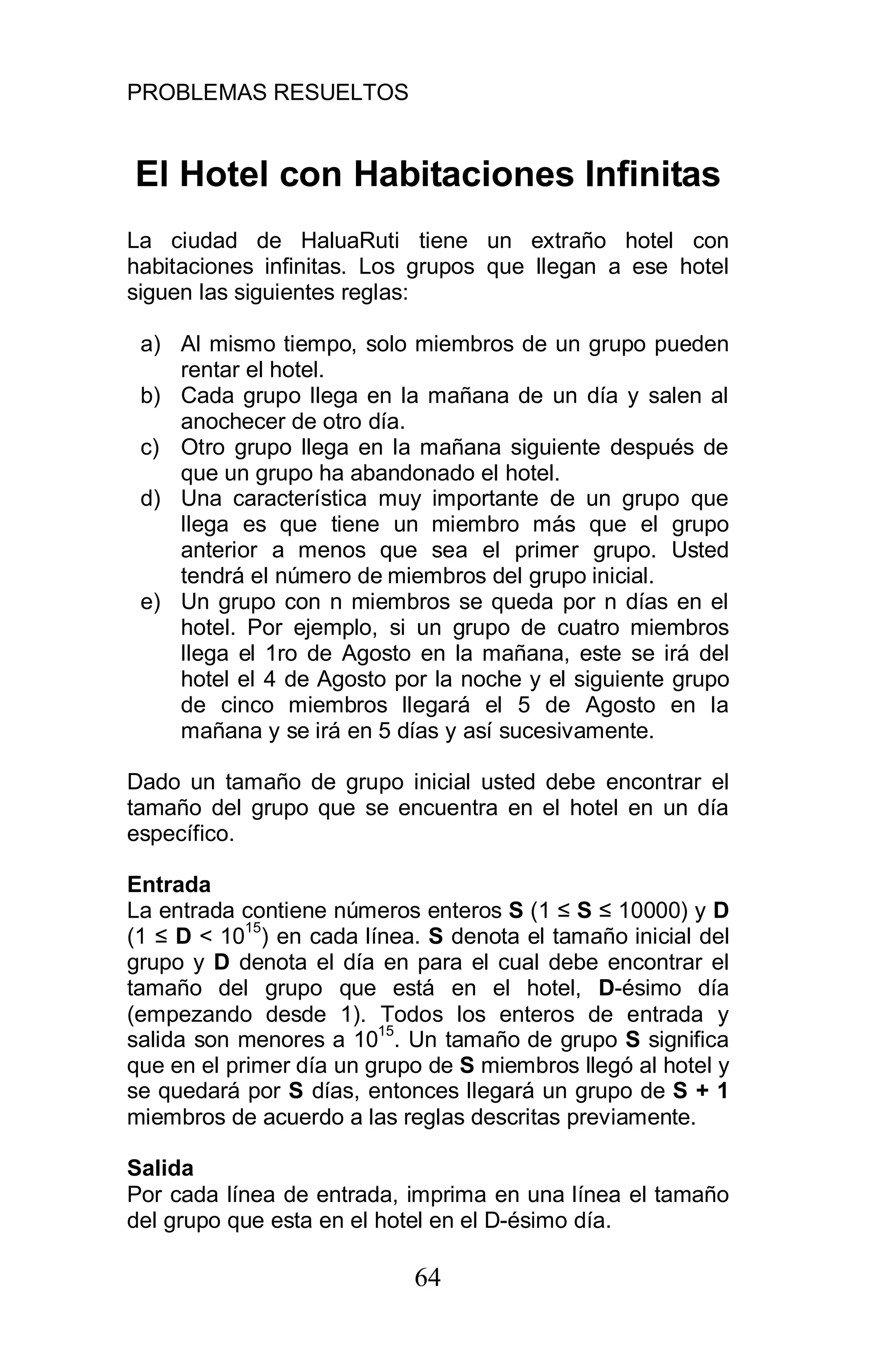 PROBLEMAS RESUELTOS
64
El Hotel con Habitaciones Infinitas
La ciudad de HaluaRuti tiene un extraño hotel con
habitaciones infinitas. Los grupos que llegan a ese hotel
siguen las siguientes reglas:
a) Al mismo tiempo, solo miembros de un grupo pueden
rentar el hotel.
b) Cada grupo llega en la mañana de un día y salen al
anochecer de otro día.
c) Otro grupo llega en la mañana siguiente después de
que un grupo ha abandonado el hotel.
d) Una característica muy importante de un grupo que
llega es que tiene un miembro más que el grupo
anterior a menos que sea el primer grupo. Usted
tendrá el número de miembros del grupo inicial.
e) Un grupo con n miembros se queda por n días en el
hotel. Por ejemplo, si un grupo de cuatro miembros
llega el 1ro de Agosto en la mañana, este se irá del
hotel el 4 de Agosto por la noche y el siguiente grupo
de cinco miembros llegará el 5 de Agosto en la
mañana y se irá en 5 días y así sucesivamente.
Dado un tamaño de grupo inicial usted debe encontrar el
tamaño del grupo que se encuentra en el hotel en un día
específico.
Entrada
La entrada contiene números enteros S (1 S 10000) y D
(1 D < 1015
) en cada línea. S denota el tamaño inicial del
grupo y D denota el día en para el cual debe encontrar el
tamaño del grupo que está en el hotel, D-ésimo día
(empezando desde 1). Todos los enteros de entrada y
salida son menores a 1015
. Un tamaño de grupo S significa
que en el primer día un grupo de S miembros llegó al hotel y
se quedará por S días, entonces llegará un grupo de S + 1
miembros de acuerdo a las reglas descritas previamente.
Salida
Por cada línea de entrada, imprima en una línea el tamaño
del grupo que esta en el hotel en el D-ésimo día.
 