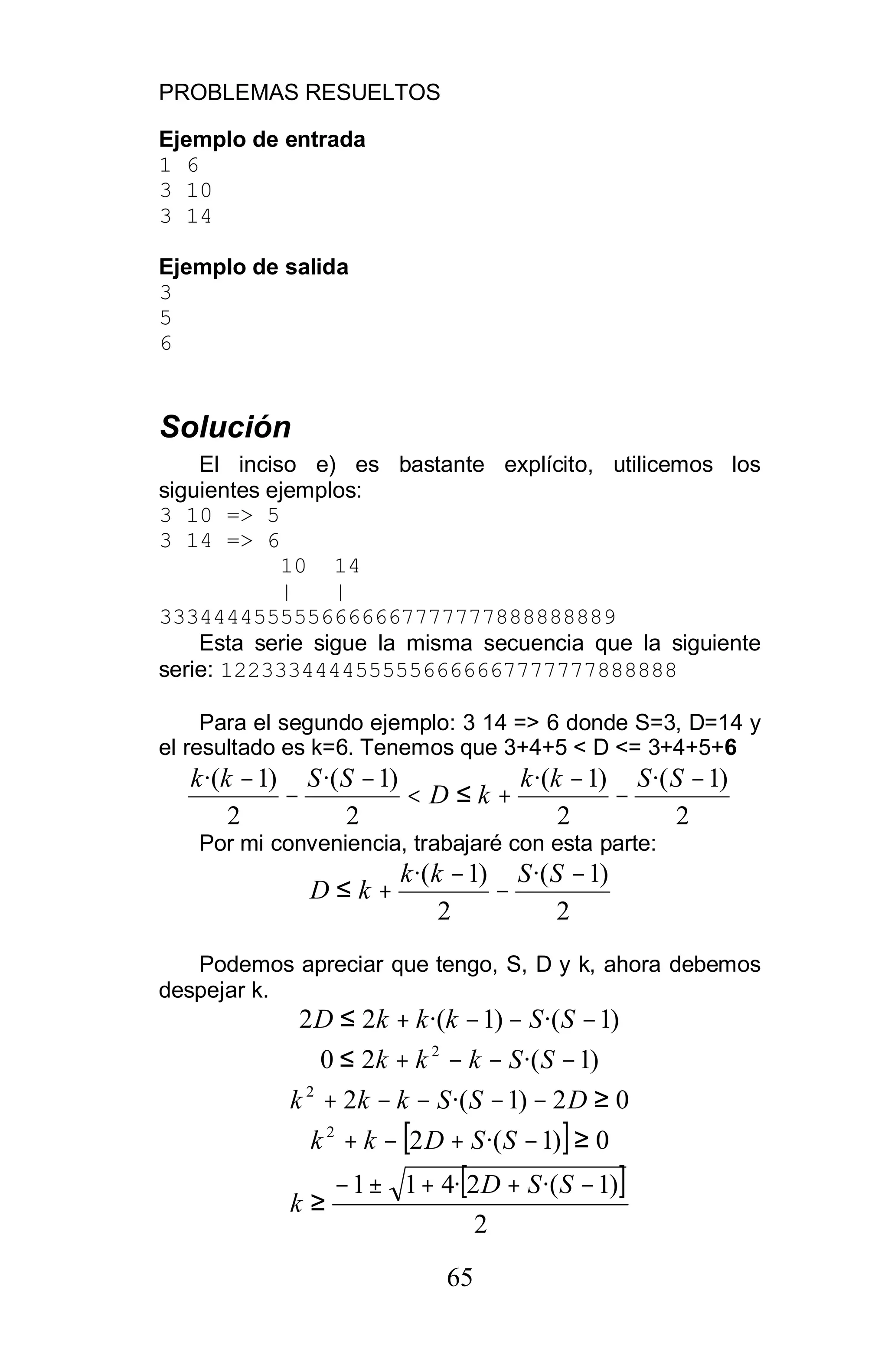 PROBLEMAS RESUELTOS
65
Ejemplo de entrada
1 6
3 10
3 14
Ejemplo de salida
3
5
6
Solución
El inciso e) es bastante explícito, utilicemos los
siguientes ejemplos:
3 10 => 5
3 14 => 6
10 14
| |
3334444555556666667777777888888889
Esta serie sigue la misma secuencia que la siguiente
serie: 1223334444555556666667777777888888
Para el segundo ejemplo: 3 14 => 6 donde S=3, D=14 y
el resultado es k=6. Tenemos que 3+4+5 < D <= 3+4+5+6
2
)1·(
2
)1·(
2
)1·(
2
)1·( −
−
−
+≤<
−
−
− SSkk
kD
SSkk
Por mi conveniencia, trabajaré con esta parte:
2
)1·(
2
)1·( −
−
−
+≤
SSkk
kD
Podemos apreciar que tengo, S, D y k, ahora debemos
despejar k.
)1·()1·(22 −−−+≤ SSkkkD
)1·(20 2
−−−+≤ SSkkk
02)1·(22
≥−−−−+ DSSkkk
[ ]0)1·(22
≥−+−+ SSDkk
[ ]
2
)1·(2·411 −++±−
≥
SSD
k
 
