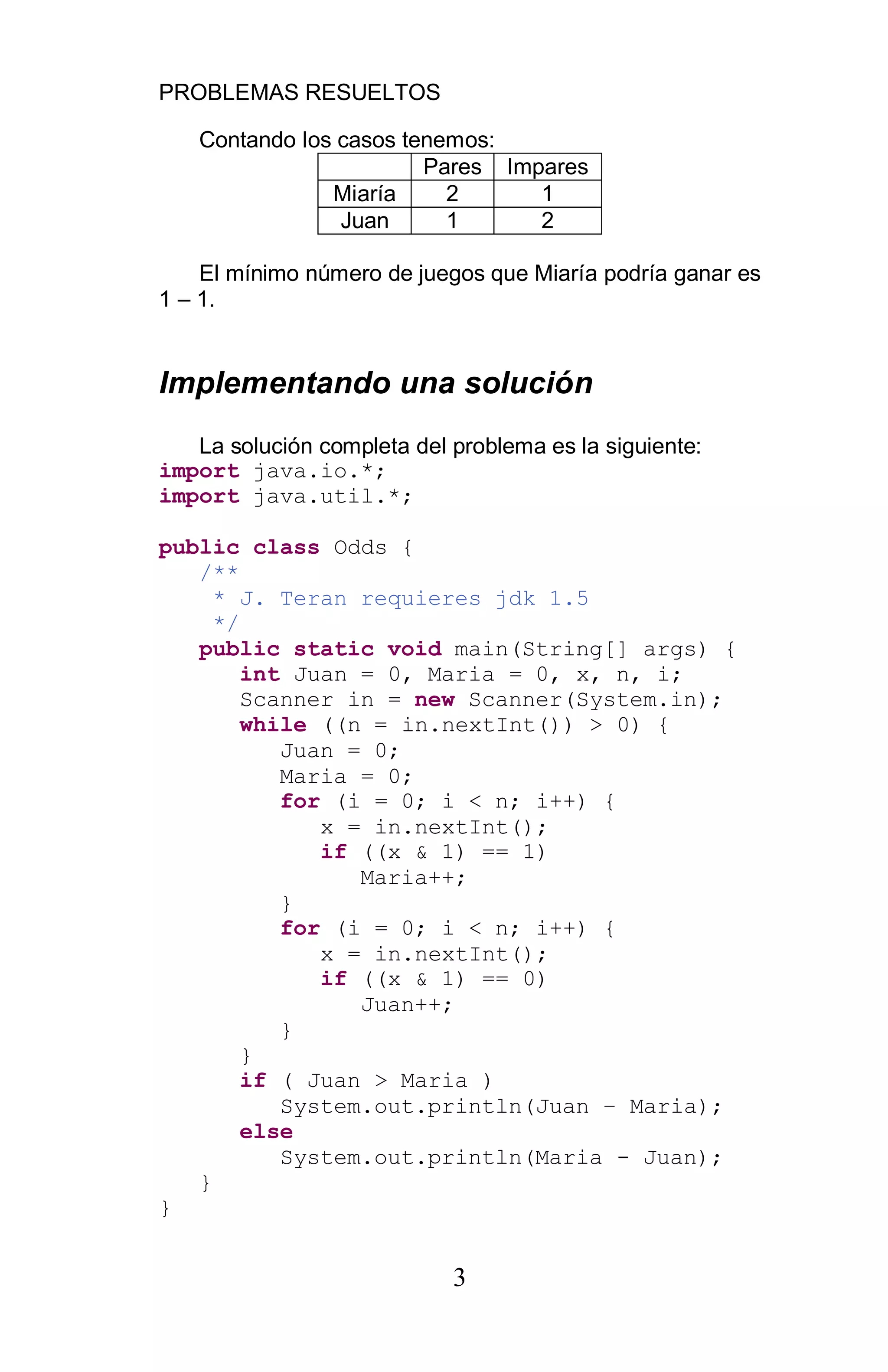 PROBLEMAS RESUELTOS
3
Contando los casos tenemos:
Pares Impares
Miaría 2 1
Juan 1 2
El mínimo número de juegos que Miaría podría ganar es
1 – 1.
Implementando una solución
La solución completa del problema es la siguiente:
import java.io.*;
import java.util.*;
public class Odds {
/**
* J. Teran requieres jdk 1.5
*/
public static void main(String[] args) {
int Juan = 0, Maria = 0, x, n, i;
Scanner in = new Scanner(System.in);
while ((n = in.nextInt()) > 0) {
Juan = 0;
Maria = 0;
for (i = 0; i < n; i++) {
x = in.nextInt();
if ((x & 1) == 1)
Maria++;
}
for (i = 0; i < n; i++) {
x = in.nextInt();
if ((x & 1) == 0)
Juan++;
}
}
if ( Juan > Maria )
System.out.println(Juan Maria);
else
System.out.println(Maria - Juan);
}
}
 