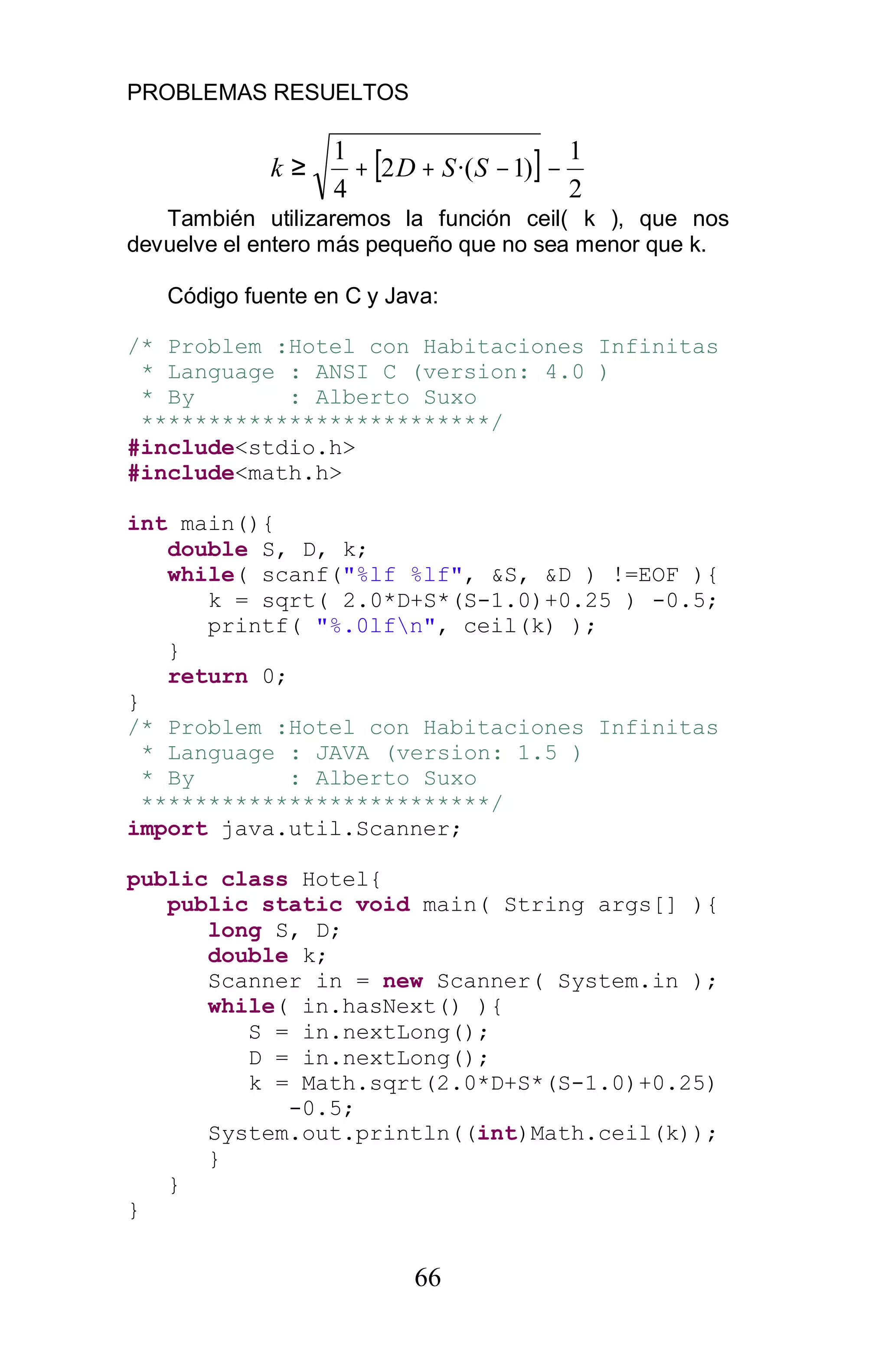 PROBLEMAS RESUELTOS
66
[ ]
2
1
)1·(2
4
1
−−++≥ SSDk
También utilizaremos la función ceil( k ), que nos
devuelve el entero más pequeño que no sea menor que k.
Código fuente en C y Java:
/* Problem :Hotel con Habitaciones Infinitas
* Language : ANSI C (version: 4.0 )
* By : Alberto Suxo
**************************/
#include<stdio.h>
#include<math.h>
int main(){
double S, D, k;
while( scanf("%lf %lf", &S, &D ) !=EOF ){
k = sqrt( 2.0*D+S*(S-1.0)+0.25 ) -0.5;
printf( "%.0lfn", ceil(k) );
}
return 0;
}
/* Problem :Hotel con Habitaciones Infinitas
* Language : JAVA (version: 1.5 )
* By : Alberto Suxo
**************************/
import java.util.Scanner;
public class Hotel{
public static void main( String args[] ){
long S, D;
double k;
Scanner in = new Scanner( System.in );
while( in.hasNext() ){
S = in.nextLong();
D = in.nextLong();
k = Math.sqrt(2.0*D+S*(S-1.0)+0.25)
-0.5;
System.out.println((int)Math.ceil(k));
}
}
}
 
