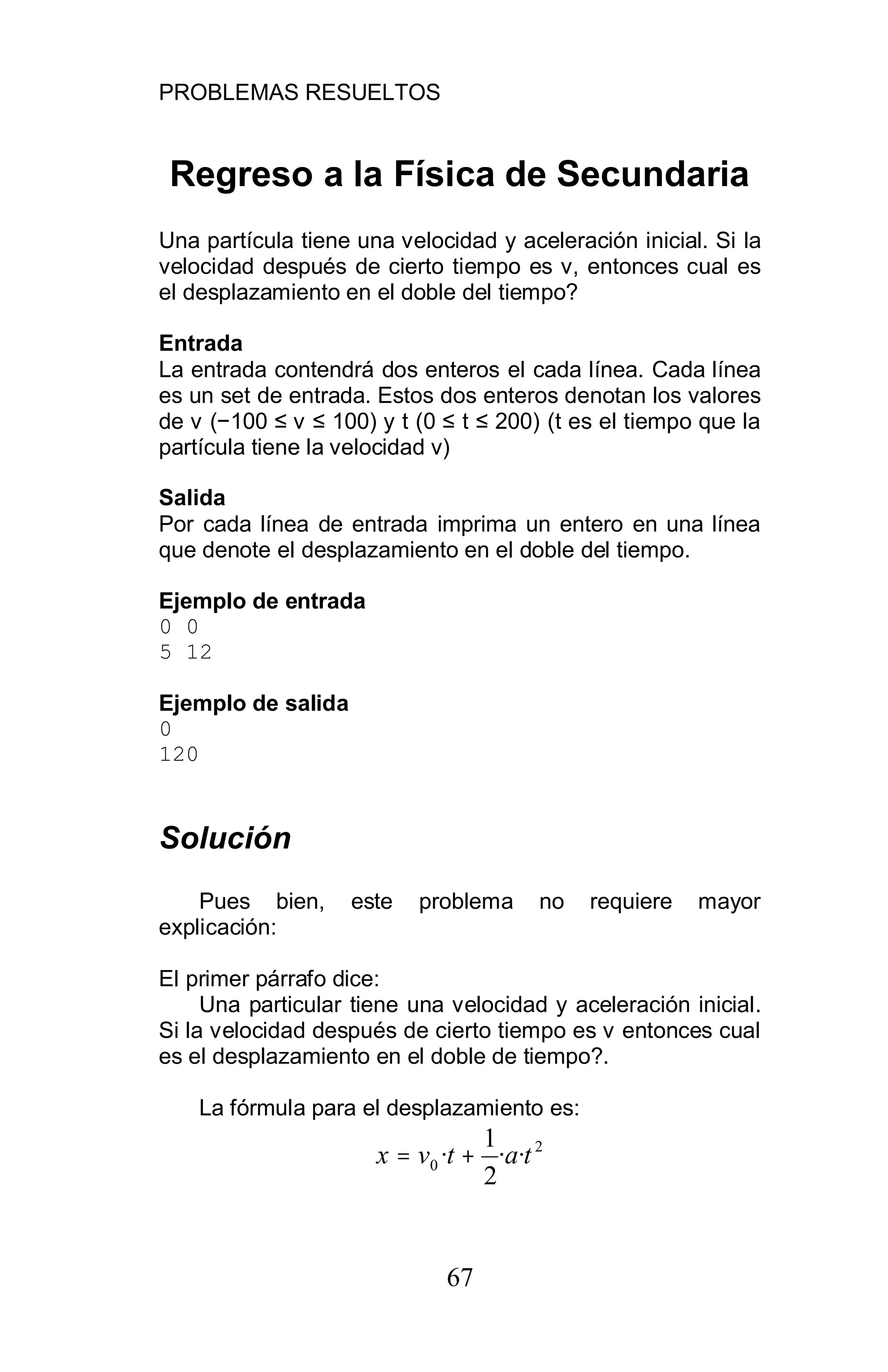 PROBLEMAS RESUELTOS
67
Regreso a la Física de Secundaria
Una partícula tiene una velocidad y aceleración inicial. Si la
velocidad después de cierto tiempo es v, entonces cual es
el desplazamiento en el doble del tiempo?
Entrada
La entrada contendrá dos enteros el cada línea. Cada línea
es un set de entrada. Estos dos enteros denotan los valores
de v ( 100 v 100) y t (0 t 200) (t es el tiempo que la
partícula tiene la velocidad v)
Salida
Por cada línea de entrada imprima un entero en una línea
que denote el desplazamiento en el doble del tiempo.
Ejemplo de entrada
0 0
5 12
Ejemplo de salida
0
120
Solución
Pues bien, este problema no requiere mayor
explicación:
El primer párrafo dice:
Una particular tiene una velocidad y aceleración inicial.
Si la velocidad después de cierto tiempo es v entonces cual
es el desplazamiento en el doble de tiempo?.
La fórmula para el desplazamiento es:
2
0 ··
2
1
· tatvx +=
 