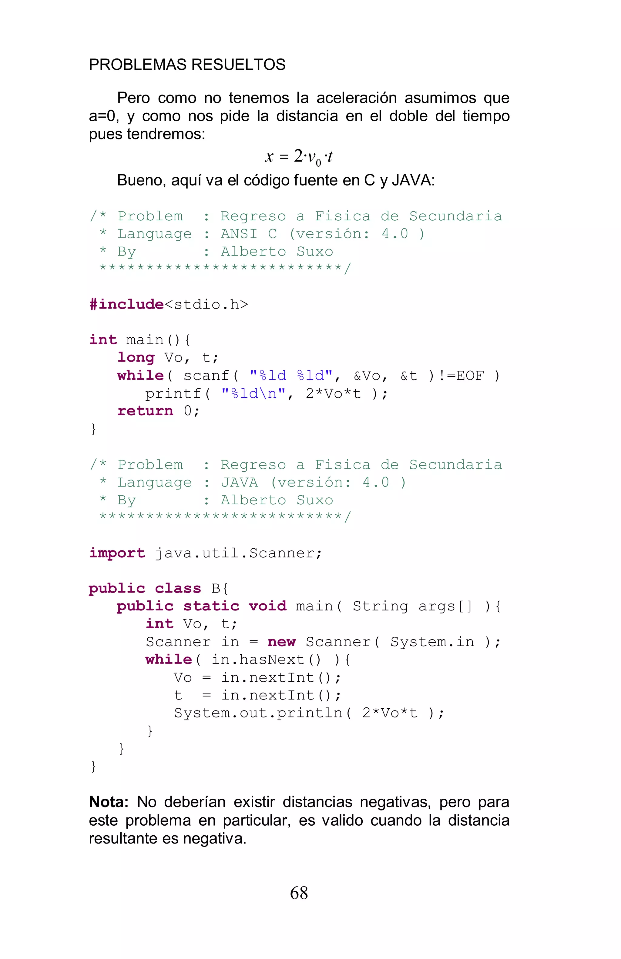 PROBLEMAS RESUELTOS
68
Pero como no tenemos la aceleración asumimos que
a=0, y como nos pide la distancia en el doble del tiempo
pues tendremos:
tvx ··2 0=
Bueno, aquí va el código fuente en C y JAVA:
/* Problem : Regreso a Fisica de Secundaria
* Language : ANSI C (versión: 4.0 )
* By : Alberto Suxo
**************************/
#include<stdio.h>
int main(){
long Vo, t;
while( scanf( "%ld %ld", &Vo, &t )!=EOF )
printf( "%ldn", 2*Vo*t );
return 0;
}
/* Problem : Regreso a Fisica de Secundaria
* Language : JAVA (versión: 4.0 )
* By : Alberto Suxo
**************************/
import java.util.Scanner;
public class B{
public static void main( String args[] ){
int Vo, t;
Scanner in = new Scanner( System.in );
while( in.hasNext() ){
Vo = in.nextInt();
t = in.nextInt();
System.out.println( 2*Vo*t );
}
}
}
Nota: No deberían existir distancias negativas, pero para
este problema en particular, es valido cuando la distancia
resultante es negativa.
 