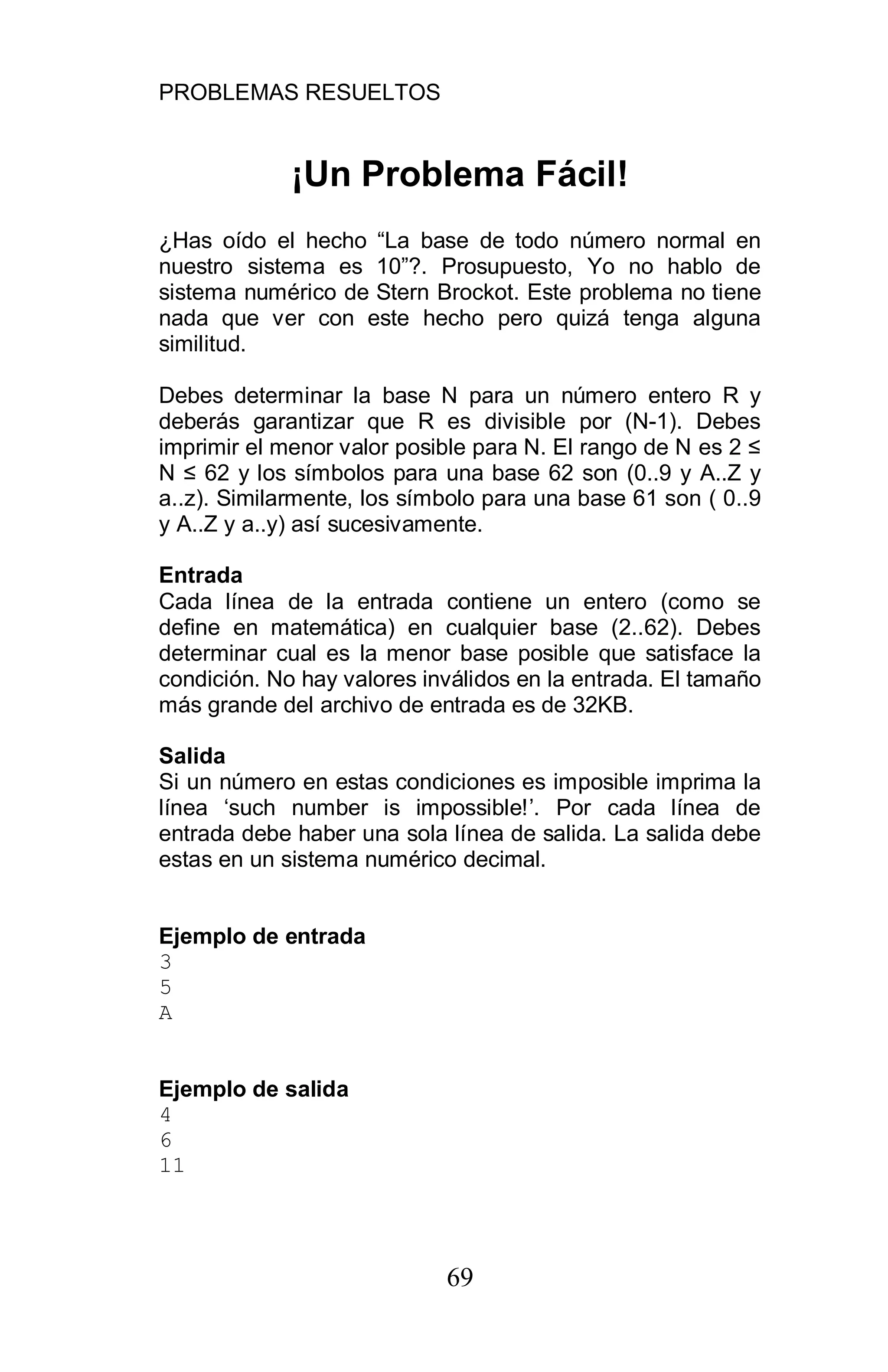 PROBLEMAS RESUELTOS
69
¡Un Problema Fácil!
¿Has oído el hecho “La base de todo número normal en
nuestro sistema es 10”?. Prosupuesto, Yo no hablo de
sistema numérico de Stern Brockot. Este problema no tiene
nada que ver con este hecho pero quizá tenga alguna
similitud.
Debes determinar la base N para un número entero R y
deberás garantizar que R es divisible por (N-1). Debes
imprimir el menor valor posible para N. El rango de N es 2
N 62 y los símbolos para una base 62 son (0..9 y A..Z y
a..z). Similarmente, los símbolo para una base 61 son ( 0..9
y A..Z y a..y) así sucesivamente.
Entrada
Cada línea de la entrada contiene un entero (como se
define en matemática) en cualquier base (2..62). Debes
determinar cual es la menor base posible que satisface la
condición. No hay valores inválidos en la entrada. El tamaño
más grande del archivo de entrada es de 32KB.
Salida
Si un número en estas condiciones es imposible imprima la
línea ‘such number is impossible!’. Por cada línea de
entrada debe haber una sola línea de salida. La salida debe
estas en un sistema numérico decimal.
Ejemplo de entrada
3
5
A
Ejemplo de salida
4
6
11
 