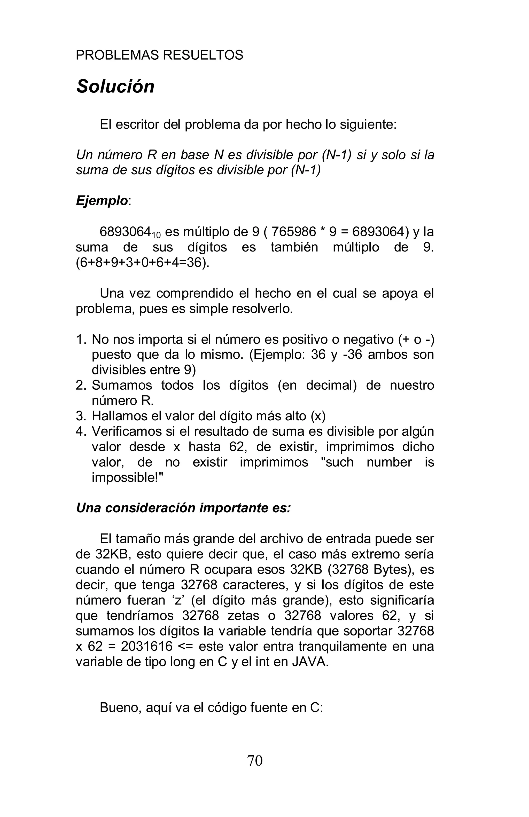 PROBLEMAS RESUELTOS
70
Solución
El escritor del problema da por hecho lo siguiente:
Un número R en base N es divisible por (N-1) si y solo si la
suma de sus dígitos es divisible por (N-1)
Ejemplo:
689306410 es múltiplo de 9 ( 765986 * 9 = 6893064) y la
suma de sus dígitos es también múltiplo de 9.
(6+8+9+3+0+6+4=36).
Una vez comprendido el hecho en el cual se apoya el
problema, pues es simple resolverlo.
1. No nos importa si el número es positivo o negativo (+ o -)
puesto que da lo mismo. (Ejemplo: 36 y -36 ambos son
divisibles entre 9)
2. Sumamos todos los dígitos (en decimal) de nuestro
número R.
3. Hallamos el valor del dígito más alto (x)
4. Verificamos si el resultado de suma es divisible por algún
valor desde x hasta 62, de existir, imprimimos dicho
valor, de no existir imprimimos "such number is
impossible!"
Una consideración importante es:
El tamaño más grande del archivo de entrada puede ser
de 32KB, esto quiere decir que, el caso más extremo sería
cuando el número R ocupara esos 32KB (32768 Bytes), es
decir, que tenga 32768 caracteres, y si los dígitos de este
número fueran ‘z’ (el dígito más grande), esto significaría
que tendríamos 32768 zetas o 32768 valores 62, y si
sumamos los dígitos la variable tendría que soportar 32768
x 62 = 2031616 <= este valor entra tranquilamente en una
variable de tipo long en C y el int en JAVA.
Bueno, aquí va el código fuente en C:
 
