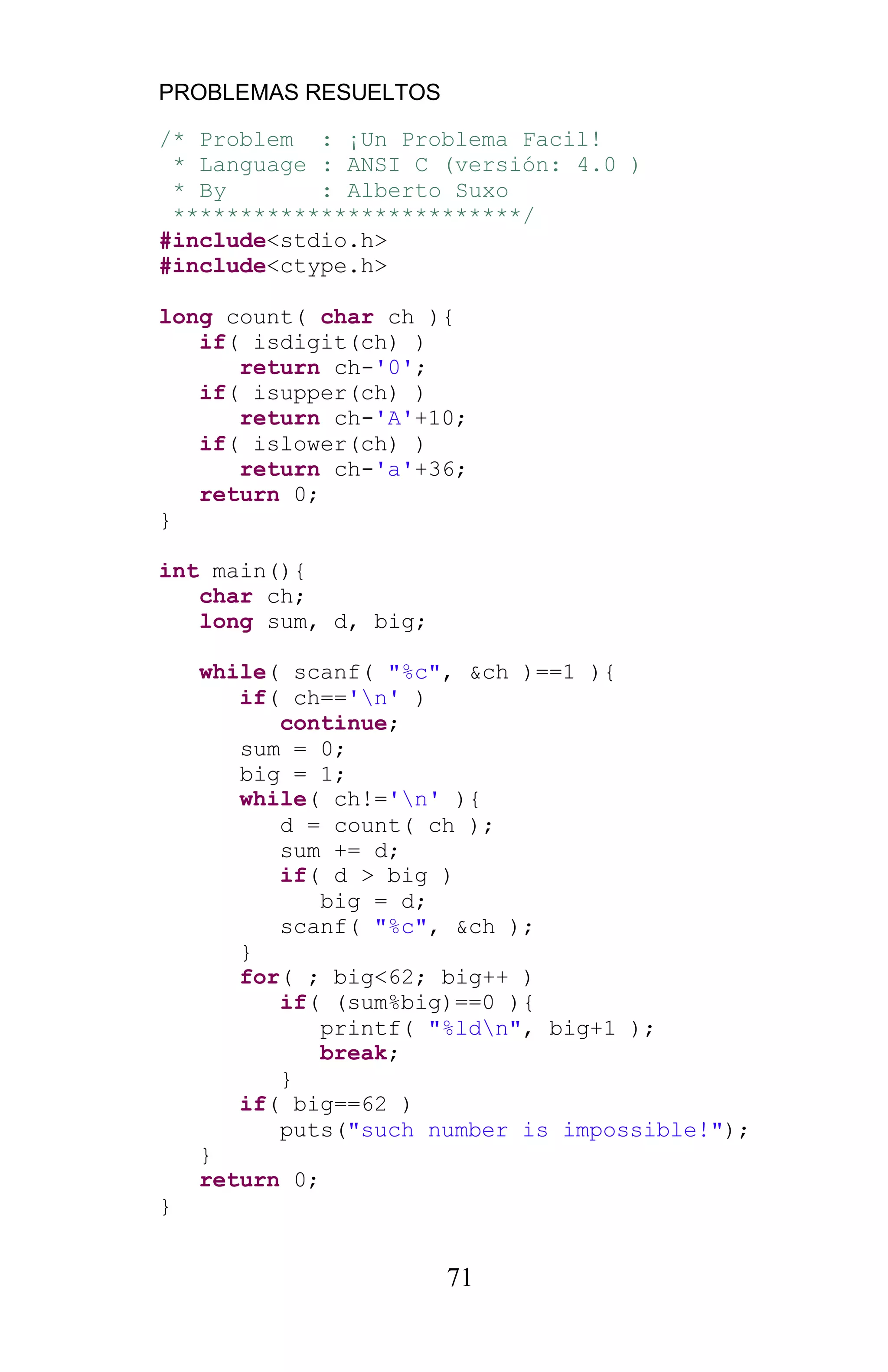 PROBLEMAS RESUELTOS
71
/* Problem : ¡Un Problema Facil!
* Language : ANSI C (versión: 4.0 )
* By : Alberto Suxo
**************************/
#include<stdio.h>
#include<ctype.h>
long count( char ch ){
if( isdigit(ch) )
return ch-'0';
if( isupper(ch) )
return ch-'A'+10;
if( islower(ch) )
return ch-'a'+36;
return 0;
}
int main(){
char ch;
long sum, d, big;
while( scanf( "%c", &ch )==1 ){
if( ch=='n' )
continue;
sum = 0;
big = 1;
while( ch!='n' ){
d = count( ch );
sum += d;
if( d > big )
big = d;
scanf( "%c", &ch );
}
for( ; big<62; big++ )
if( (sum%big)==0 ){
printf( "%ldn", big+1 );
break;
}
if( big==62 )
puts("such number is impossible!");
}
return 0;
}
 