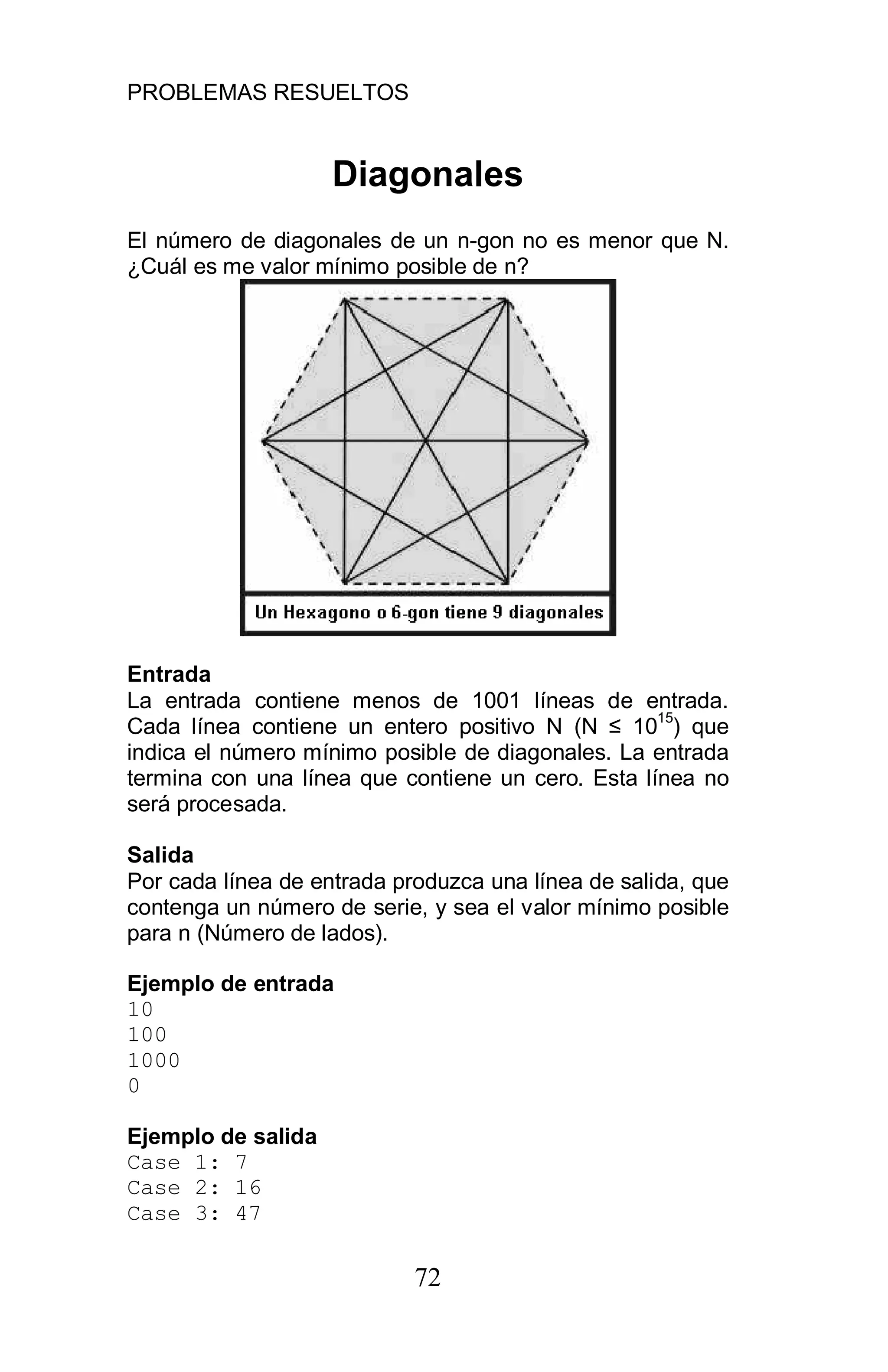 PROBLEMAS RESUELTOS
72
Diagonales
El número de diagonales de un n-gon no es menor que N.
¿Cuál es me valor mínimo posible de n?
Entrada
La entrada contiene menos de 1001 líneas de entrada.
Cada línea contiene un entero positivo N (N 10
15
) que
indica el número mínimo posible de diagonales. La entrada
termina con una línea que contiene un cero. Esta línea no
será procesada.
Salida
Por cada línea de entrada produzca una línea de salida, que
contenga un número de serie, y sea el valor mínimo posible
para n (Número de lados).
Ejemplo de entrada
10
100
1000
0
Ejemplo de salida
Case 1: 7
Case 2: 16
Case 3: 47
 