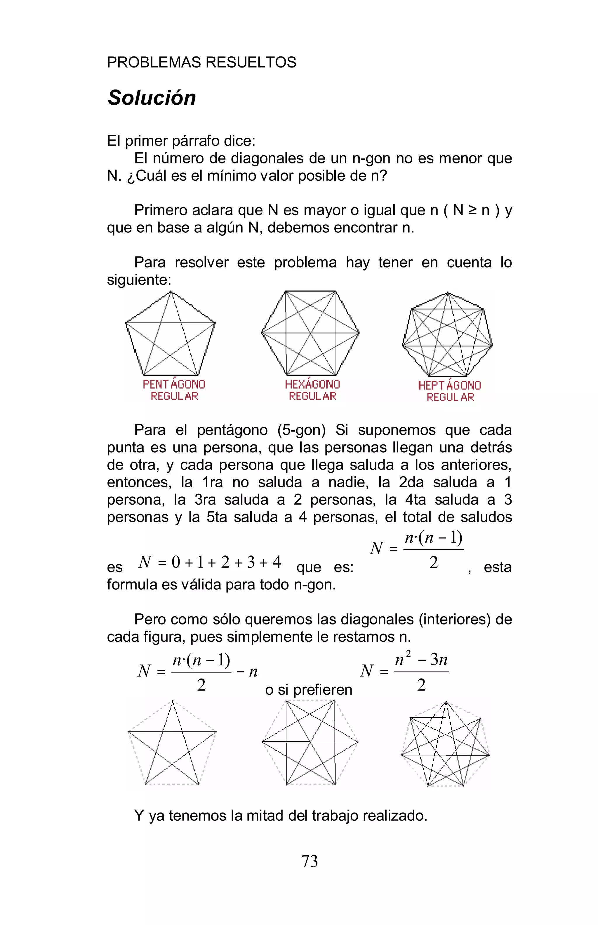 PROBLEMAS RESUELTOS
73
Solución
El primer párrafo dice:
El número de diagonales de un n-gon no es menor que
N. ¿Cuál es el mínimo valor posible de n?
Primero aclara que N es mayor o igual que n ( N n ) y
que en base a algún N, debemos encontrar n.
Para resolver este problema hay tener en cuenta lo
siguiente:
Para el pentágono (5-gon) Si suponemos que cada
punta es una persona, que las personas llegan una detrás
de otra, y cada persona que llega saluda a los anteriores,
entonces, la 1ra no saluda a nadie, la 2da saluda a 1
persona, la 3ra saluda a 2 personas, la 4ta saluda a 3
personas y la 5ta saluda a 4 personas, el total de saludos
es 43210 ++++=N que es: 2
)1·( −
=
nn
N
, esta
formula es válida para todo n-gon.
Pero como sólo queremos las diagonales (interiores) de
cada figura, pues simplemente le restamos n.
n
nn
N −
−
=
2
)1·(
o si prefieren 2
32
nn
N
−
=
Y ya tenemos la mitad del trabajo realizado.
 