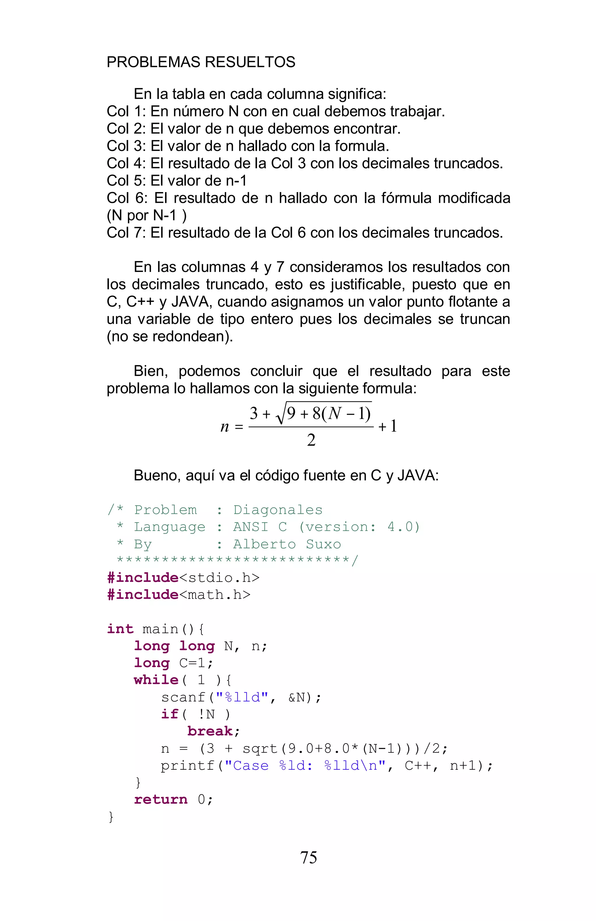 PROBLEMAS RESUELTOS
75
En la tabla en cada columna significa:
Col 1: En número N con en cual debemos trabajar.
Col 2: El valor de n que debemos encontrar.
Col 3: El valor de n hallado con la formula.
Col 4: El resultado de la Col 3 con los decimales truncados.
Col 5: El valor de n-1
Col 6: El resultado de n hallado con la fórmula modificada
(N por N-1 )
Col 7: El resultado de la Col 6 con los decimales truncados.
En las columnas 4 y 7 consideramos los resultados con
los decimales truncado, esto es justificable, puesto que en
C, C++ y JAVA, cuando asignamos un valor punto flotante a
una variable de tipo entero pues los decimales se truncan
(no se redondean).
Bien, podemos concluir que el resultado para este
problema lo hallamos con la siguiente formula:
1
2
)1(893
+
−++
=
N
n
Bueno, aquí va el código fuente en C y JAVA:
/* Problem : Diagonales
* Language : ANSI C (version: 4.0)
* By : Alberto Suxo
**************************/
#include<stdio.h>
#include<math.h>
int main(){
long long N, n;
long C=1;
while( 1 ){
scanf("%lld", &N);
if( !N )
break;
n = (3 + sqrt(9.0+8.0*(N-1)))/2;
printf("Case %ld: %lldn", C++, n+1);
}
return 0;
}
 
