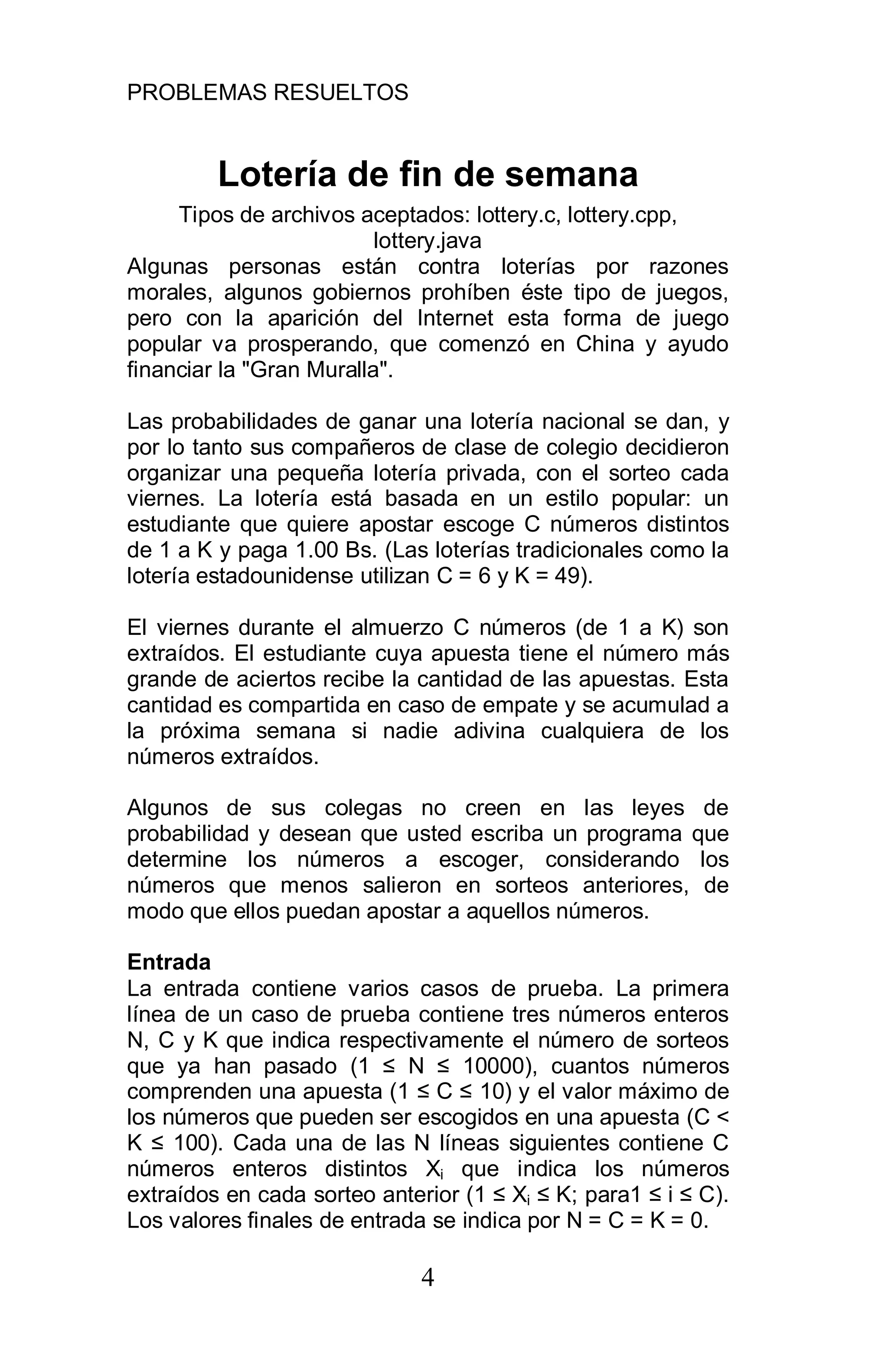 PROBLEMAS RESUELTOS
4
Lotería de fin de semana
Tipos de archivos aceptados: lottery.c, lottery.cpp,
lottery.java
Algunas personas están contra loterías por razones
morales, algunos gobiernos prohíben éste tipo de juegos,
pero con la aparición del Internet esta forma de juego
popular va prosperando, que comenzó en China y ayudo
financiar la "Gran Muralla".
Las probabilidades de ganar una lotería nacional se dan, y
por lo tanto sus compañeros de clase de colegio decidieron
organizar una pequeña lotería privada, con el sorteo cada
viernes. La lotería está basada en un estilo popular: un
estudiante que quiere apostar escoge C números distintos
de 1 a K y paga 1.00 Bs. (Las loterías tradicionales como la
lotería estadounidense utilizan C = 6 y K = 49).
El viernes durante el almuerzo C números (de 1 a K) son
extraídos. El estudiante cuya apuesta tiene el número más
grande de aciertos recibe la cantidad de las apuestas. Esta
cantidad es compartida en caso de empate y se acumulad a
la próxima semana si nadie adivina cualquiera de los
números extraídos.
Algunos de sus colegas no creen en las leyes de
probabilidad y desean que usted escriba un programa que
determine los números a escoger, considerando los
números que menos salieron en sorteos anteriores, de
modo que ellos puedan apostar a aquellos números.
Entrada
La entrada contiene varios casos de prueba. La primera
línea de un caso de prueba contiene tres números enteros
N, C y K que indica respectivamente el número de sorteos
que ya han pasado (1 N 10000), cuantos números
comprenden una apuesta (1 C 10) y el valor máximo de
los números que pueden ser escogidos en una apuesta (C <
K 100). Cada una de las N líneas siguientes contiene C
números enteros distintos Xi que indica los números
extraídos en cada sorteo anterior (1 Xi K; para1 i C).
Los valores finales de entrada se indica por N = C = K = 0.
 