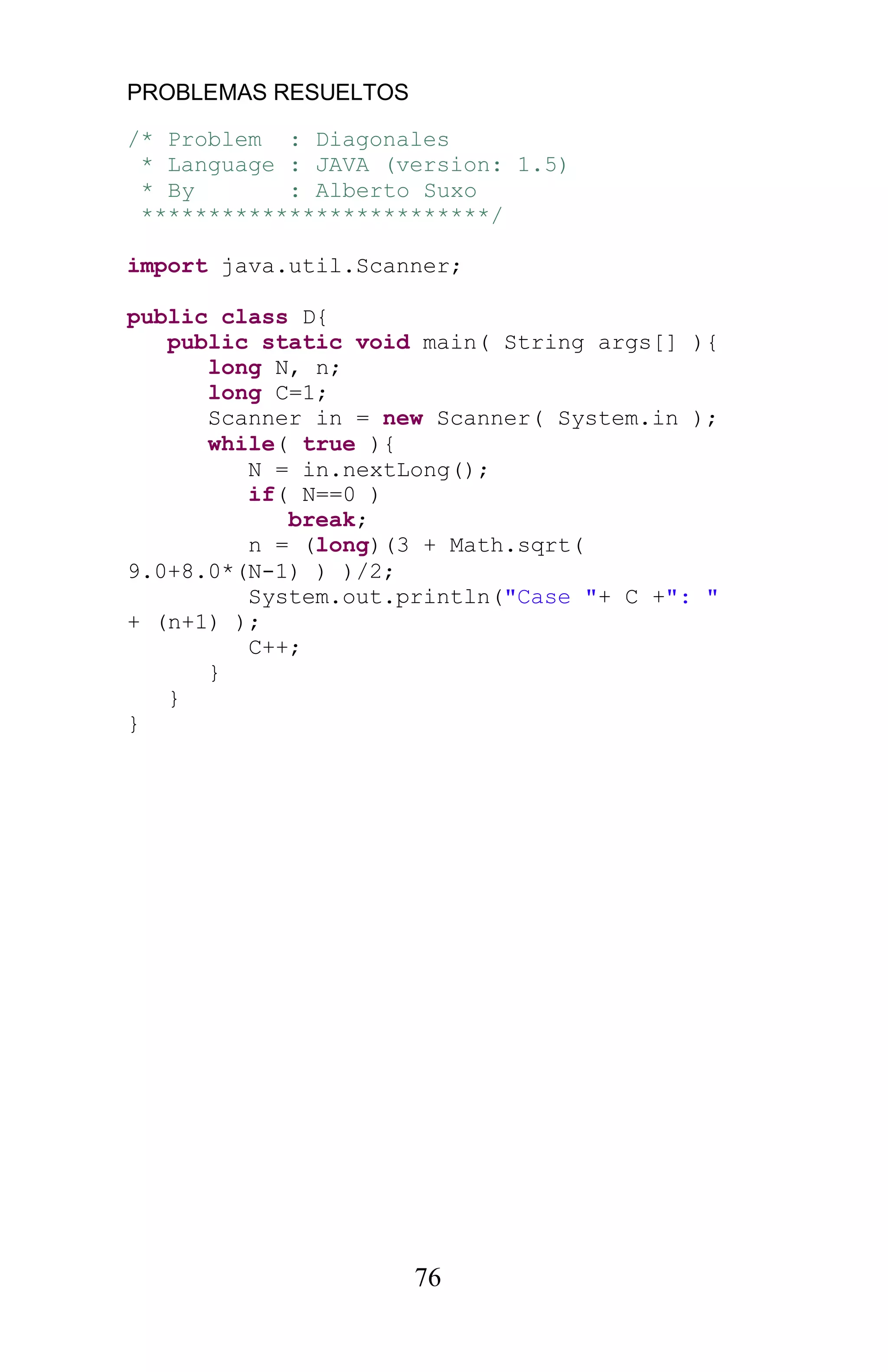 PROBLEMAS RESUELTOS
76
/* Problem : Diagonales
* Language : JAVA (version: 1.5)
* By : Alberto Suxo
**************************/
import java.util.Scanner;
public class D{
public static void main( String args[] ){
long N, n;
long C=1;
Scanner in = new Scanner( System.in );
while( true ){
N = in.nextLong();
if( N==0 )
break;
n = (long)(3 + Math.sqrt(
9.0+8.0*(N-1) ) )/2;
System.out.println("Case "+ C +": "
+ (n+1) );
C++;
}
}
}
 