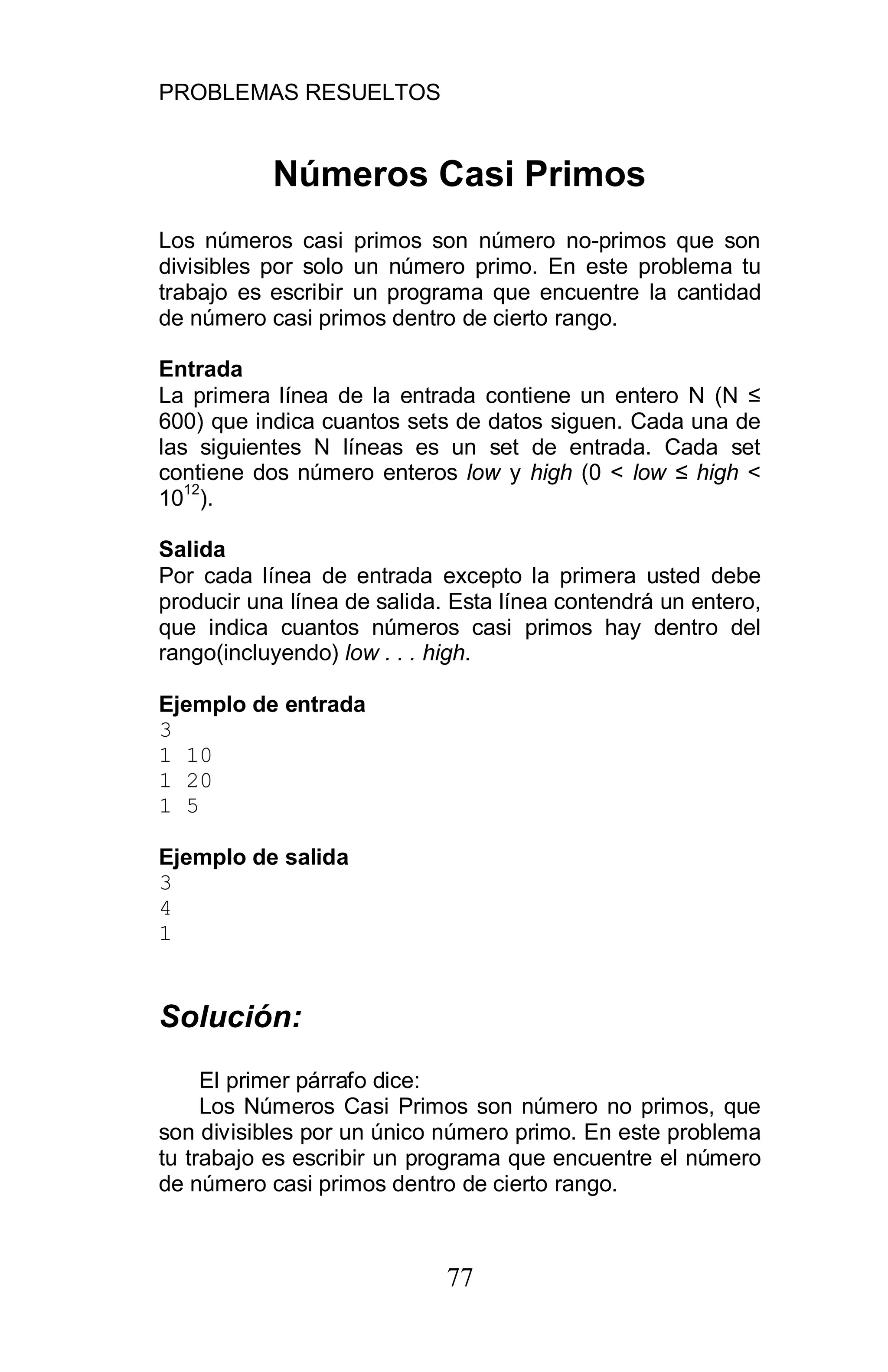 PROBLEMAS RESUELTOS
77
Números Casi Primos
Los números casi primos son número no-primos que son
divisibles por solo un número primo. En este problema tu
trabajo es escribir un programa que encuentre la cantidad
de número casi primos dentro de cierto rango.
Entrada
La primera línea de la entrada contiene un entero N (N
600) que indica cuantos sets de datos siguen. Cada una de
las siguientes N líneas es un set de entrada. Cada set
contiene dos número enteros low y high (0 < low high <
10
12
).
Salida
Por cada línea de entrada excepto la primera usted debe
producir una línea de salida. Esta línea contendrá un entero,
que indica cuantos números casi primos hay dentro del
rango(incluyendo) low . . . high.
Ejemplo de entrada
3
1 10
1 20
1 5
Ejemplo de salida
3
4
1
Solución:
El primer párrafo dice:
Los Números Casi Primos son número no primos, que
son divisibles por un único número primo. En este problema
tu trabajo es escribir un programa que encuentre el número
de número casi primos dentro de cierto rango.
 