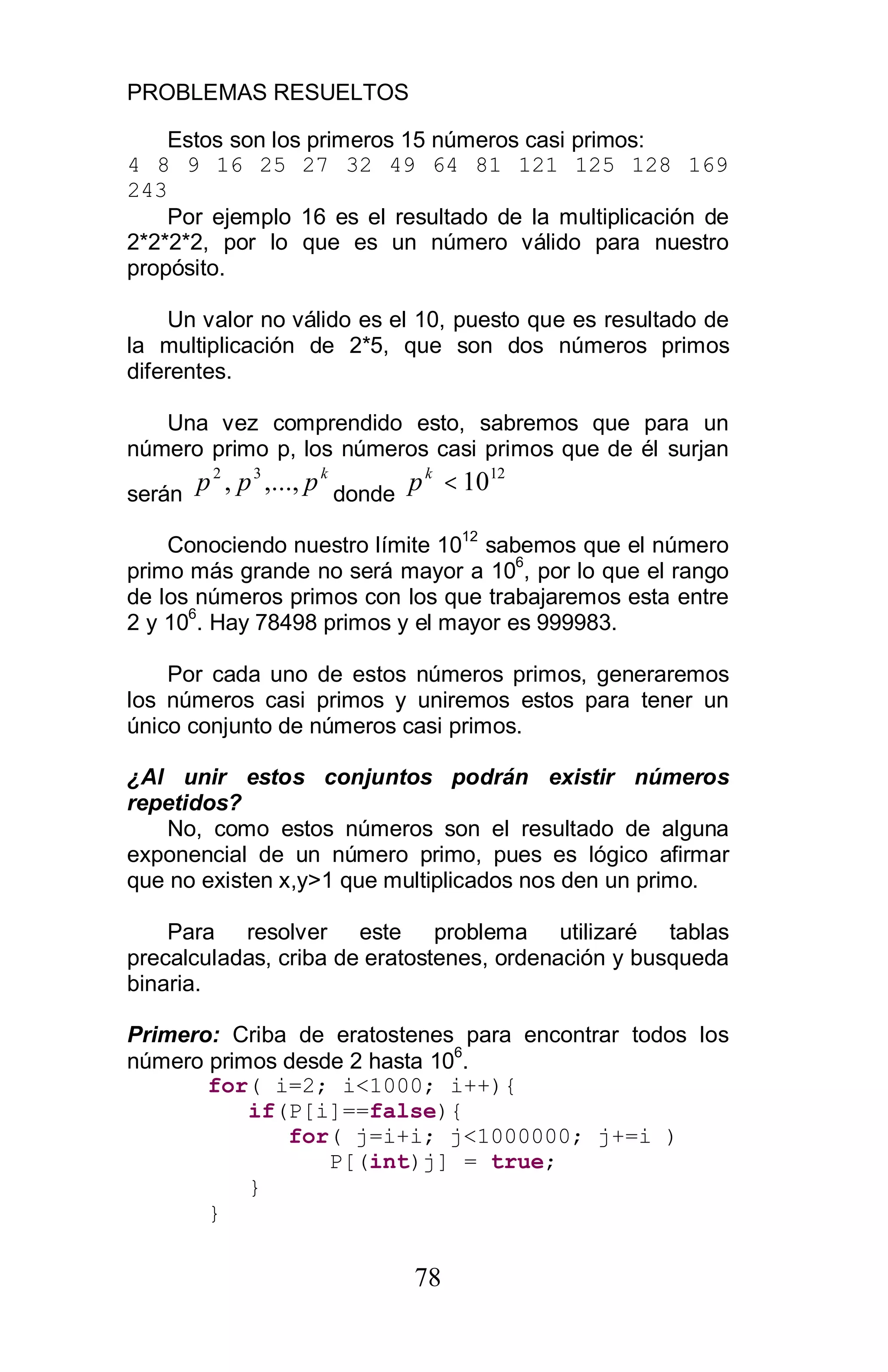 PROBLEMAS RESUELTOS
78
Estos son los primeros 15 números casi primos:
4 8 9 16 25 27 32 49 64 81 121 125 128 169
243
Por ejemplo 16 es el resultado de la multiplicación de
2*2*2*2, por lo que es un número válido para nuestro
propósito.
Un valor no válido es el 10, puesto que es resultado de
la multiplicación de 2*5, que son dos números primos
diferentes.
Una vez comprendido esto, sabremos que para un
número primo p, los números casi primos que de él surjan
serán
k
ppp ,...,, 32
donde
12
10<k
p
Conociendo nuestro límite 10
12
sabemos que el número
primo más grande no será mayor a 10
6
, por lo que el rango
de los números primos con los que trabajaremos esta entre
2 y 10
6
. Hay 78498 primos y el mayor es 999983.
Por cada uno de estos números primos, generaremos
los números casi primos y uniremos estos para tener un
único conjunto de números casi primos.
¿Al unir estos conjuntos podrán existir números
repetidos?
No, como estos números son el resultado de alguna
exponencial de un número primo, pues es lógico afirmar
que no existen x,y>1 que multiplicados nos den un primo.
Para resolver este problema utilizaré tablas
precalculadas, criba de eratostenes, ordenación y busqueda
binaria.
Primero: Criba de eratostenes para encontrar todos los
número primos desde 2 hasta 10
6
.
for( i=2; i<1000; i++){
if(P[i]==false){
for( j=i+i; j<1000000; j+=i )
P[(int)j] = true;
}
}
 