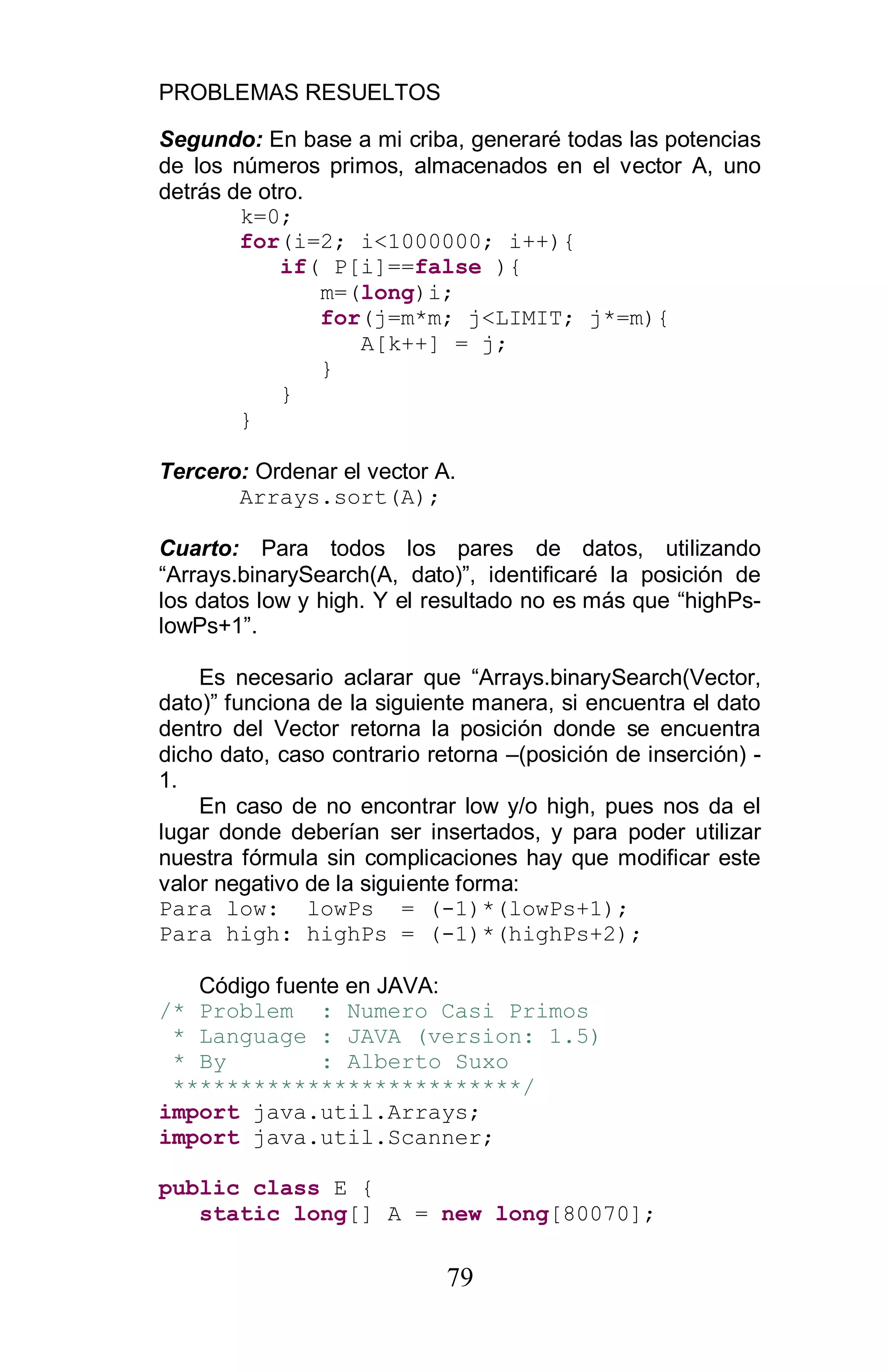 PROBLEMAS RESUELTOS
79
Segundo: En base a mi criba, generaré todas las potencias
de los números primos, almacenados en el vector A, uno
detrás de otro.
k=0;
for(i=2; i<1000000; i++){
if( P[i]==false ){
m=(long)i;
for(j=m*m; j<LIMIT; j*=m){
A[k++] = j;
}
}
}
Tercero: Ordenar el vector A.
Arrays.sort(A);
Cuarto: Para todos los pares de datos, utilizando
“Arrays.binarySearch(A, dato)”, identificaré la posición de
los datos low y high. Y el resultado no es más que “highPs-
lowPs+1”.
Es necesario aclarar que “Arrays.binarySearch(Vector,
dato)” funciona de la siguiente manera, si encuentra el dato
dentro del Vector retorna la posición donde se encuentra
dicho dato, caso contrario retorna –(posición de inserción) -
1.
En caso de no encontrar low y/o high, pues nos da el
lugar donde deberían ser insertados, y para poder utilizar
nuestra fórmula sin complicaciones hay que modificar este
valor negativo de la siguiente forma:
Para low: lowPs = (-1)*(lowPs+1);
Para high: highPs = (-1)*(highPs+2);
Código fuente en JAVA:
/* Problem : Numero Casi Primos
* Language : JAVA (version: 1.5)
* By : Alberto Suxo
**************************/
import java.util.Arrays;
import java.util.Scanner;
public class E {
static long[] A = new long[80070];
 