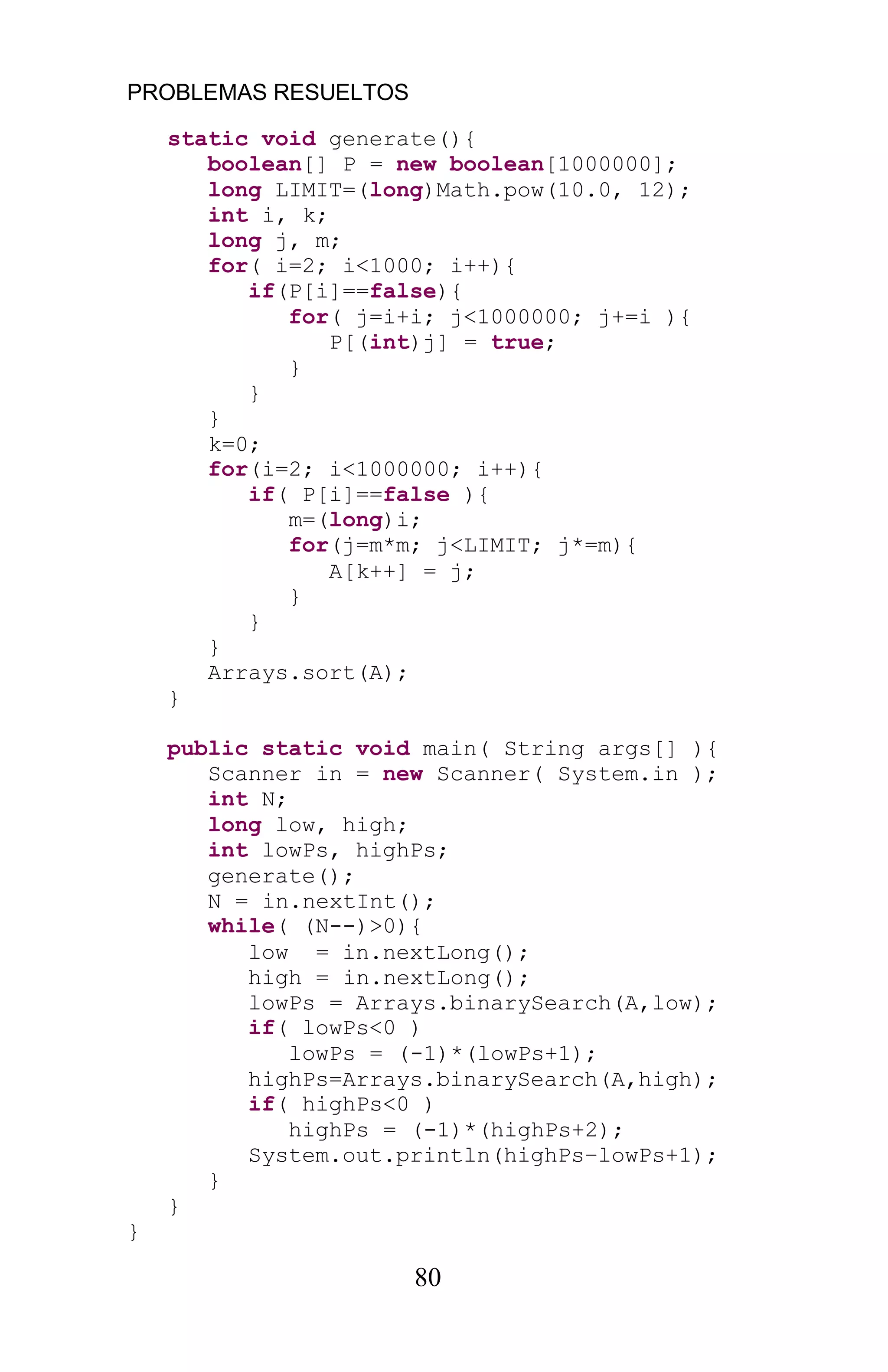 PROBLEMAS RESUELTOS
80
static void generate(){
boolean[] P = new boolean[1000000];
long LIMIT=(long)Math.pow(10.0, 12);
int i, k;
long j, m;
for( i=2; i<1000; i++){
if(P[i]==false){
for( j=i+i; j<1000000; j+=i ){
P[(int)j] = true;
}
}
}
k=0;
for(i=2; i<1000000; i++){
if( P[i]==false ){
m=(long)i;
for(j=m*m; j<LIMIT; j*=m){
A[k++] = j;
}
}
}
Arrays.sort(A);
}
public static void main( String args[] ){
Scanner in = new Scanner( System.in );
int N;
long low, high;
int lowPs, highPs;
generate();
N = in.nextInt();
while( (N--)>0){
low = in.nextLong();
high = in.nextLong();
lowPs = Arrays.binarySearch(A,low);
if( lowPs<0 )
lowPs = (-1)*(lowPs+1);
highPs=Arrays.binarySearch(A,high);
if( highPs<0 )
highPs = (-1)*(highPs+2);
System.out.println(highPs lowPs+1);
}
}
}
 