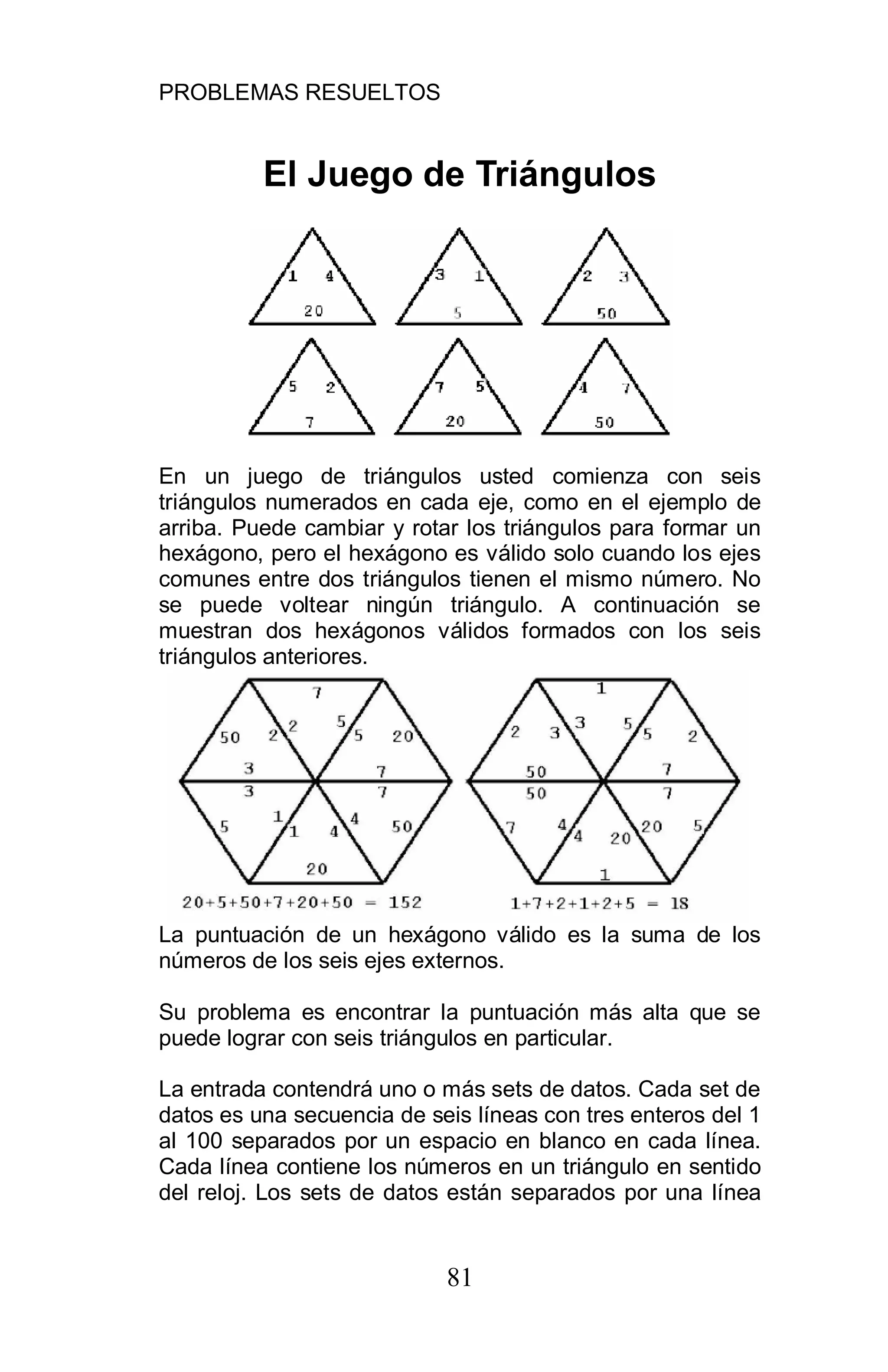 PROBLEMAS RESUELTOS
81
El Juego de Triángulos
En un juego de triángulos usted comienza con seis
triángulos numerados en cada eje, como en el ejemplo de
arriba. Puede cambiar y rotar los triángulos para formar un
hexágono, pero el hexágono es válido solo cuando los ejes
comunes entre dos triángulos tienen el mismo número. No
se puede voltear ningún triángulo. A continuación se
muestran dos hexágonos válidos formados con los seis
triángulos anteriores.
La puntuación de un hexágono válido es la suma de los
números de los seis ejes externos.
Su problema es encontrar la puntuación más alta que se
puede lograr con seis triángulos en particular.
La entrada contendrá uno o más sets de datos. Cada set de
datos es una secuencia de seis líneas con tres enteros del 1
al 100 separados por un espacio en blanco en cada línea.
Cada línea contiene los números en un triángulo en sentido
del reloj. Los sets de datos están separados por una línea
 
