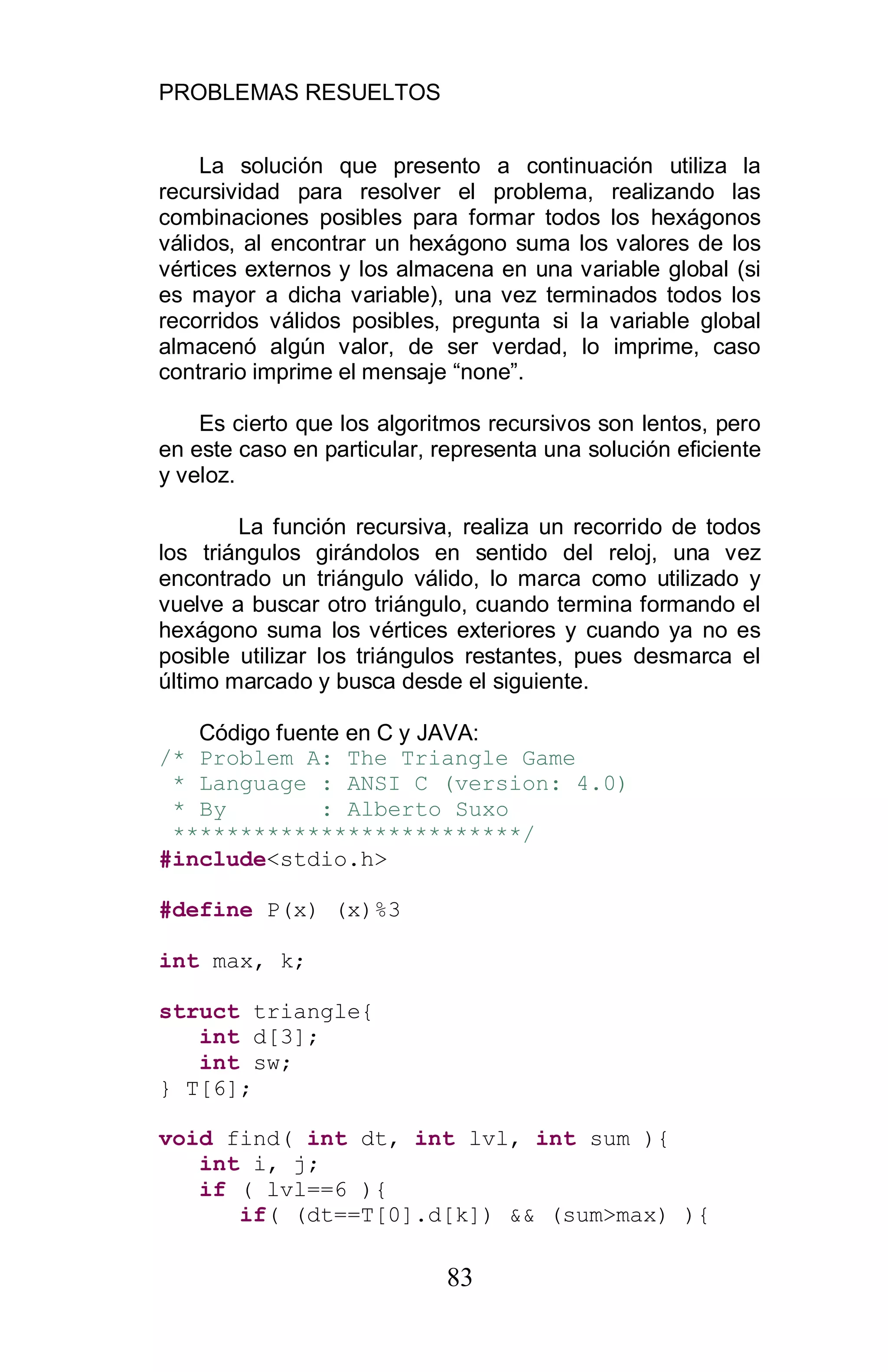 PROBLEMAS RESUELTOS
83
La solución que presento a continuación utiliza la
recursividad para resolver el problema, realizando las
combinaciones posibles para formar todos los hexágonos
válidos, al encontrar un hexágono suma los valores de los
vértices externos y los almacena en una variable global (si
es mayor a dicha variable), una vez terminados todos los
recorridos válidos posibles, pregunta si la variable global
almacenó algún valor, de ser verdad, lo imprime, caso
contrario imprime el mensaje “none”.
Es cierto que los algoritmos recursivos son lentos, pero
en este caso en particular, representa una solución eficiente
y veloz.
La función recursiva, realiza un recorrido de todos
los triángulos girándolos en sentido del reloj, una vez
encontrado un triángulo válido, lo marca como utilizado y
vuelve a buscar otro triángulo, cuando termina formando el
hexágono suma los vértices exteriores y cuando ya no es
posible utilizar los triángulos restantes, pues desmarca el
último marcado y busca desde el siguiente.
Código fuente en C y JAVA:
/* Problem A: The Triangle Game
* Language : ANSI C (version: 4.0)
* By : Alberto Suxo
**************************/
#include<stdio.h>
#define P(x) (x)%3
int max, k;
struct triangle{
int d[3];
int sw;
} T[6];
void find( int dt, int lvl, int sum ){
int i, j;
if ( lvl==6 ){
if( (dt==T[0].d[k]) && (sum>max) ){
 