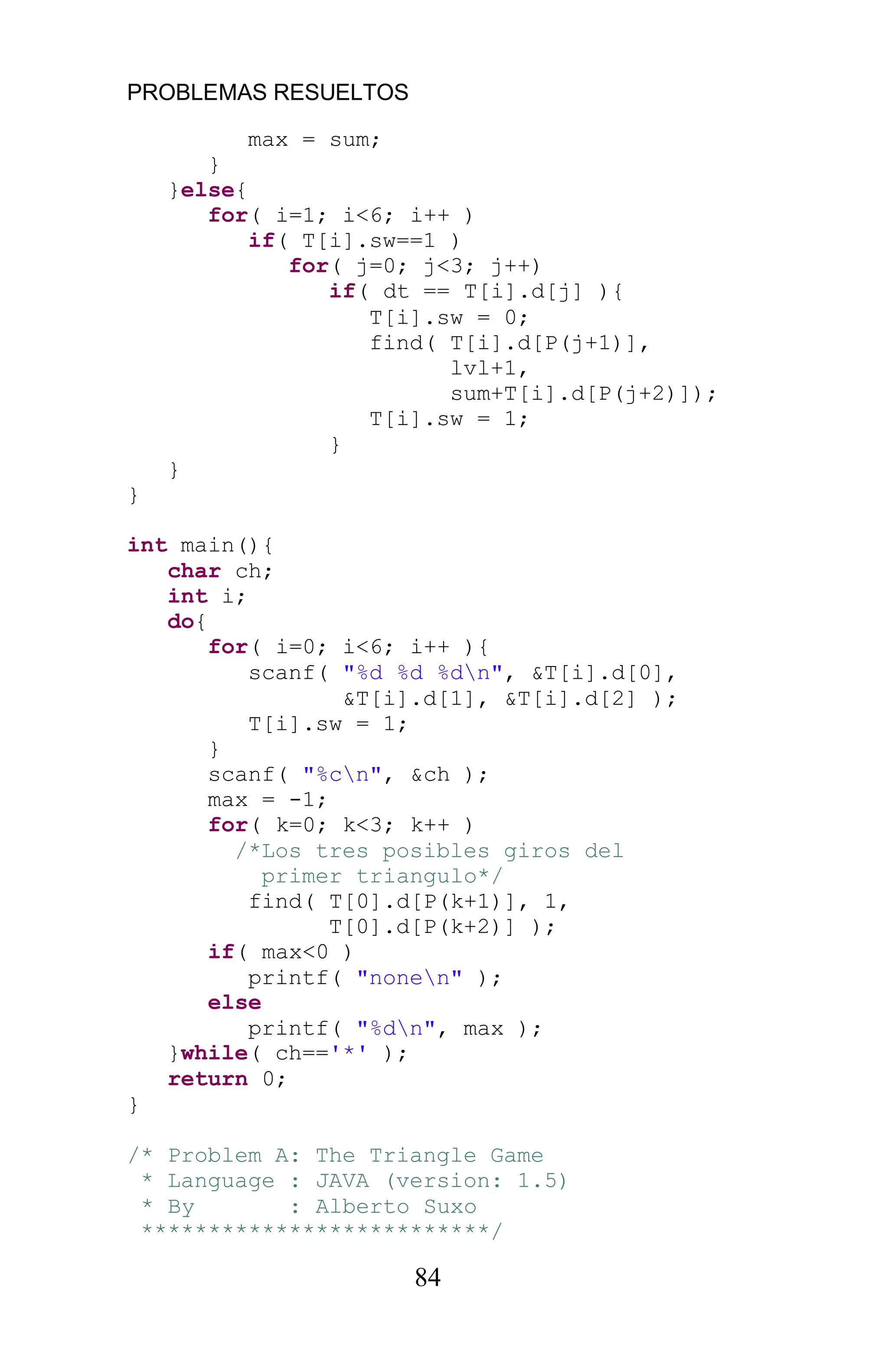 PROBLEMAS RESUELTOS
84
max = sum;
}
}else{
for( i=1; i<6; i++ )
if( T[i].sw==1 )
for( j=0; j<3; j++)
if( dt == T[i].d[j] ){
T[i].sw = 0;
find( T[i].d[P(j+1)],
lvl+1,
sum+T[i].d[P(j+2)]);
T[i].sw = 1;
}
}
}
int main(){
char ch;
int i;
do{
for( i=0; i<6; i++ ){
scanf( "%d %d %dn", &T[i].d[0],
&T[i].d[1], &T[i].d[2] );
T[i].sw = 1;
}
scanf( "%cn", &ch );
max = -1;
for( k=0; k<3; k++ )
/*Los tres posibles giros del
primer triangulo*/
find( T[0].d[P(k+1)], 1,
T[0].d[P(k+2)] );
if( max<0 )
printf( "nonen" );
else
printf( "%dn", max );
}while( ch=='*' );
return 0;
}
/* Problem A: The Triangle Game
* Language : JAVA (version: 1.5)
* By : Alberto Suxo
**************************/
 