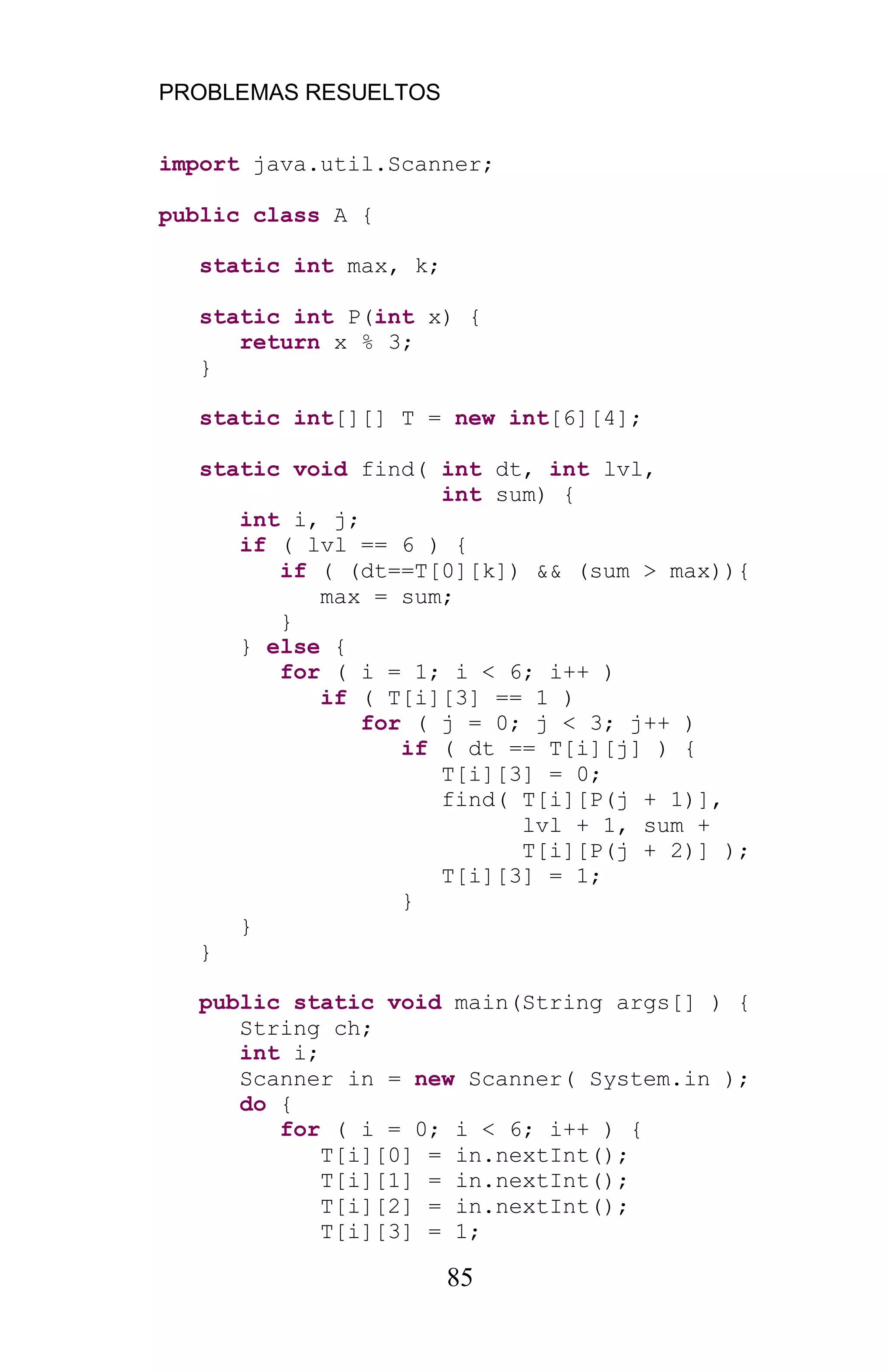 PROBLEMAS RESUELTOS
85
import java.util.Scanner;
public class A {
static int max, k;
static int P(int x) {
return x % 3;
}
static int[][] T = new int[6][4];
static void find( int dt, int lvl,
int sum) {
int i, j;
if ( lvl == 6 ) {
if ( (dt==T[0][k]) && (sum > max)){
max = sum;
}
} else {
for ( i = 1; i < 6; i++ )
if ( T[i][3] == 1 )
for ( j = 0; j < 3; j++ )
if ( dt == T[i][j] ) {
T[i][3] = 0;
find( T[i][P(j + 1)],
lvl + 1, sum +
T[i][P(j + 2)] );
T[i][3] = 1;
}
}
}
public static void main(String args[] ) {
String ch;
int i;
Scanner in = new Scanner( System.in );
do {
for ( i = 0; i < 6; i++ ) {
T[i][0] = in.nextInt();
T[i][1] = in.nextInt();
T[i][2] = in.nextInt();
T[i][3] = 1;
 