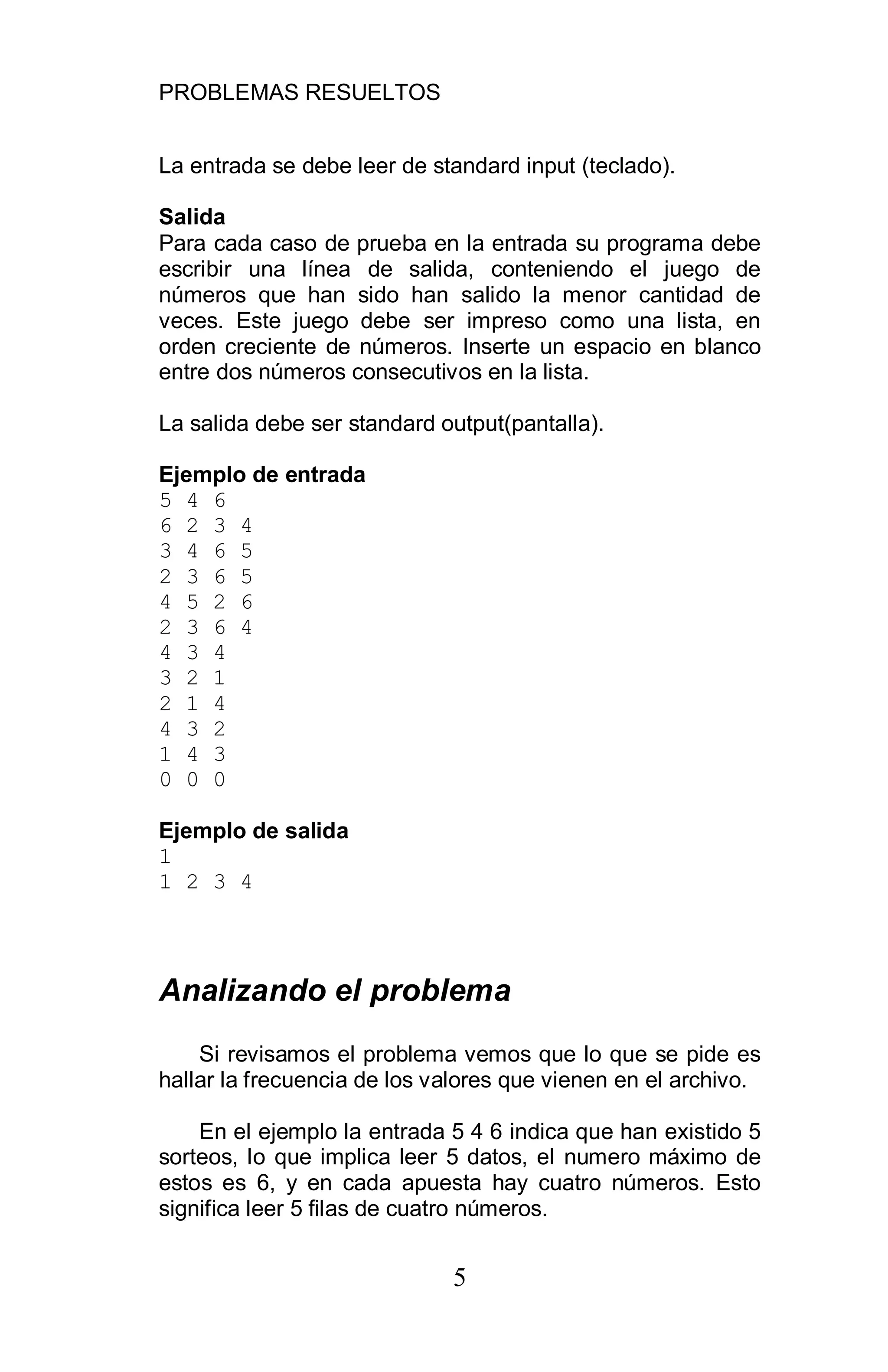 PROBLEMAS RESUELTOS
5
La entrada se debe leer de standard input (teclado).
Salida
Para cada caso de prueba en la entrada su programa debe
escribir una línea de salida, conteniendo el juego de
números que han sido han salido la menor cantidad de
veces. Este juego debe ser impreso como una lista, en
orden creciente de números. Inserte un espacio en blanco
entre dos números consecutivos en la lista.
La salida debe ser standard output(pantalla).
Ejemplo de entrada
5 4 6
6 2 3 4
3 4 6 5
2 3 6 5
4 5 2 6
2 3 6 4
4 3 4
3 2 1
2 1 4
4 3 2
1 4 3
0 0 0
Ejemplo de salida
1
1 2 3 4
Analizando el problema
Si revisamos el problema vemos que lo que se pide es
hallar la frecuencia de los valores que vienen en el archivo.
En el ejemplo la entrada 5 4 6 indica que han existido 5
sorteos, lo que implica leer 5 datos, el numero máximo de
estos es 6, y en cada apuesta hay cuatro números. Esto
significa leer 5 filas de cuatro números.
 