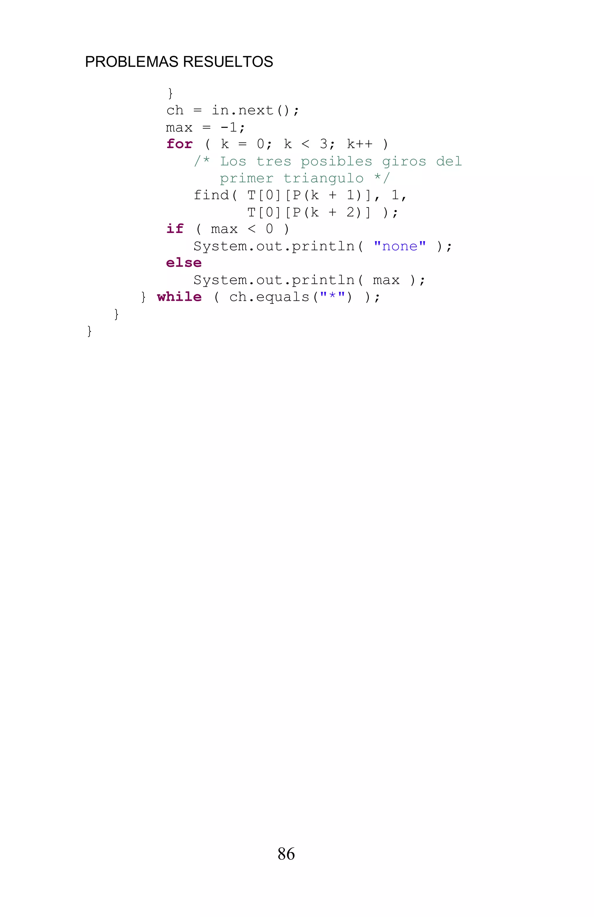 PROBLEMAS RESUELTOS
86
}
ch = in.next();
max = -1;
for ( k = 0; k < 3; k++ )
/* Los tres posibles giros del
primer triangulo */
find( T[0][P(k + 1)], 1,
T[0][P(k + 2)] );
if ( max < 0 )
System.out.println( "none" );
else
System.out.println( max );
} while ( ch.equals("*") );
}
}
 
