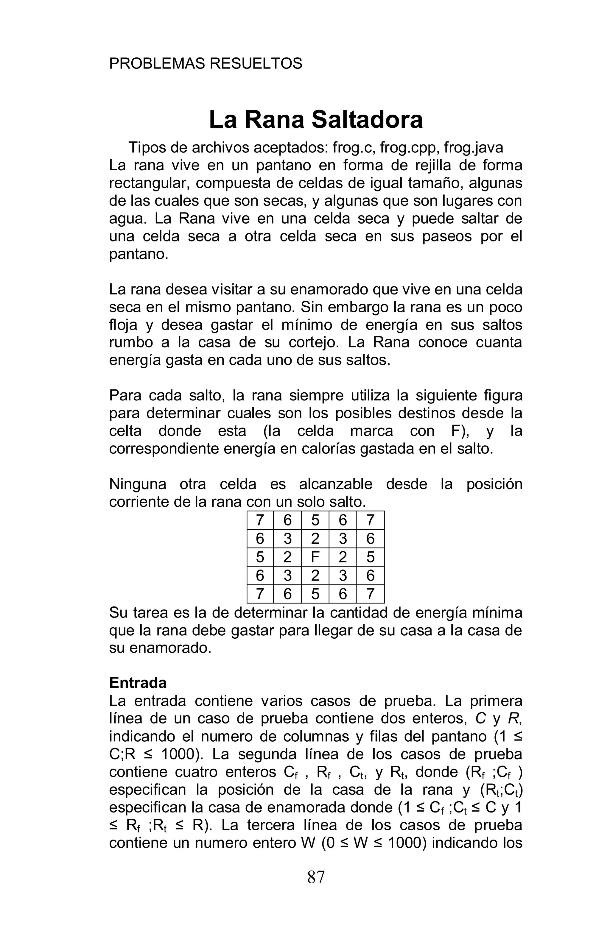 PROBLEMAS RESUELTOS
87
La Rana Saltadora
Tipos de archivos aceptados: frog.c, frog.cpp, frog.java
La rana vive en un pantano en forma de rejilla de forma
rectangular, compuesta de celdas de igual tamaño, algunas
de las cuales que son secas, y algunas que son lugares con
agua. La Rana vive en una celda seca y puede saltar de
una celda seca a otra celda seca en sus paseos por el
pantano.
La rana desea visitar a su enamorado que vive en una celda
seca en el mismo pantano. Sin embargo la rana es un poco
floja y desea gastar el mínimo de energía en sus saltos
rumbo a la casa de su cortejo. La Rana conoce cuanta
energía gasta en cada uno de sus saltos.
Para cada salto, la rana siempre utiliza la siguiente figura
para determinar cuales son los posibles destinos desde la
celta donde esta (la celda marca con F), y la
correspondiente energía en calorías gastada en el salto.
Ninguna otra celda es alcanzable desde la posición
corriente de la rana con un solo salto.
7 6 5 6 7
6 3 2 3 6
5 2 F 2 5
6 3 2 3 6
7 6 5 6 7
Su tarea es la de determinar la cantidad de energía mínima
que la rana debe gastar para llegar de su casa a la casa de
su enamorado.
Entrada
La entrada contiene varios casos de prueba. La primera
línea de un caso de prueba contiene dos enteros, C y R,
indicando el numero de columnas y filas del pantano (1
C;R 1000). La segunda línea de los casos de prueba
contiene cuatro enteros Cf , Rf , Ct, y Rt, donde (Rf ;Cf )
especifican la posición de la casa de la rana y (Rt;Ct)
especifican la casa de enamorada donde (1 Cf ;Ct C y 1
Rf ;Rt R). La tercera línea de los casos de prueba
contiene un numero entero W (0 W 1000) indicando los
 