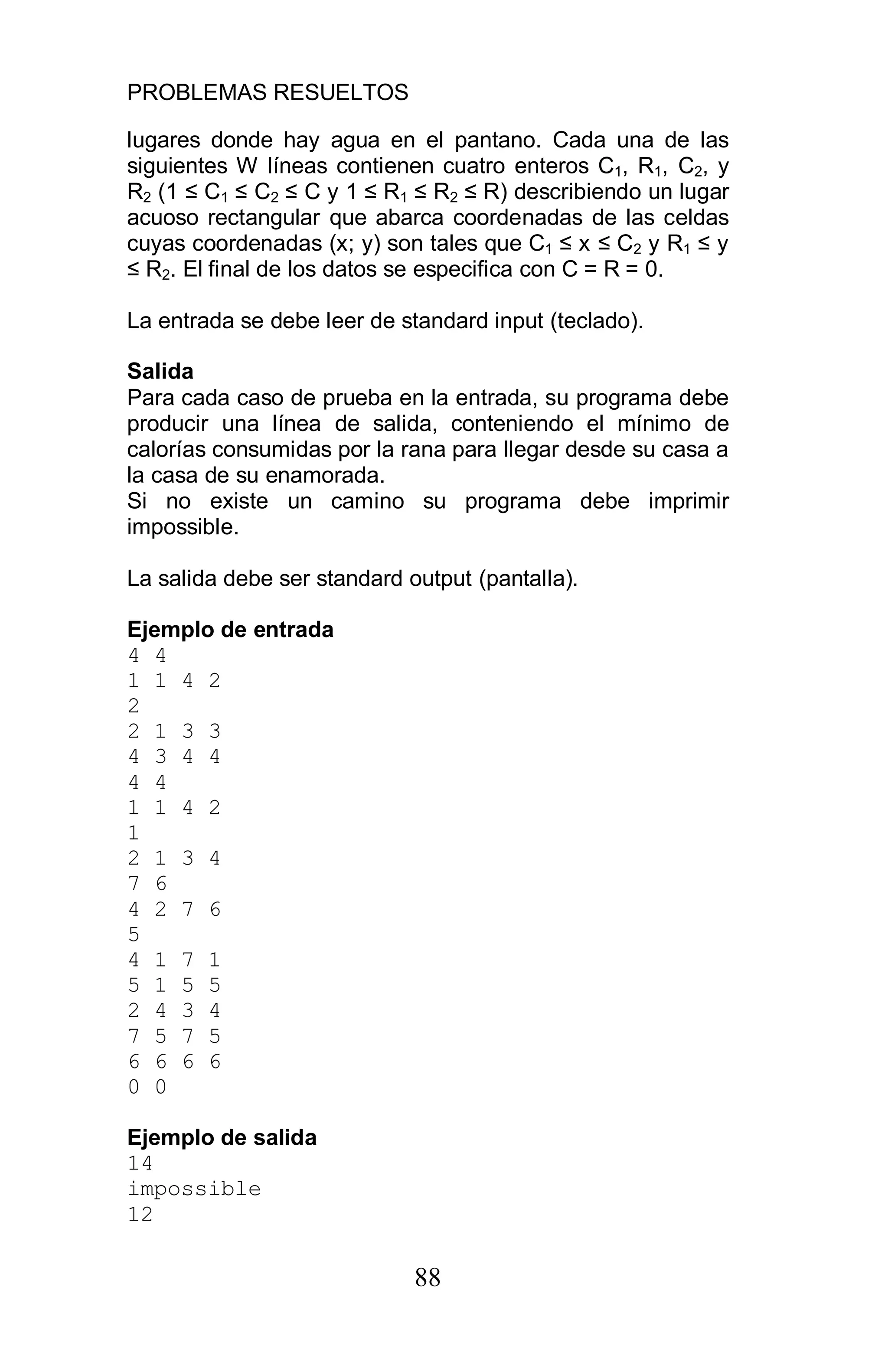 PROBLEMAS RESUELTOS
88
lugares donde hay agua en el pantano. Cada una de las
siguientes W líneas contienen cuatro enteros C1, R1, C2, y
R2 (1 C1 C2 C y 1 R1 R2 R) describiendo un lugar
acuoso rectangular que abarca coordenadas de las celdas
cuyas coordenadas (x; y) son tales que C1 x C2 y R1 y
R2. El final de los datos se especifica con C = R = 0.
La entrada se debe leer de standard input (teclado).
Salida
Para cada caso de prueba en la entrada, su programa debe
producir una línea de salida, conteniendo el mínimo de
calorías consumidas por la rana para llegar desde su casa a
la casa de su enamorada.
Si no existe un camino su programa debe imprimir
impossible.
La salida debe ser standard output (pantalla).
Ejemplo de entrada
4 4
1 1 4 2
2
2 1 3 3
4 3 4 4
4 4
1 1 4 2
1
2 1 3 4
7 6
4 2 7 6
5
4 1 7 1
5 1 5 5
2 4 3 4
7 5 7 5
6 6 6 6
0 0
Ejemplo de salida
14
impossible
12
 