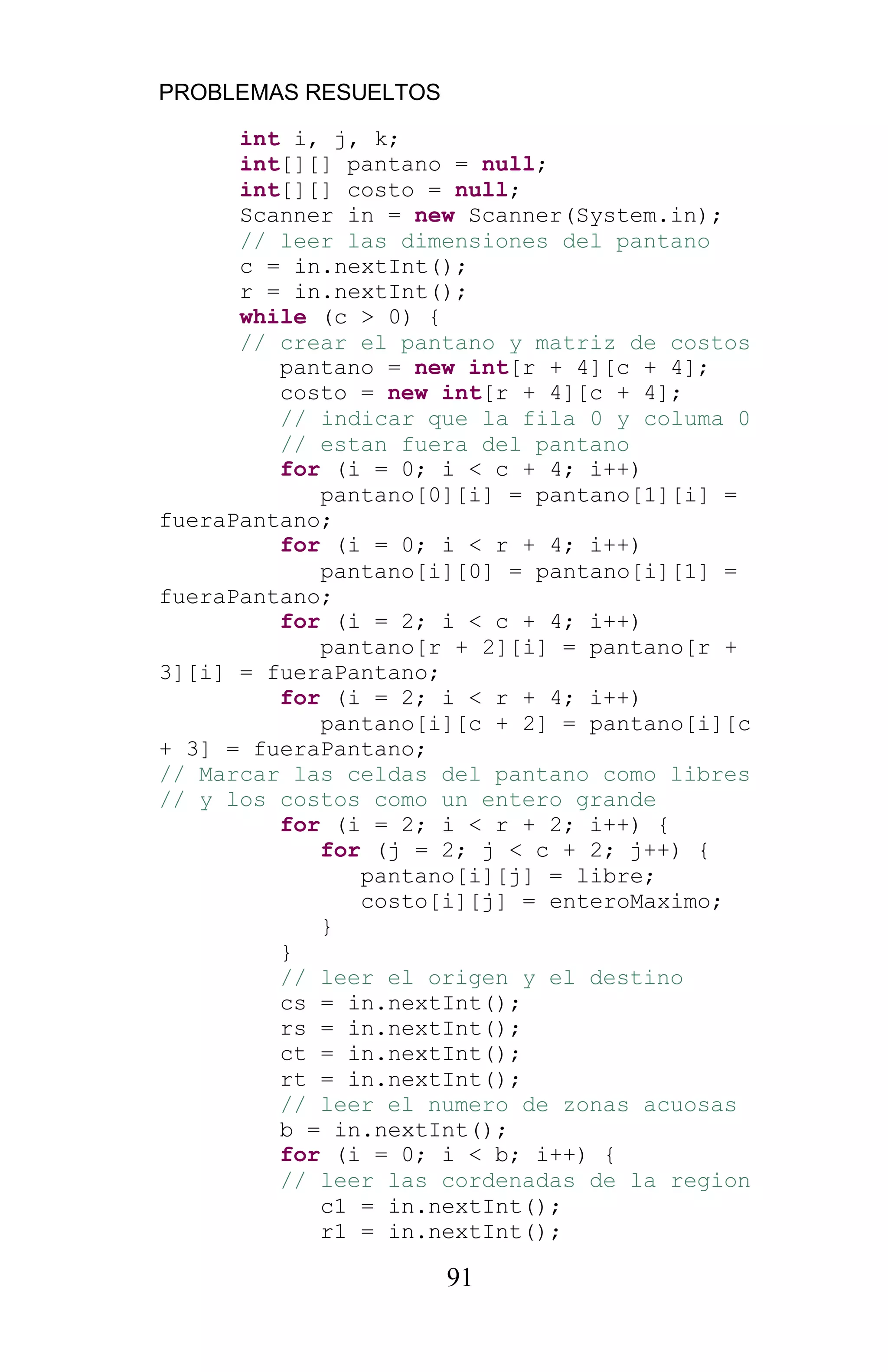 PROBLEMAS RESUELTOS
91
int i, j, k;
int[][] pantano = null;
int[][] costo = null;
Scanner in = new Scanner(System.in);
// leer las dimensiones del pantano
c = in.nextInt();
r = in.nextInt();
while (c > 0) {
// crear el pantano y matriz de costos
pantano = new int[r + 4][c + 4];
costo = new int[r + 4][c + 4];
// indicar que la fila 0 y columa 0
// estan fuera del pantano
for (i = 0; i < c + 4; i++)
pantano[0][i] = pantano[1][i] =
fueraPantano;
for (i = 0; i < r + 4; i++)
pantano[i][0] = pantano[i][1] =
fueraPantano;
for (i = 2; i < c + 4; i++)
pantano[r + 2][i] = pantano[r +
3][i] = fueraPantano;
for (i = 2; i < r + 4; i++)
pantano[i][c + 2] = pantano[i][c
+ 3] = fueraPantano;
// Marcar las celdas del pantano como libres
// y los costos como un entero grande
for (i = 2; i < r + 2; i++) {
for (j = 2; j < c + 2; j++) {
pantano[i][j] = libre;
costo[i][j] = enteroMaximo;
}
}
// leer el origen y el destino
cs = in.nextInt();
rs = in.nextInt();
ct = in.nextInt();
rt = in.nextInt();
// leer el numero de zonas acuosas
b = in.nextInt();
for (i = 0; i < b; i++) {
// leer las cordenadas de la region
c1 = in.nextInt();
r1 = in.nextInt();
 