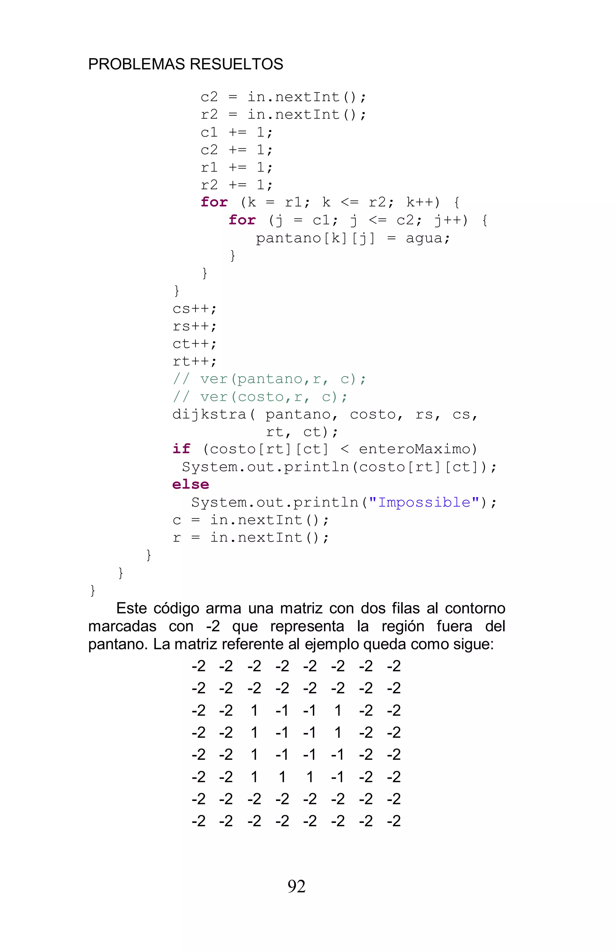 PROBLEMAS RESUELTOS
92
c2 = in.nextInt();
r2 = in.nextInt();
c1 += 1;
c2 += 1;
r1 += 1;
r2 += 1;
for (k = r1; k <= r2; k++) {
for (j = c1; j <= c2; j++) {
pantano[k][j] = agua;
}
}
}
cs++;
rs++;
ct++;
rt++;
// ver(pantano,r, c);
// ver(costo,r, c);
dijkstra( pantano, costo, rs, cs,
rt, ct);
if (costo[rt][ct] < enteroMaximo)
System.out.println(costo[rt][ct]);
else
System.out.println("Impossible");
c = in.nextInt();
r = in.nextInt();
}
}
}
Este código arma una matriz con dos filas al contorno
marcadas con -2 que representa la región fuera del
pantano. La matriz referente al ejemplo queda como sigue:
-2 -2 -2 -2 -2 -2 -2 -2
-2 -2 -2 -2 -2 -2 -2 -2
-2 -2 1 -1 -1 1 -2 -2
-2 -2 1 -1 -1 1 -2 -2
-2 -2 1 -1 -1 -1 -2 -2
-2 -2 1 1 1 -1 -2 -2
-2 -2 -2 -2 -2 -2 -2 -2
-2 -2 -2 -2 -2 -2 -2 -2
 