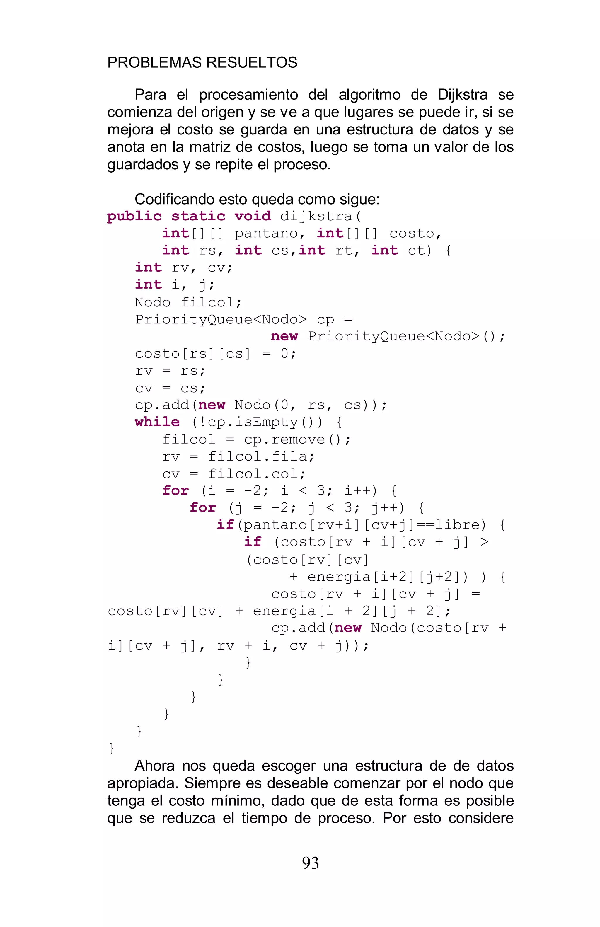 PROBLEMAS RESUELTOS
93
Para el procesamiento del algoritmo de Dijkstra se
comienza del origen y se ve a que lugares se puede ir, si se
mejora el costo se guarda en una estructura de datos y se
anota en la matriz de costos, luego se toma un valor de los
guardados y se repite el proceso.
Codificando esto queda como sigue:
public static void dijkstra(
int[][] pantano, int[][] costo,
int rs, int cs,int rt, int ct) {
int rv, cv;
int i, j;
Nodo filcol;
PriorityQueue<Nodo> cp =
new PriorityQueue<Nodo>();
costo[rs][cs] = 0;
rv = rs;
cv = cs;
cp.add(new Nodo(0, rs, cs));
while (!cp.isEmpty()) {
filcol = cp.remove();
rv = filcol.fila;
cv = filcol.col;
for (i = -2; i < 3; i++) {
for (j = -2; j < 3; j++) {
if(pantano[rv+i][cv+j]==libre) {
if (costo[rv + i][cv + j] >
(costo[rv][cv]
+ energia[i+2][j+2]) ) {
costo[rv + i][cv + j] =
costo[rv][cv] + energia[i + 2][j + 2];
cp.add(new Nodo(costo[rv +
i][cv + j], rv + i, cv + j));
}
}
}
}
}
}
Ahora nos queda escoger una estructura de de datos
apropiada. Siempre es deseable comenzar por el nodo que
tenga el costo mínimo, dado que de esta forma es posible
que se reduzca el tiempo de proceso. Por esto considere
 