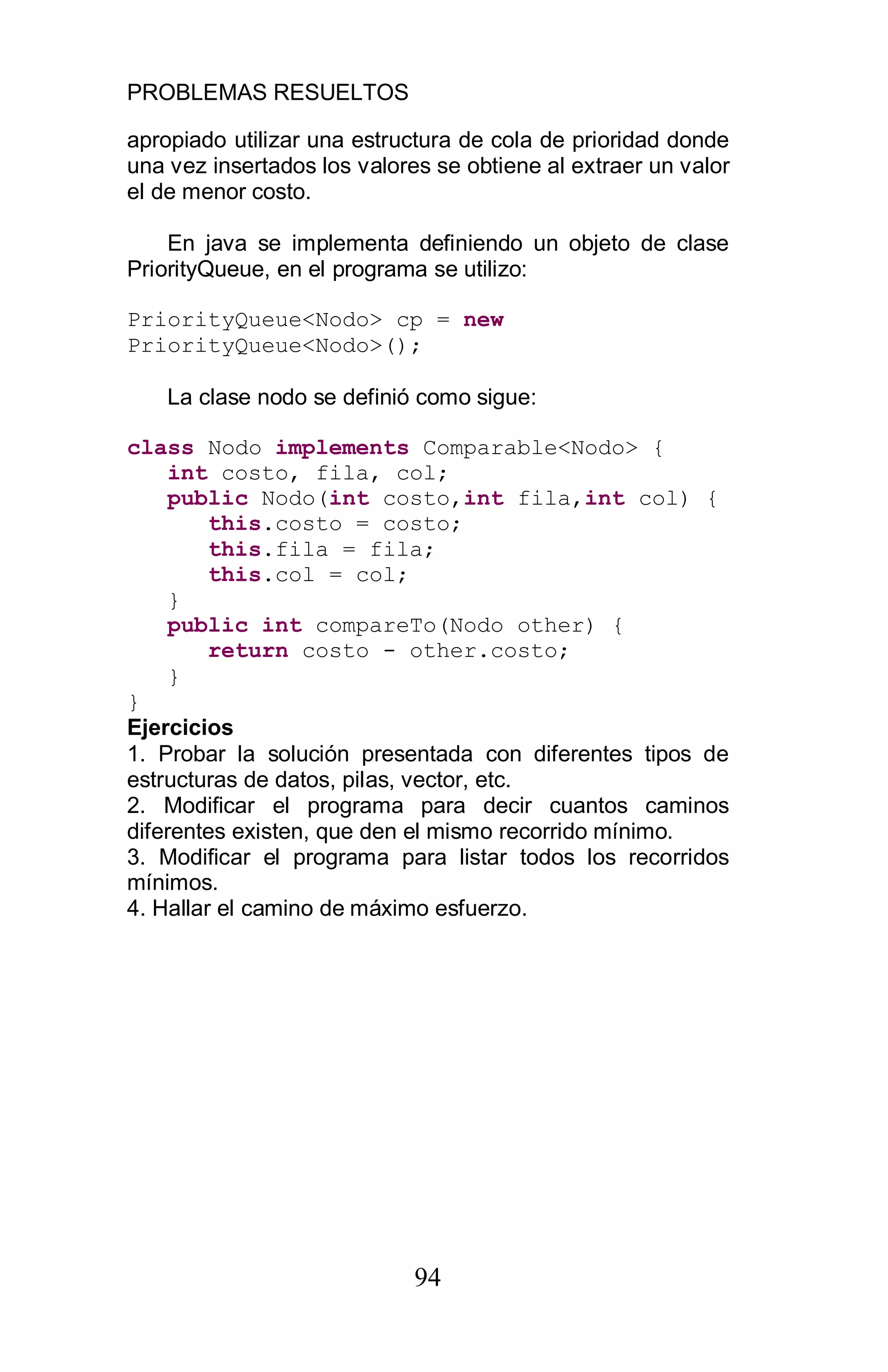 PROBLEMAS RESUELTOS
94
apropiado utilizar una estructura de cola de prioridad donde
una vez insertados los valores se obtiene al extraer un valor
el de menor costo.
En java se implementa definiendo un objeto de clase
PriorityQueue, en el programa se utilizo:
PriorityQueue<Nodo> cp = new
PriorityQueue<Nodo>();
La clase nodo se definió como sigue:
class Nodo implements Comparable<Nodo> {
int costo, fila, col;
public Nodo(int costo,int fila,int col) {
this.costo = costo;
this.fila = fila;
this.col = col;
}
public int compareTo(Nodo other) {
return costo - other.costo;
}
}
Ejercicios
1. Probar la solución presentada con diferentes tipos de
estructuras de datos, pilas, vector, etc.
2. Modificar el programa para decir cuantos caminos
diferentes existen, que den el mismo recorrido mínimo.
3. Modificar el programa para listar todos los recorridos
mínimos.
4. Hallar el camino de máximo esfuerzo.
 