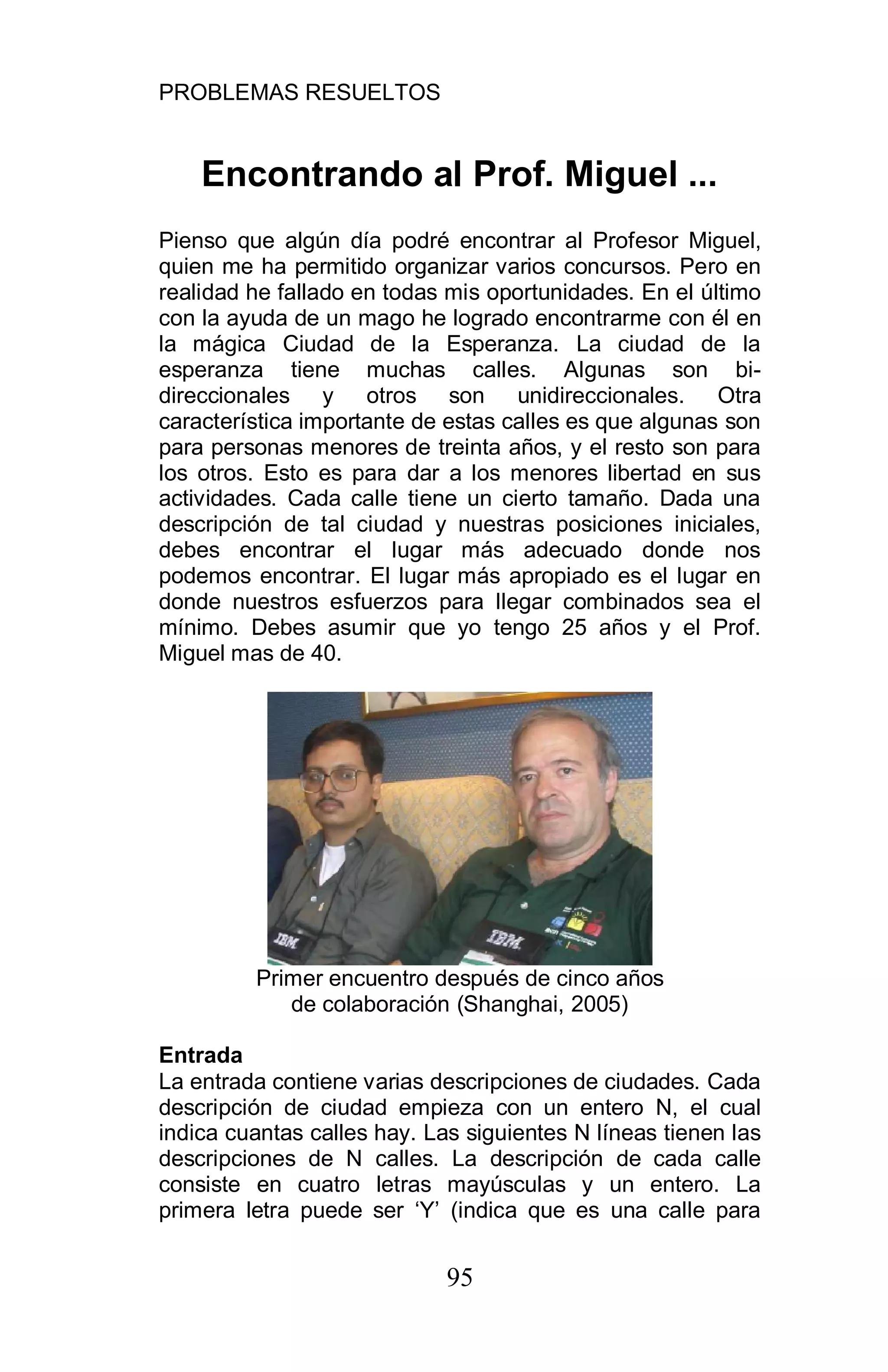 PROBLEMAS RESUELTOS
95
Encontrando al Prof. Miguel ...
Pienso que algún día podré encontrar al Profesor Miguel,
quien me ha permitido organizar varios concursos. Pero en
realidad he fallado en todas mis oportunidades. En el último
con la ayuda de un mago he logrado encontrarme con él en
la mágica Ciudad de la Esperanza. La ciudad de la
esperanza tiene muchas calles. Algunas son bi-
direccionales y otros son unidireccionales. Otra
característica importante de estas calles es que algunas son
para personas menores de treinta años, y el resto son para
los otros. Esto es para dar a los menores libertad en sus
actividades. Cada calle tiene un cierto tamaño. Dada una
descripción de tal ciudad y nuestras posiciones iniciales,
debes encontrar el lugar más adecuado donde nos
podemos encontrar. El lugar más apropiado es el lugar en
donde nuestros esfuerzos para llegar combinados sea el
mínimo. Debes asumir que yo tengo 25 años y el Prof.
Miguel mas de 40.
Primer encuentro después de cinco años
de colaboración (Shanghai, 2005)
Entrada
La entrada contiene varias descripciones de ciudades. Cada
descripción de ciudad empieza con un entero N, el cual
indica cuantas calles hay. Las siguientes N líneas tienen las
descripciones de N calles. La descripción de cada calle
consiste en cuatro letras mayúsculas y un entero. La
primera letra puede ser ‘Y’ (indica que es una calle para
 